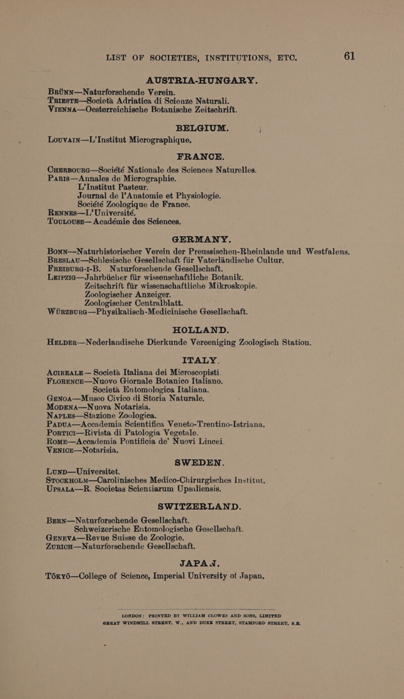 AUSTRIA-HUNGARY. Brinn—Naturforschende Verein. TRIESTE—Societa, Adriatica di Scienze Naturali. Vienna—Oesterreichische Botanische Zeitschrift. . BELGIUM. Lovvain—L Institut Micrographique, FRANCE. CuHERBOURG—Société Nationale des Sciences Naturelles. Paris—Annales de Micrographie. L’ Institut Pasteur. Journal de l’Anatomie et Physiologie. Société Zoologique de France. Rennes—L’ Université. TovuLouse— Académie des Sciences. GERMANY. Bonn—Naturhistorischer Verein der Preussischen-Rheinlande und Westfalens. Brestau—Schlesische Gesellschaft fiir Vaterlandische Cultur. Freipure-1-B. Naturforschende Gesellschaft. Le1pzia—Jahrbiicher fiir wissenschaftliche Botanik. Zeitschrift fir wissenschaftliche Mikroskopie. Zoologischer Anzeiger. Zoologischer Centralblatt. Wirzpura—Physikalisch-Medicinische Gesellschaft. HOLLAND. Hetper—Nederlandische Dierkunde Vereeniging Zoologisch Station. ITALY. ACIREALE — Societa Italiana dei Microscopisti. FLoRENcE—Nuovo Giornale Botanico Italiano. Societa Entomologica Italiana. Genoa—Museo Civico di Storia Naturale. MopEena—Nuova Notarisia. Napies—Stazione Zoologica. Papua—Accademia Scientifica Veneto-Trentino-Istriana. Portici—Rivista di Patologia Vegetale. Rome—&lt;Accademia Pontificia de’ Nuovi Lincei. VENICE—Notarisia, SWEDEN. Lunp—Universitet. StrockHotm—Carolinisches Medico-Chirurgisches Institut. Ursata—R. Societas Scientiarum Upsaliensis. SWITZERLAND. Bern—Naturforschende Gesellschaft. Schweizerische Entomologische Gesellschaft. GrnEva—Revue Suisse de Zoologie. Zuricuo—Naturforschende Gesellschaft. JAPAN. Toxyd—College of Science, Imperial University of Japan. LONDON: PRINTED BY WILLIAM CLOWES AND SONS, LIMITED GREAT WINDMILL STREET, W., AND DUKE STREET, STAMFORD STREET, 8.E.