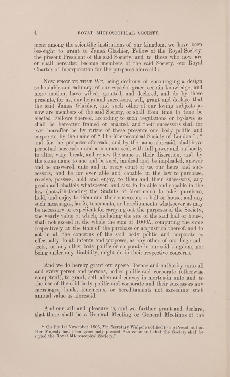 ment among the scientific institutions of our kingdom, we have been besought to grant to James Glashier, Fellow of the Royal Society, the present President of the said Society, and to those who now are or shall hereafter become members of the said Society, our Royal Charter of Incorporation for the purposes aforesaid : Now know ye THAT We, being desirous of encouraging a design so laudable and salutary, of our especial grace, certain knowledge, and mere motion, have willed, granted, and declared, and do by these presents, for us, our heirs and successors, will, grant and declare that the said James Glaisher, and such other of our loving subjects as now are members of the said Society, or shall from time to time be elected Fellows thereof, according to such regulations or by-laws as shall be hereafter framed or enacted, and their successors shall for ever hereafter be by virtue of these presents one body politic and corporate, by the name of “ The Microscopical Society of London” ; * and for the purposes aforesaid, and by the name aforesaid, shall have perpetual succession and a common seal, with full power and authority to alter, vary, break, and renew the same at their discretion, and by the same name to sue and be sued, implead and be impleaded, answer and be answered, unto and in every court of us, our heirs and suc- cessors, and be for ever able and capable in the law to purchase, receive, possess, hold and enjoy, to them and their successors, any goods and chattels whatsoever, and also to be able and capable in the law (notwithstanding the Statute of Mortmain) to take, purchase, hold, and enjoy to them and their successors a hall or house, and any such messuages, lancs, tenements, or hereditaments whatsoever as may be necessary or expedient for carrying out the purposes of the Society, the yearly value of which, including the site of the said hall or house, shall not exceed in the whole the sum of 1000/., computing the same respectively at the time of the purchase or acquisition thereof, and to act in all the concerns of the said body politic and corporate as effectually, to all intents and purposes, as any other of our lege sub- jects, or any other body politic or corporate in our said kingdom, not being under any disability, might do in their respective concerns. And we do hereby grant our special licence and authority unto all and every person and persons, bodies politic and corporate (otherwise competent), to grant, sell, alien and convey in mortmain unto and to the use of the said body politic and corporate and their successors any messuages, lands, tenements, or hereditaments not exceeding such annual value as aforesaid. And our will and pleasure is, and we further grant and declare, that there shall be a General Meeting or General Meetings of the * On the Ist November, 1866, Mr. Secretary Walpole notified to the President that Her Majesty had been graciously pleased “to command that the Society shall be styled the Royal Microseopical Society,”