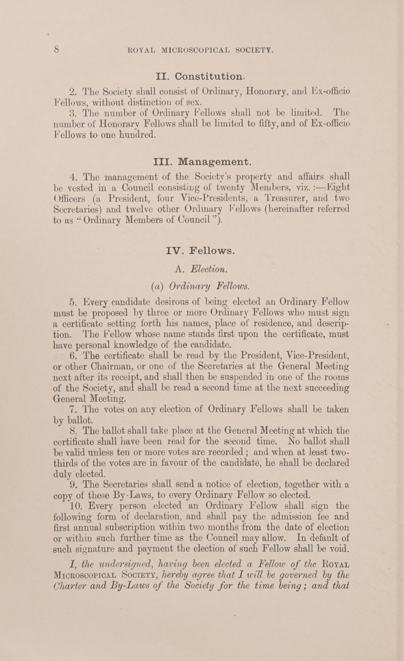 II. Constitution. 2. The Society shall consist of Ordinary, Honorary, and |x-officio Fellows, without distinction of sex. 3. The number of Ordinary Iellows shall not be limited. The number of Honorary Fellows shall be limited to fifty, and of Ex-officio I’ellows to one hundred. III. Management. 4. The management of the Society’s property and affairs shall be vested in a Council consisting of twenty Members, viz. :—Kight Officers (a President, four Vice-Presidents, a ‘Treasurer, and two Secretaries) and twelve other Ordmary !*ellows (hereinafter referred to as “Ordinary Members of Council”). IV. Fellows. A. Election. (a) Ordinary Fellows. 5. Hvery candidate desirous of being elected an Ordinary Fellow must be proposed by three or more Ordinary Fellows who must sign a certificate setting forth his names, place of residence, and descrip- tion. ‘The Fellow whose name stands first upon the certificate, must have personal knowledge of the candidate. _. 6. The certificate shall be read by the President, Vice-President, or other Chairman, or one of the Secretaries at the General Meeting next after its receipt, and shall then be suspended in one of the rooms of the Society, and shall be read a second time at the next succeeding General Meeting. | 7. The votes on any election of Ordinary Fellows shall be taken by ballot. 8. The ballot shall take place at the General Meeting at which the certificate shall have been read for the second time. No ballot shall be valid unless ten or more votes are recorded ; and when at least two- thirds of the votes are in favour of the candidate, he shall be declared duly elected. 9, The Secretaries shall send a notice of election, together with a copy of these By-Laws, to every Ordinary Fellow so elected. 10. Every person elected an Ordinary Fellow shall sign the following form of declaration, and shall pay the admission fee and first annual subscription within two months from the date of election or within such further time as the Council may allow. In default of such signature and payment the election of such Fellow shall be void. I, the undersigned, having been elected a Fellow of the Royar MicroscopicaL Society, hereby agree that I will be governed by the Charter and By-Laws of the Society for the time being; and that