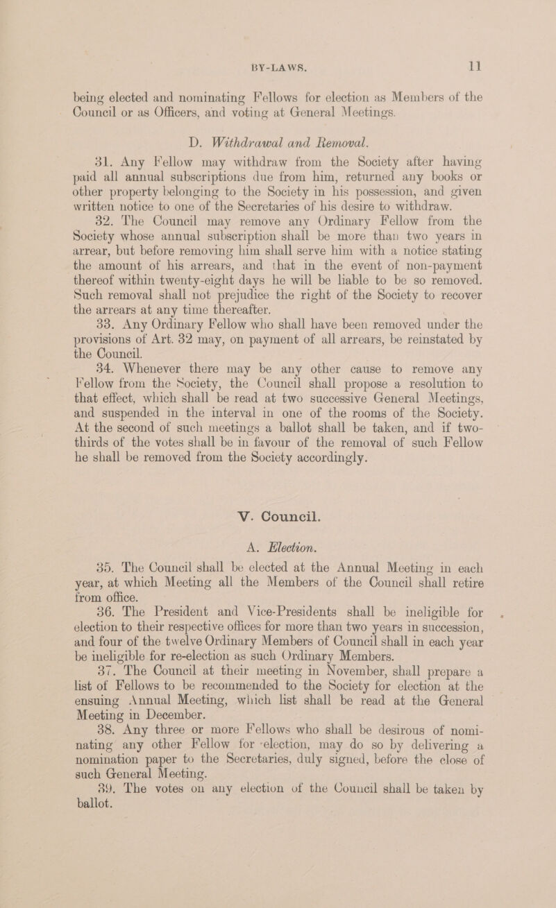 being elected and nominating Fellows for election as Members of the - Council or as Officers, and voting at General Meetings. D. Withdrawal and Removal. 31. Any Fellow may withdraw from the Society after having paid all annual subscriptions due from him, returned any books or other property belonging to the Society in his possession, and given written notice to one of the Secretaries of his desire to withdraw. 32. The Council may remove any Ordinary Fellow from the Society whose annual subscription shall be more than two years in arrear, but before removing him shall serve him with a notice stating the amount of his arrears, and that in the event of non-payment thereof within twenty-eight days he will be liable to be so removed. Such removal shall not prejudice the right of the Society to recover the arrears at any time thereafter. 3 33. Any Ordinary Fellow who shall have been removed under the provisions of Art. 32 may, on payment of all arrears, be reinstated by the Council. 7 | 34. Whenever there may be any other cause to remove any Fellow from the Society, the Council shall propose a resolution to that effect, which shall be read at two successive General Meetings, and suspended in the interval in one of the rooms of the Society. At the second of such meetings a ballot shall be taken, and if two- thirds of the votes shall be in favour of the removal of such Fellow he shall be removed from the Society accordingly. V. Council. A. Klection. 35. The Council shall be elected at the Annual Meeting in each year, at which Meeting all the Members of the Council shall retire from office. 36. The President and Vice-Presidents shall be ineligible for election to their respective offices for more than two years in succession, and four of the twelve Ordinary Members of Council shall in each year be ineligible for re-election as such Ordinary Members. 37. The Council at their meeting in November, shall prepare a list of Fellows to be recommended to the Society for election at the ensuing Annual Meeting, which list shall be read at the General — Meeting in December. | 88. Any three or more Fellows who shall be desirous of nomi- nating any other Fellow for ‘election, may do so by delivering a nomination paper to the Secretaries, duly signed, before the close of such General Meeting. 89. The votes on any election of the Council shall be taken by ballot. |