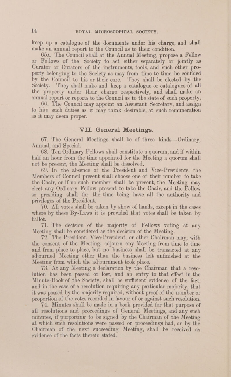 keep up a catalogue of the documents under his charge, and shall make an annual report to the Council as to their condition. 65a. The Council shall at the Annual Meeting, propose a Fellow or Fellows of the Society to act either separately or jointly as Curator or Curators of the instruments, tools, and such other pro- perty belonging to the Society as may from time to time be confided by the Council to his or their care. ‘They shall be elected by the Society. They shall make and keep a catalogue or catalogues of all the property under their charge respectively, and shall make an annual report or reports to the Council as to the state of such property. 66. The Council may appoint an Assistant Secretary, and assign to him such duties as it may think desirable, at such remuneration as it may deem proper. VII. General Meetings. 67. The General Meetings shall be of three kinds—Ordinary, Annual, and Special. 68. Ten Ordinary Fellows shall constitute a quorum, and if within half an hour from the time appointed for the Meeting a quorum shall not be present, the Meeting shall be dissolved. 69. In the absence of the President and Vice-Presidents, the Members of Council present shall choose one of their number to take the Chair, or if no such member shall be present, the Meeting may elect any Ordinary Fellow present to take the Chair, and the Fellow so presiding shall for the time being have all the authority and privileges of the President. 70. All votes shall be taken by show of hands, except in the cases where by these By-Laws it is provided that votes shall be taken by ballot. 71. The decision of the majority of Fellows voting at any Meeting shall be considered as the decision of the Meeting. 72, The President, Vice-President, or other Chairman may, with the consent of the Meeting, adjourn any Meeting from time to time and from place to place, but no business shall be transacted at any adjourned Meeting other than the business left unfinished at the Meeting from which the adjournment took place. 73. At any Meeting a declaration by the Chairman that a reso- lution has been passed or lost, and an entry to that effect in the Minute-Book of the Society, shall be sufficient evidence of the fact, and in the case of a resolution requiring any particular majority, that it was passed by the majority required, without proof of the number or proportion of the votes recorded in favour of or against such resolution. 74. Minutes shall be made in a book provided for that purpose of all resolutions and proceedings of General Meetings, and any such minutes, if purporting to be signed by the Chairman of the Meeting at which such resolutions were passed or proceedings had, or by the Chairman of the next succeeding Meeting, shall be received as evidence of the facts therein stated. |