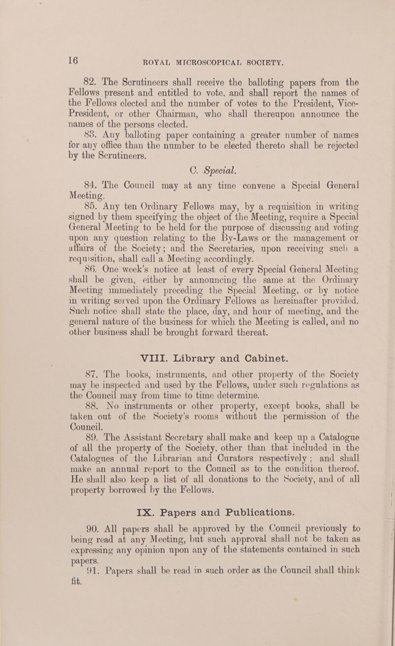 82. The Scrutineers shall receive the balloting papers from the Fellows present and entitled to vote, and shall report the names of the I*ellows elected and the number of votes to the President, Vice- President, or other Chairman, who shall thereupon announce the names of the persons elected. 83. Any balloting paper containing a greater number of names for any office than the number to be elected thereto shall be rejected by the Scrutineers. C. Special. 84. The Council may at any time convene a Special General Meeting. 85. Any ten Ordinary Fellows may, by a requisition in writing signed by them specifying the object of the Meeting, require a Special General Meeting to be held for the purpose of discussing and voting upon any question relating to the By-Laws or the management or affairs of the Society; and the Secretaries, upon receiving such a requisition, shall call a Meeting accordingly. 86. One week’s notice at least of every Special General Meeting shall be given, either by announcing the same at the Ordinary Meeting immediately preceding the Special Meeting, or by notice in writing served upon the Ordinary Fellows as hereinafter provided. Such notice shall state the place, day, and hour of meeting, and the general nature of the business for which the Meeting is called, and no other business shall be brought forward thereat. VIII. Library and Cabinet. 87. The books, instruments, and other property of the Society may be inspected and used by the Fellows, under such regulations as the Council may from time to time determine. 88. No instruments or other property, except books, shall be taken out of the Society's rooms without the permission of the Council. , 89. The Assistant Secretary shall make and keep up a Catalogue of all the property of the Society, other than that included in the Catalogues of the Librarian and Curators respectively ; and shall make an annual report to the Council as to the condition thereof. He shall also keep a list of all donations to the Society, and of all property borrowed by the Fellows. IX. Papers and Publications. 90. All papers shall be approved by the Council previously to being read at any Meeting, but such approval shall not be taken as expressing any opinion upon any of the statements contained in such papers. . 91. Papers shall be read in such order as the Council shall think fit.