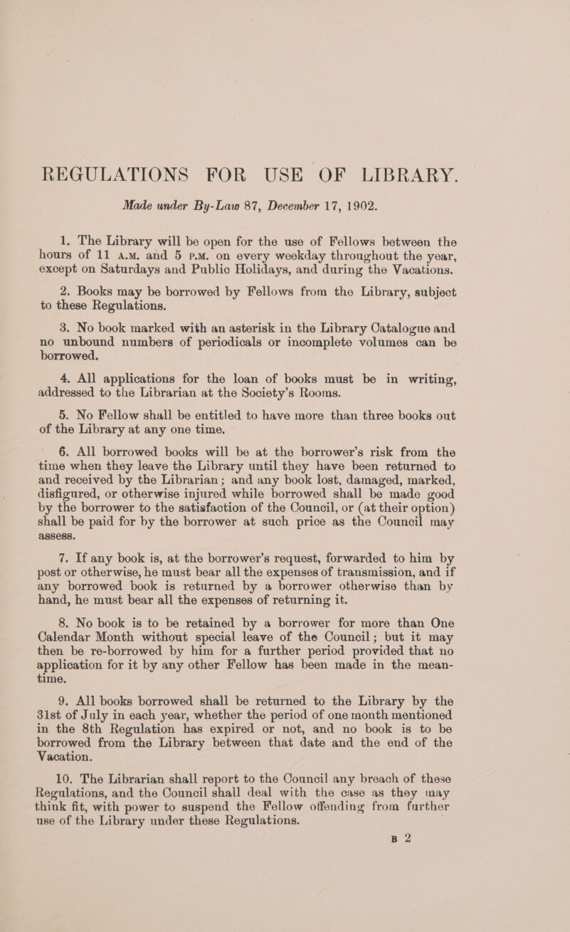 REGULATIONS FOR USE OF LIBRARY. Made under By-Law 87, December 17, 1902. 1, The Library will be open for the use of Fellows between the hours of 11 a.m. and 5 p.m. on every weekday throughout the year, except on Saturdays and Public Holidays, and during the Vacations. 2. Books may be borrowed by Fellows from the Library, subject to these Regulations. 3. No book marked with an asterisk in the Library Catalogue and no unbound numbers of periodicals or incomplete volumes can be borrowed. 4, All applications for the loan of books must be in writing, addressed to the Librarian at the Society’s Rooms. 5. No Fellow shall be entitled to have more than three books out of the Library at any one time. 6. All borrowed books will be at the borrower’s risk from the time when they leave the Library until they have been returned to and received by the Librarian; and any book lost, damaged, marked, disfigured, or otherwise injured while borrowed shall be made good by the borrower to the satisfaction of the Council, or (at their option) shall be paid for by the borrower at such price as the Council may ASSESS. 7. If any book is, at the borrower’s request, forwarded to him by post or otherwise, he must bear all the expenses of transmission, and if any borrowed book is returned by a borrower otherwise than by hand, he must bear all the expenses of returning it. 8. No book is to be retained by a borrower for more than One Calendar Month without special leave of the Council; but it may then be re-borrowed by him for a further period provided that no application for it by any other Fellow has been made in the mean- time. 9. All books borrowed shall be returned to the Library by the 3ist of July in each year, whether the period of one month mentioned in the 8th Regulation has expired or not, and no book is to be borrowed from the Library between that date and the end of the Vacation. 10. The Librarian shall report to the Council any breach of these Regulations, and the Council shall deal with the case as they may think fit, with power to suspend the Fellow offending from further use of the Library under these Regulations.