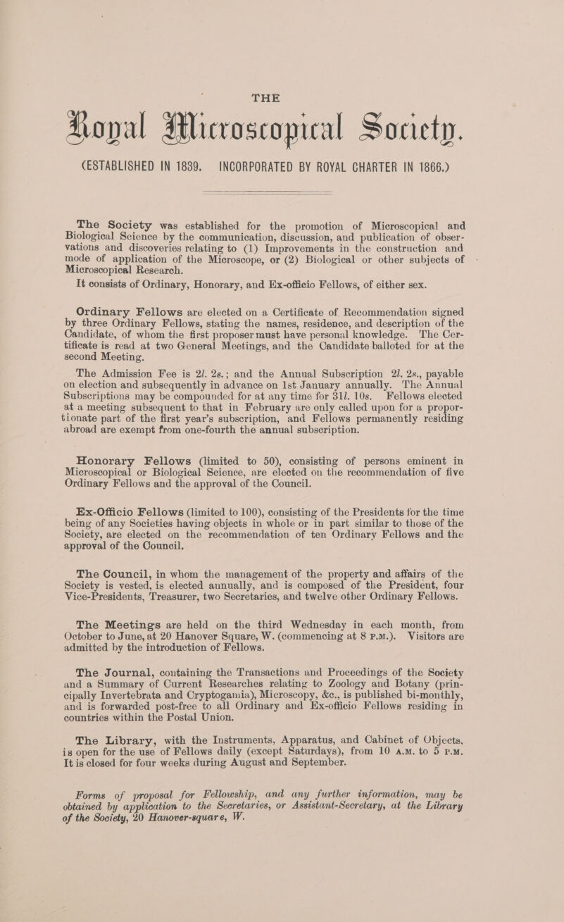 (ESTABLISHED IN 1839. INCORPORATED BY ROYAL CHARTER IN 1866.) ‘The Society was established for the promotion of Microscopical and Biological Science by the communication, discussion, and publication of obser- vations and discoveries relating to (1) Improvements in the construction and mode of application of the Microscope, or (2) Biological or other subjects of Microscopical Research. It consists of Ordinary, Honorary, and Ex-officio Fellows, of either sex. Ordinary Fellows are elected on a Certificate of Recommendation signed by three Ordinary Fellows, stating the names, residence, and description of the Candidate, of whom the first proposer must have personal knowledge. The Cer- tificate is read at two General Meetings, and the Candidate balloted for at the second Meeting. The Admission Fee is 2/. 2s.; and the Annual Subscription 21. 2s., payable on election and subsequently in advance on Ist January annually. The Annual Subscriptions may be compounded for at any time for 311. 10s. Fellows elected at a meeting subsequent to that in February are only called upon for a propor- tionate part of the first year’s subscription, and Fellows permanently residing abroad are exempt from one-fourth the annual subscription. Honorary Fellows (limited to 50), consisting of persons eminent in Microscopical or Biological Science, are elected on the recommendation of five Ordinary Fellows and the approval of the Council. Ex-Officio Fellows (limited to 100), consisting of the Presidents for the time being of any Societies having objects in whole or in part similar to those of the Society, are elected on the recommendation of ten Ordinary Fellows and the approval of the Council. The Council, in whom the management of the property and affairs of the Society is vested, is elected annually, and is composed of the President, four Vice-Presidents, Treasurer, two Secretaries, and twelve other Ordinary Fellows. The Meetings are held on the third Wednesday in each month, from October to June, at 20 Hanover Square, W. (commencing at 8 P.M.). Visitors are admitted by the introduction of Fellows. The Journal, containing the Transactions and Proceedings of the Society and a Summary of Current Researches relating to Zoology and Botany (prin- cipally Invertebrata and Cryptogamia), Microscopy, &c., is published bi-monthly, and is forwarded post-free to all Ordinary and Ex-officio Fellows residing in countries within the Postal Union. The Library, with the Instruments, Apparatus, and Cabinet of Objects, is open for the use of Fellows daily (except Saturdays), from 10 a.m. to 5 p.m. It is closed for four weeks during August and September. Forms of proposal for Fellowship, and any further information, may be obtained by application to the Secretaries, or Asststant-Secretary, at the Library of the Society, 20 Hanover-square, W.