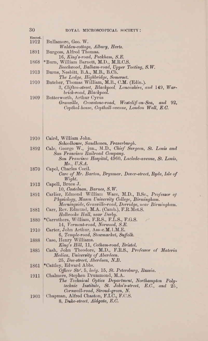 1912 1891 1868 1913 1910 LEO KY) 1892 1870 1918 1891 1881 1880 1910 1888 1885 1861 1911 19038 Bullamore, Geo. W. Walden-cottage, Albury, Herts. Burgess, Alfred Thomas. 16, King’s-road, Peckham, S.E. *Burn, William Barnett, M.D., M.R.C.S. Beechwood, Balham-road, Upper Tooting, S.W. Burns, Nesbitt, B.A., M.B., B.Ch. The Lodge, Highbridge, Somerset. Butcher, Thomas William, M.B., C.M. (Edin.). 3, Clifton-street, Blackpool, Lancashire, and 149, War- brick-road, Blackpool. Butterworth, Arthur Cyrus Granville, Crowstone-road, Westcliff-on-Sea, and 92, Copthal-house, Copthall-avenue, London Wall, E.C. Caird, William John. Schoolhouse, Sandhaven, Fraserburgh. Cale, George W., jun., M.D., Chief Surgeon, St. Louis and San Francisco Railroad Company. San Francisco Hospital, 4960, Laclede-avenue, St. Louis, Mo., U.S.A. Capel, Charles Cecil. Care of Mr. Barton, Brynmar, Dover-street, Ryde, Isle of Wight. Capell, Bruce J. 10, Castelnau, Barnes, S.W. Carlier, Edmond William Wace, M.D., B.Sc., Professor of Physiology, Mason University College, Birmingham. Morningside, Granville-road, Dorridge, near Birmingham. Carr, Rev. Edmund, M.A. (Camb.), F.R.Met.S. Holbrooke Hall, near Derby. *Carruthers, William, F.R.S., F.L.8., F.G.8. — 14, Vermont-road, Norwood, S.E. Carter, John Arthur, Assoc.M.1.M.E. 6, Temple-road, Stowmarket, Suffolk. Case, Henry Williams. King’s Hill, 11, Cotham-road, Bristol. Cash, John Theodore, M.D., F.R.S., Professor of Materia Medica, University of Aberdeen. 25, Dee-street, Aberdeen, N.B. *Cattley, Edward Abbs. Officer Str‘. 5, lodg. 15, St. Petersburg, Russia. — Chalmers, Stephen Drummond, M.A. The Technical Optics Department, Northampton Poly- technic Institute, St. Johmn’s-street, H.C, and 25, Cornwall-road, Stroud-green, N. Chapman, Alfred Chaston, F.LC., F.C.S. 8, Duke-street, Aldgate, H.C.
