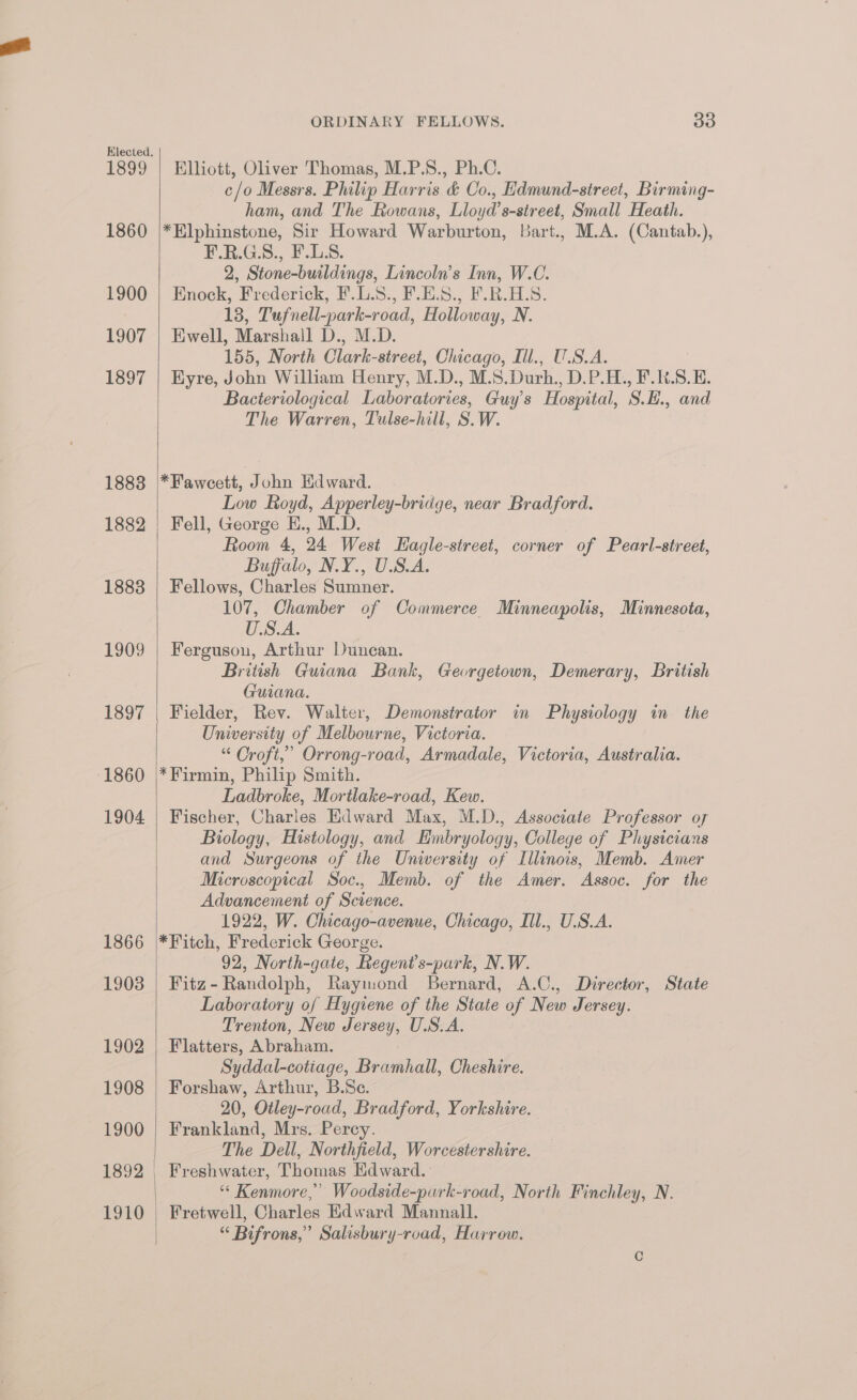 1399 1860 1900 1907 1897 1883 1882 1883 1909 1397 1860 1904 1866 1908 1902 1908 1900 1892 ORDINARY FELLOWS. 33 Elliott, Oliver Thomas, M.P.S., Ph.C. c/o Messrs. Philip Harris &amp; Co., Hdmund-street, Birming- ham, and The Rowans, Lloyd’s-street, Small Heath. *Hlphinstone, Sir Howard Warburton, Bart., M.A. (Cantab.), P_LE.G.S:, E.L:8: 2, Stone-buildings, Lincoln’s Inn, W.C. Enock, Frederick, F.L.8., F.E.S., F.R.H.S. 13, Tufnell-park-road, Holloway, N. Ewell, Marshall D., M.D. 155, North Clark-street, Chicago, Iil., U.S.A. Eyre, John William Henry, M.D., M.S.Durh., D.P.H., F.K.S.E. Bacteriological Laboratories, Guy's Hospital, S.H., and The Warren, Tulse-hill, S.W. *Fawceett, John Edward. Low Royd, Apperley-bridge, near Bradford. Fell, George E., M.D. Room 4, 24 West Hagle-street, corner of Pearl-street, Buffalo, N.Y., U.S.A. Fellows, Charles Sumner. 107, Chamber of Commerce Minneapolis, Minnesota, U.S.A. Ferguson, Arthur Duncan. British Guiana Bank, Georgetown, Demerary, British Guiana. Fielder, Rev. Walter, Demonstrator in Physiology in the University of Melbourne, Victoria. “ Croft,’ Orrong-road, Armadale, Victoria, Australia. *Firmin, Philip Smith. Ladbroke, Mortlake-road, Kew. Fischer, Charles Edward Max, M.D., Associate Professor of Biology, Histology, and Embryology, College of Physicians and Surgeons of the University of Illinois, Memb. Amer Microscopical Soc., Memb. of the Amer. Assoc. for the Advancement of Science. 1922, W. Chicago-avenue, Chicago, Ill., U.S.A. *Fitch, Frederick George. 92, North-gate, Regent’s-park, N.W. Fitz- Randolph, Raymond Bernard, A.C., Director, State Laboratory of Hygiene of the State of New Jersey. Trenton, New Jersey, U.S.A. Flatters, Abraham. Syddal-cotiage, Bramhall, Cheshire. Forshaw, Arthur, B.Se. 20, Otley-road, Bradford, Yorkshire. Frankland, Mrs. Percy. The Dell, Northfield, Worcestershire. Freshwater, Thomas Edward. ‘* Kenmore,” Woodside-purk-road, North Finchley, N. Fretwell, Charles Edward Mannall. “ Bifrons,” Salisbury-road, Harrow.