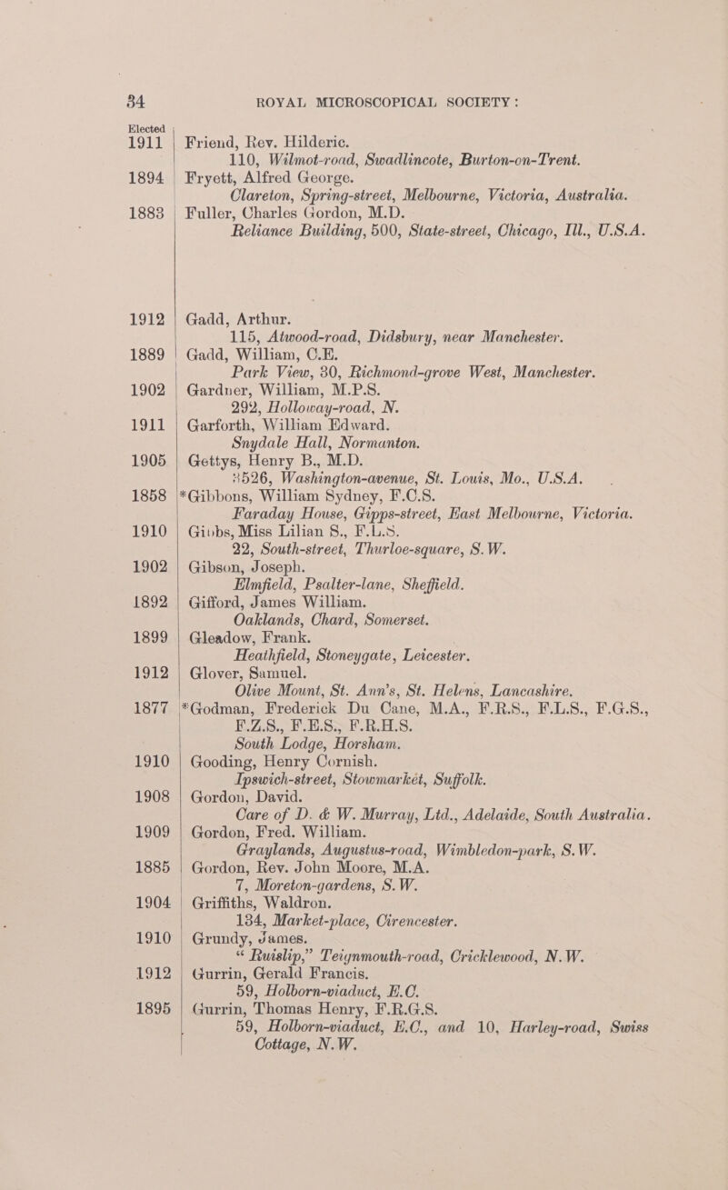 1911 1894 1912 1889 1902 1911 1905 1858 1910 1902 1892 1899 1912 1877 1910 1908 1909 1885 1904 1910 1912 1895 Friend, Rev. Hilderie. 110, Wilmot-road, Swadlincote, Burton-on-Trent. Fryett, Alfred George. Clareton, Spring-street, Melbourne, Victoria, Australia. Fuller, Charles Gordon, M.D. Reliance Building, 500, State-street, Chicago, Ill., U.S.A. Gadd, Arthur. 115, Atwood-road, Didsbury, near Manchester. Gadd, William, C.E. Park View, 30, Richmond-grove West, Manchester. Gardner, William, M.P.S. 292, Holloway-road, N. Garforth, William Edward. Snydale Hall, Normanton. Gettys, Henry B., M.D. 4526, Washington-avenue, St. Louis, Mo., U.S.A, Faraday House, Gipps-street, Hast Melbourne, Victoria. Gibbs, Miss Lilian §., F.L.8. 22, South-street, Thurloe-square, S.W. Gibson, Joseph. Elmfield, Psalter-lane, Sheffield. Gifford, James William. Oaklands, Chard, Somerset. Gleadow, Frank. | Heathfield, Stoneygate, Leicester. Glover, Samuel. Olive Mount, St. Ann’s, St. Helens, Lancashire. F.Z.S., F.E.S., F.R.H.S. South Lodge, Horsham. Gooding, Henry Cornish. Ipswich-street, Stowmarket, Suffolk. Gordon, David. Care of D. &amp; W. Murray, Lid., Adelaide, South Australia. Gordon, Fred. William. Graylands, Augustus-road, Wimbledon-park, S.W. Gordon, Rev. John Moore, M.A. 7, Moreton-gardens, S.W. Griffiths, Waldron. 134, Market-place, Cirencester. Grundy, James. “ Ruislip,’ Teiynmouth-road, Cricklewood, N.W. Gurrin, Gerald Francis. 59, Holborn-viaduct, E.C. Gurrin, Thomas Henry, F.R.G.S. 59, Holborn-viaduct, E.C., and 10, Harley-road, Swiss Cottage, N.W.