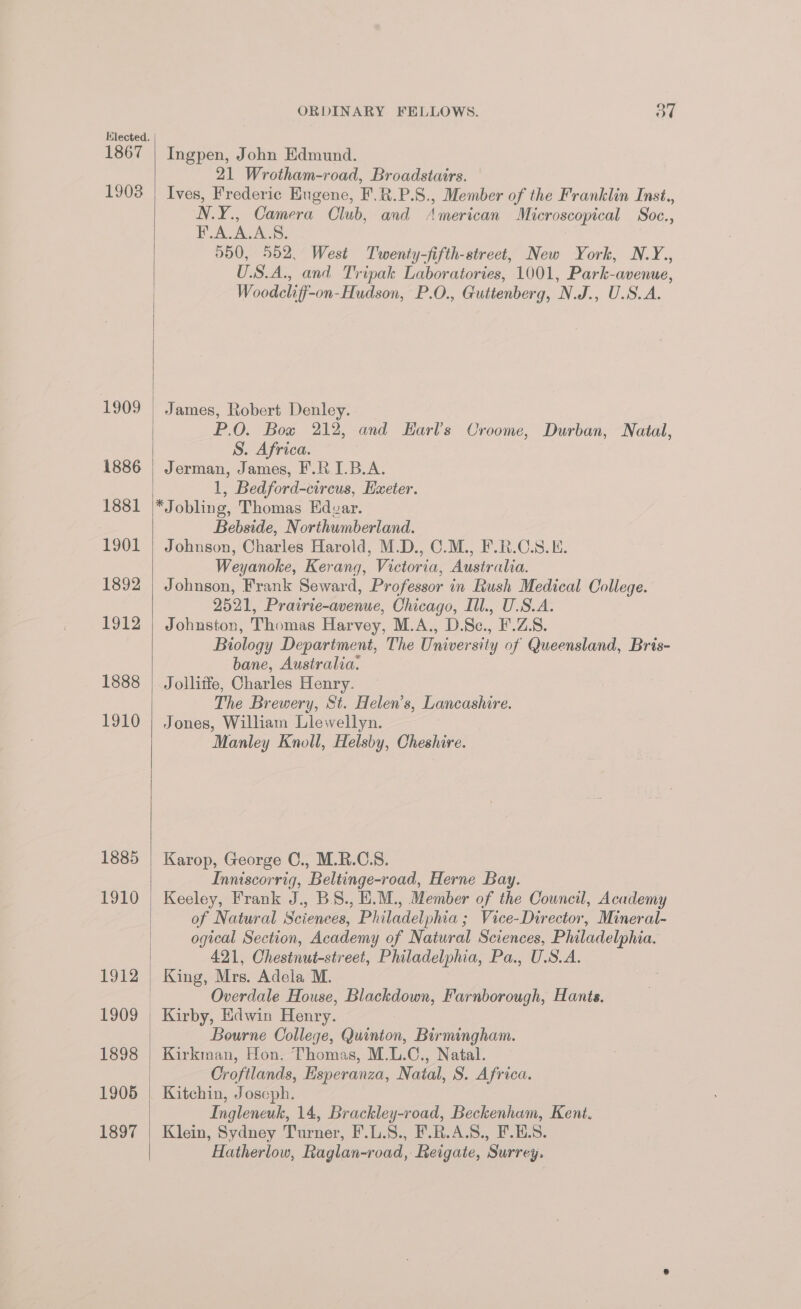 1867 1903 1909 1886 1881 1901 1892 1912 1888 1910 1885 F910 1912 1909 1897 ORDINARY FELLOWS. ot Ingpen, John Edmund. 21 Wrotham-road, Broadstairs. Ives, Frederic Eugene, F.R.P.8., Member of the Franklin Inst., N.Y., Camera Club, and American Microscopical Soc., FAL ASS. 900, 552, West Twenty-fifth-street, New York, N.Y., U.S.A., and Tripak Laboratories, 1001, Park-avenue, Woodcliff-on-Hudson, P.O., Guttenberg, N.J., U.S.A. James, Robert Denley. P.O. Bow 212, and Harls Croome, Durban, Natal, S. Africa. Jerman, James, F.RI.B.A. 1, Bedford-circus, Exeter. *Jobling, Thomas Edzar. Bebside, Northumberland. Johnson, Charles Harold, M.D., C.M., F.R.C.S.E. Weyanoke, Kerang, Victoria, Australia. Johnson, Frank Seward, Professor in Rush Medical College. 2521, Prairie-avenue, Chicago, Ill., U.S.A. Johuston, Thomas Harvey, M.A., D.Sc., F'.Z.S. Biology Department, The University of Queensland, Bris- bane, Australia. : Jollitfe, Charles Henry. The Brewery, St. Helen’s, Lancashire. Jones, William Llewellyn. Manley Knoll, Helsby, Cheshire. Karop, George C., M.R.CS. Inniscorrig, Beltinge-road, Herne Bay. Keeley, Frank J., B.S., E.M., Member of the Council, Academy of Natural Sciences, Philadelphia ; Vice-Director, Mineral- ogical Section, Academy of Natural Sciences, Philadelphia. 421, Chestnut-street, Philadelphia, Pa., U.S.A. King, Mrs. Adela M. Overdale House, Blackdown, Farnborough, Hants. Bourne College, Quinton, Birmingham. Kirkman, Hon. Thomas, M.L.C., Natal. Croftlands, Esperanza, Natal, S. Africa. Kitchin, Joseph. Ingleneuk, 14, Brackley-road, Beckenham, Kent. Klein, Sydney Turner, F.L.S., F.R.A.S., F.E.S. Hatherlow, Raglan-road, Reigate, Surrey.