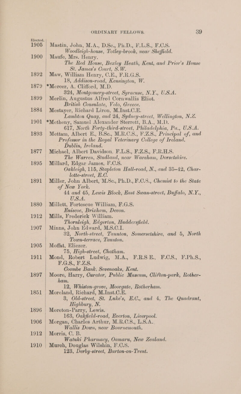 1900 1892 1879 1899 1884 1901 1893 1877 1895 1891 1880 1912 1907 1905 1911 1897 1851 1896 1906 1912 1910 ORDINARY FELLOWS. 39 Woodleigh-house, Totley-brook, near Sheffield. Maufe, Mrs. Henry. The Red House, Bexley Heath, Kent, and Prior's House St. James’s Court, S.W. Maw, William Henry, C.E., F.R.G.S. 18, Addison-road, Kensington, W. *Mercer, A. Clifford, M.D. 324, Monigomery-street, Syracuse, N.Y., U.S.A. Merlin, Augustus Alfred Cornwallis Eliot. British Consulate, Volo, Greece. Mestayer, Richard Liron, M.Inst.C.E. Lambton Quay, and 24, Sydney-street, Wellington, N.Z. 617, North Forty-third-street, Philadelphia, Pa., U.S.A. Mettam, Albert E., B.Sc., M.R.C.S., F.Z.8., Principal of, and Professor in the Royal Veterinary College of Ireland. Dublin, Ireland. Michael, Albert Davidson, F.L.S., F.Z.S., F.R.HL.S. ~ The Warren, Studland, near Wareham, Dorsetshire. Millard, Edgar James, F'.C.S. Oakleigh, 115, Stapleton Hall-road, N., and 35-42, Char- lotte-street, H.C. Miller, John Albert, M.Se., Ph.D., F.C.S., Chemist to the State of New York. 44 and 45, Lewis Block, East Swan-street, Buffalo, N.Y., U.SVA. Millett, Fortescue William, F.G.S. Eniscoe, Brixham, Devon. Mills, Frederick William. Thornleigh, Edgerton, Huddersfield. Minns, John Edward, M.S.C.I. 32, North-street, Taunton, Somersetshire, and 5, North Town-terrace, Taunton. Moffat, Eliezer. 75, High-street, Chatham. Mond, Robert Ihudwig, MA. FUSE. 2.GS.,. F. Ph, S., By. G. S., F.Z.8. Goombe Bank, Sevenoaks, Kent. Moore, Harry, Curator, Public Musewm, Clifton-park, Rother- ham. 12, Whiston-grove, Moorgate, Rotherham. Moreland, Richard, M.Inst.C.E. 3, Old-street, St. Luke's, EH.C., and 4, The Quadrant, Highbury, N. Moreton-Parry, Lewis. 163, Oakfield-road, Everton, Liverpool. Morgan, Charles Arthur, M.R.C.S., L.8.A.. Wallis Down, near Bournemouth. Morris, C. B. Watuki Pharmacy, Oamaru, New Zealand. Murch, Douglas Wilshin, I'.C.S. 123, Derby-street, Burton-on-Trent.