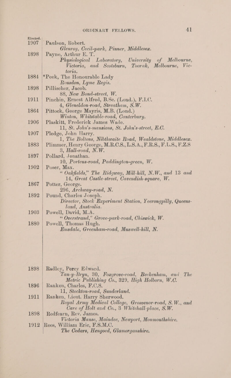 1898 1884 1898 1911 1864 1906 1907 1883 1897 1902 1867 1892 1908 1880 1898 1896 1911 1898 Poi2 ORDINARY FELLOWS. 41 Glenroy, Cecil-park, Pinner, Middlesex. Payne, Arthur E. T. Physiological Laboratory, University of Melbourne, Victoria, and WScotsburn, Toorak, Melbourne, Vic- toria. *Peek, The Honourable Lady Rousdon, Lyme Regis. Pillischer, Jacob. 88, New Bond-street, W. Pinchin, Ernest Alfred, B.Sc. (Lond.), F.1.C. 4, Gleneldon-road, Streatham, S.W. Pittock, George Mayris, M.B. (Lond.) Winton, Whitstable-road, Canterbury. Plaskitt, Frederick James Wade. 11, St. John’s-mansions, St. John’s-street, H.C. Pledge, John Harry. 1, The Boltons, Nibthwaite Road, Wealdstone, Middlesea. Plimmer, Henry George, M.R.C.S., L.8.A., F.R.S., F.L.S., F.Z.S 3, Hall-road, N.W. Pollard, Jonathan. 10, Porteus-road, Paddington-green, W. Poser, Max. “ Oakfields,’ The Ridgway, Mill-hill, N.W., and 13 and 14, Great Castle-street, Cavendish-square, W. Potter, George. 296, Archway-road, N. Pound, Charles Joseph. Director, Stock Experiment Station, Yeerongpilly, Queens- land, Australia. Powell, David, M.A. “ Overstrand,” Grove-park-road, Chiswick, W. Powell, Thomas Hugh. Eimsdale, Greenham-road, Muswell-hill, N. Radley, Percy Edward. Tan-y-Bryn, 30, Foagrove-road, Beckenham, and The Metric Publishing Co., 329, High Holborn, W.C. Ranken, Charles, F.C.S. 11, Stockton-road, Sunderland. Ranken, “Lieut. Harry Sherwood. Royal Army Medical College, Grosvenor-road, S.W., and Care of Holt and Oo., 3 Whitehall-place, S.W. Redfearn, Rev. James. Victoria Manse, Maindee, Newport, Monmouthshire. Rees, William Hric, F.S.M.C. The Cedars, Hengoed, Glamorganshire.