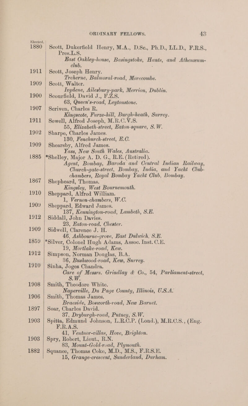 1911 1909 1900 1907 1911 1902 1909 L885 1867 1910 1909 1912 1909 1859 1912 1910 1908 1906 1897 1908 1903 1882 ORDINARY FELLOWS. 43 Scott, Dukerfield Henry, M.A., D.Sc., Ph.D., LL.D., F.RS., Pres.L.S. ce eee Basingstoke, as and Athenseum- clu Scott, Joseph Henry. Treherne, Balmoral-road, Morecombe. Scott, Walter. Ivydene, Ailesbury-park, Merrion, Dublin. Scourfield, David J., F.Z.S. 63, Queen’s-road, Leytonstone. Seriven, Charles R. Kingscote, Furze-hill, Burgh-heath, Surrey. Sewell, Alfred Joseph, M.R.C.V.S. 55, Elizabeth-street, Haton-square, S. W. Sharpe, Charles James. 130, Fenchurch-street, F.C. Shearsby, Alfred James. Yass, New South Wales, Australia. *Shelley, Major A. D. G., R.E. (Retired). Agent, Bombay, Baroda and Central Indian Railway, Church-gate-street, Bombay, India, and Yacht Club- chambers, Royal Bombay Yacht Club, Bombay. Shepheard, Thomas. Kingsley, West Bournemouth. Sheppard, Alfred William. 1, Vernon-chambers, W.C. Sheppard, Edward James. 137, Kennington-road, Lambeth, S.E. Siddall, John Davies. ~ 23, Eaton-road. Chester. Sidwell, Clarence J. H. 46, Ashbourne-grove, Hast Dulwich, S.E. *Silver, Colonel Hugh Adams, Assoc. Inst. C.E. 19, Mortlake-road, Kew. Simpson, Norman Douglas, B.A. - 36, Bushwood-road, Kew, Snrrey. Sinha, Joges Chandra. Care of Messrs. Grindlay &amp; Co., 54, Parliament-sireet, S.W. Smith, Theodore White. Naperville, Du Page County, Illinois, U.S.A. Smith, Thomas James. Braeside, Bosworth-road, New Burnet. Soar, Charles David. 37, Dryburgh-road, Putney, S.W. Spitta, Edmund Johnson, L.R.C.P. (Lond.), M.R.C.S., (Eng. F.R.A.S. 41, Ventnor-villas, Hove, Brighton. Spry, Robert, Lieut., RN. 83, Mount-Gold- road, Plymouth. Squance, Thomas Coke, M. D., MS., F.R.S.E. 15, Grange-crescent, Sunderland: Durham.