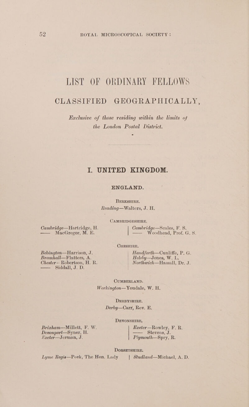 LIST OF ORDINARY FELLOWS CLASSIFIED GEOGRAPHICALLY, Exclusive of those residing within the limits of the London Postal District. I. UNITED KINGDOM. ENGLAND. BERKSHIRE. Reading—Walters, J. H. CAMBRIDGESHIRE. Cambridge—Hartridge, H. Cambridge—Scales, F. 8. —— MacGregor, M. KE. —— Woodhead, Prof. G. S. CHESHIRE. Bebington—Harrison, J. Handforth—Cunliffe, P. G. Bramhall—Flatters, A. Helsby—Jones, W. L. Chester -- Robertson, H. R. | Northwich—Hassall, Dr. J. Siddall, J. D. | CUMBERLAND. Workington—Youdale, W. H. DERBYSHIRE, Derby—Carr, Rev. E. DEVONSHIRE, Brixham—Millett, F. W. Exeter —Rowley, F. R. Devonport—Syner, H. Stevens, J. Exeter-—Jerman, J. Plymouth—Spry, R. DoRsETSHIRE. Lyme Regis—Peek, The Hon, Lady | Studland—Michael, A. D.