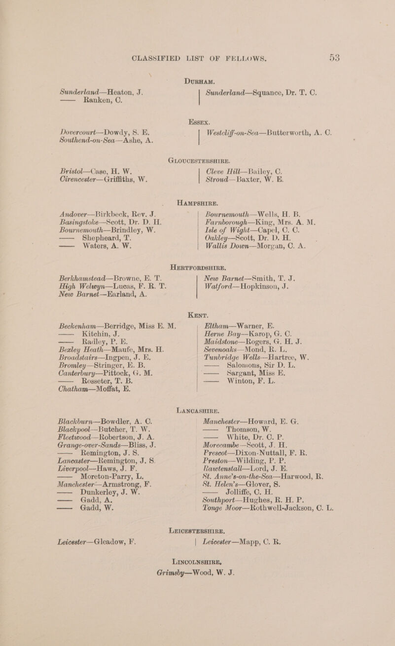 CLASSIFIED LIST OF FELLOWS. Da \ DvurHaM. Sunderland—Heaton, J. Sunderland—Squance, Dr. T. C. — Ranken, C. Essex. Dovercourt—Dowdy, 8. BH. Westcliff-on-Sea—Butterworth, A. C. Southend-on-Sea—Ashe, A. GLOUCESTERSHIRE. Bristol—Case, H. W. — Cleve Hill—Bailey, C. Cirencester—Griffiths, W. Stroud— Baxter, W. E. HAMPSHIRE. Andover—Birkbeck, Rev. J. Bournemouth—W ells, H. B. Basingstoke—Scott, Dr. D. H. Farnborough—King, Mrs. A. M. Bournemouth—Brindley, W. Isle of Wight—Capel, C. C. Shepheard, T. Oakley—Scott, Dr. D. H. —— Waters, A. W. Wallis Down—Morgan, C. A. HERTFORDSHIRE, Berkhamstead—Browne, E. T. New Barnet—Smith, T. J. High Welwyn—Luceas, F. R. T. Watford—Hopkinson, J. New Barnet—Earland, A. KENT. Beckenham—Berridge, Miss EK. M. Eltham—W arner, E. Kitchin, J. Herne Bay—Karop, G. C. —— Radley, P. E. Maidstone—Rogers, G. H. J. Bexley Heath—Maufe, Mrs. H. Sevenoaks—Mond, R. L. Broadstairs—Ingpen, J. E. Tunbridge Wells---Hartree, W. Bromley—Stringer, H. B. Salonons, Sir D. L. Canterbury—Pittock, G. M. “— Sargant, Miss E. — Rosseter, T. B. —— Winton, F. L. Chatham—Moffat, EH. LANCASHIRE. Blackburn—Bowdler, A. C. _ Manchester—Howard, EH. G. Blackpool—Butcher, T. W. —— Thomson, W. Fleetwood—Robertson, J. A. |. —— White, Dr. C. P. Grange-over-Sands—Bliss, J. Morecambe —Scott, J. H. —— Remington, J.S. Prescot—Dixon-Nuttall, F. R. Laneaster—Remington, J. 8. Preston—Wilding, P. P. Liverpool—Haws, J. F. Rawtenstall—Lord, J. E. Moreton-Parry, L. St. Anne’s-on-the-Sea—Harwood, R. Manchester—Armstrong, F’. ) St. Helen’s—Glover, 8. Dunkerley, J. W. Jolliffe, C. H. — Gadd, A. Southport—Hughes, R. H. P. — Gadd, W. Tonge Moor—Rothwell-Jackson, ©. L. LEICESTERSHIRE, Leicester—Gleadow, F’. | Leicester—Mapp, C. RB. LINCOLNSHIRE, Grimsby—W 00d, W. J.