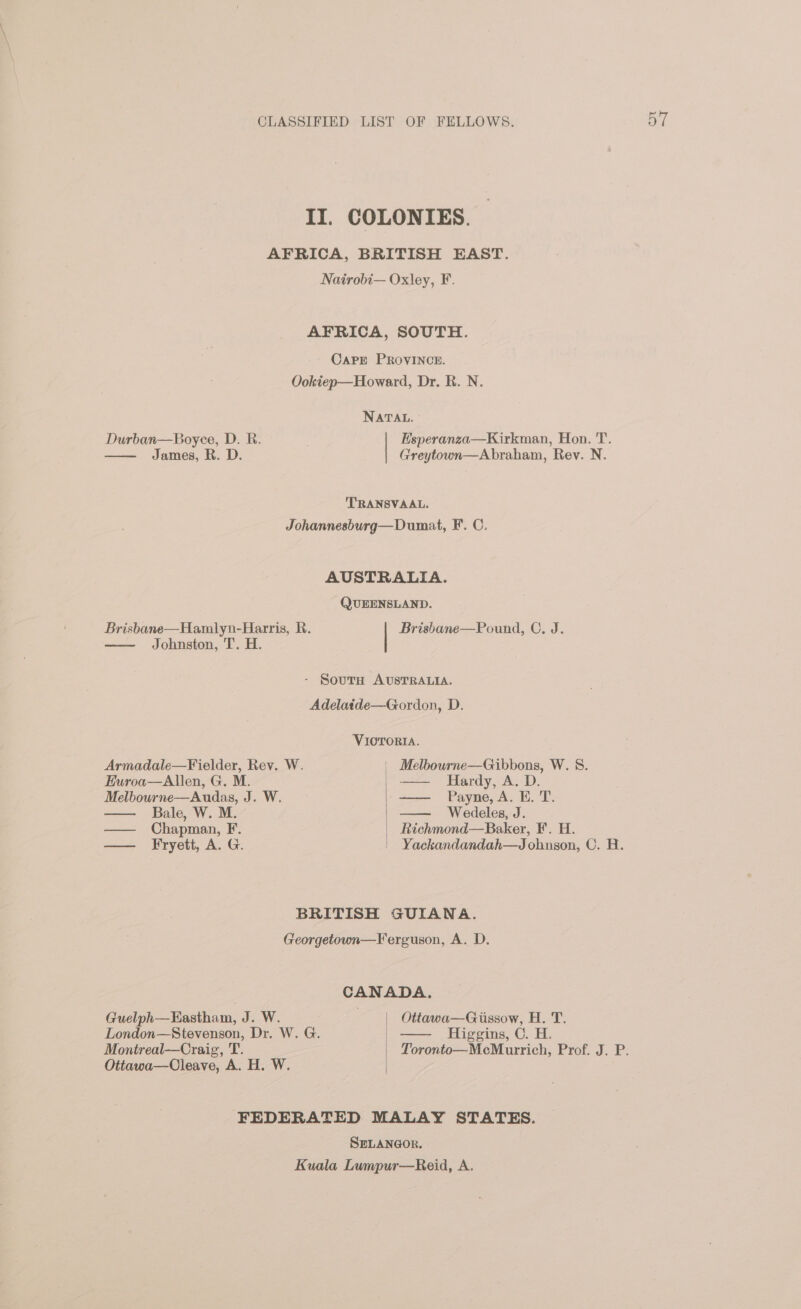 II. COLONIES. AFRICA, BRITISH EAST. Nairobi— Oxley, F AFRICA, SOUTH. CaPE PROVINCE. Ookiep—Howard, Dr. R. N. NATAL. Durban—Boyee, D. R. . Esperanza—Kirkman, Hon. T. James, R. D. Greytown—Abraham, Rev. N. TRANSVAAL. Johannesburg—Dumat, F. C. AUSTRALIA. QUEENSLAND. Brisbane—Hamlyn-Harris, R. Brisbane—Pound, C. J. Johnston, T. H. - Sourn AUSTRALIA. Adelatde—Gordon, D. VIOTORIA. Armadale—Fielder, Rev. W. | eT NOR W..; 8: Euroa—Allen, G. M. Hardy, A. D. Melbourne—Audas, J. W. ee —— Payne, A. E. T. Bale, W. M. | Wedeles, J. —— Chapman, F. | Richmond—Boker, F. H. —— Fryett, A. G. | Yackandandah—J ohnson, C. H. BRITISH GUIANA. Georgetown—Ferguson, A. D. CANADA. Guelph—Kastham, J. W. . | Ottawa—Gissow, H. T. London—Stevenson, Dr. W. G. | Higgins, C. H. Montreal—Craig, T. Toronto—McMurrich, Prof. J. P. Ottawa—Cleave, A. H. W. FEDERATED MALAY STATES. SELANGOR, Kuala Lumpur—Reid, A.