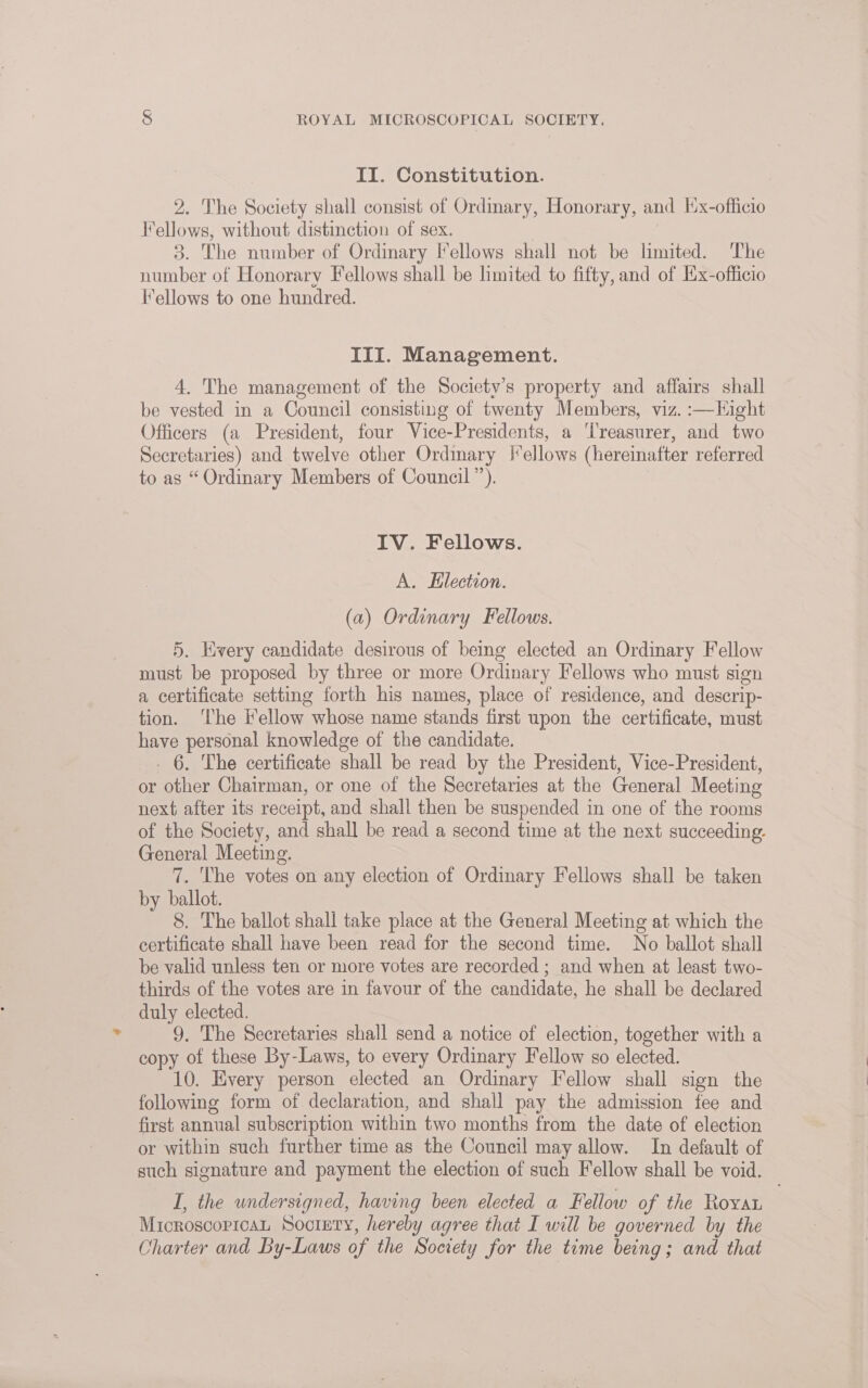 II. Constitution. 2. The Society shall consist of Ordinary, Honorary, and [x-officio Fellows, without distinction of sex. 3. The number of Ordinary I’ellows shall not be limited. The number of Honorary Fellows shall be limited to fifty, and of Kx-officio fellows to one hundred. III. Management. 4. The management of the Society’s property and affairs shall be vested in a Council consisting of twenty Members, viz. :—Kight Officers (a President, four Vice-Presidents, a ‘Treasurer, and two Secretaries) and twelve other Ordinary |*ellows (hereinafter referred to as “ Ordinary Members of Council”). IV. Fellows. A. Hlection. (a) Ordinary Fellows. 5. Every candidate desirous of being elected an Ordinary Fellow must be proposed by three or more Ordinary Fellows who must sign a certificate setting forth his names, place of residence, and descrip- tion. ‘The Fellow whose name stands first upon the certificate, must have personal knowledge of the candidate. . 6. The certificate shall be read by the President, Vice-President, or other Chairman, or one of the Secretaries at the General Meeting next after its receipt, and shall then be suspended in one of the rooms of the Society, and shall be read a second time at the next succeeding. General Meeting. 7. The votes on any election of Ordinary Fellows shall be taken by ballot. 8. The ballot shall take place at the General Meeting at which the certificate shall have been read for the second time. No ballot shall be valid unless ten or more votes are recorded ; and when at least two- thirds of the votes are in favour of the candidate, he shall be declared duly elected. 9. The Secretaries shall send a notice of election, together with a copy of these By-Laws, to every Ordinary Fellow so elected. 10. Every person elected an Ordinary Fellow shall sign the following form of declaration, and shall pay the admission fee and first annual subscription within two months from the date of election or within such further time as the Council may allow. In default of such signature and payment the election of such Fellow shall be void. I, the undersigned, having been elected a Fellow of the Rovat MrcroscopicaL Society, hereby agree that I will be governed by the Charter and By-Laws of the Society for the time being; and that