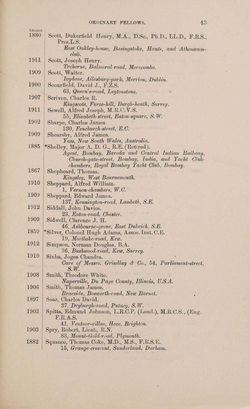 Lot 1909 1900 1907 tT 1902 1909 1885 1867 1910 1909 1912 1909 1859 1912 1910 1908 1906 1897 1908 1882 ORDINARY FELLOWS. 43 Scott, Dukerfield Henry, M.A., D.Sc., Ph.D., LL.D., F.RS., Pres. L.S. ae a ates Basingstoke, Hants, and Athenseum- clu Scott, Joseph Henry. Treherne, Balmoral-road, Morecombe. Scott, Walter. Ivydene, Ailesbury-park, Merrion, Dublin. Scourfield, David J., F.Z.S. 63, Queen’s-road, Leytonstone. Seriven, Charles R. Kingscote, Furze-hill, Burgh-heath, Surrey. Sewell, Alfred Joseph, M.R.C.V.S. 55, Elizabeth-street, Haton-square, S.W. Sharpe, Charles James. 130, Fenchurch-sireet, H.C. Shearsby, Alfred James. Yass, New South Wales, Australia. Agent, Bombay, Baroda and Central Indian Railway, Church-gate-street, Bombay, India, and Yacht Club- chambers, Royal Bombay Yacht Club, Bombay. Shepheard, Thomas. Kingsley, West Bournemouth. Sheppard, Alfred William. 1, Vernon-chambers, W.C. Sheppard, Edward James. 137, Kennington-road, Lambeth, SH. Siddall, John Davies. 28, Eaton-road. Chester. Sidwell, Clarence J. H. 46, Ashbourne-grove, Hast Dulwich, S.E. 19, Mortlake-road, Kew. Simpson, Norman Douglas, B.A. 36, Bushwood-road, Kew, Surrey. Sinha, Joges Chandra. ‘Care of Messrs. Grindlay &amp; Oo., 54, Pislesneiaiace S.W. Smith, Theodore White. Naperville, Du Page County, Minois, U.S.A. Smith, Thomas James. Becca, Bosworth-road, New Barnet. Soar, Charles David. 37, Dryburgh-road, Putney, S.W. Spitta, Edmund Johnson, L.R. é. P. (Lond.), M.R.C.S., (Eng. F.R.AS. 41, Ventnor-villas, Hove, Brighton. Spry, Robert, Liecut., R.N. 83, Mount-Gold-rvad, Plymouth. Squance, Thomas Coke, M.D., M.S., F.R.S.E. 15, Grange-crescent, Sunderland, Durham.