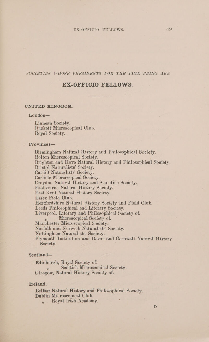 SOCIETIES WHOSE PRESIDENTS FOR THE TIME BEING ARE EX-OFFICIO FELLOWS. UNITED KINGDOM. London— Linnean Society. Quekett Microscopical Club. Royal Society. Provinces— Birmingham Natural History and Philosophical Society. Bolton Microscopical Society. Brighton and Hove Natural History and Philosophical Society. Bristol Naturalists’ Society. Cardiff Naturalists’ Society. Carlisle Microscopical Society. Croydon Natural History and Scientific Society. Eastbourne Natural History Society. Kast Kent Natural History Society. Essex Field Club. Hertfordshire Natural History Society and Field Club. Leeds Philosophical and Literary Society. Liverpool, Literary and Philosophical Society of. a Microscopical Society of. Manchester Microscopical Society. Norfolk and Norwich Naturalists’ Society. Nottingham Naturalists’ Society. Plymouth Institution and Devon and Cornwall Natural History Society. Scotland— Edinburgh, Royal Society of. 3 Scottish Microscopical Society. Glasgow, Natural History Society of. Ireland. Belfast Natural History and Philosophical Society. Dublin Microscopical Club. » Royal Irish Academy.