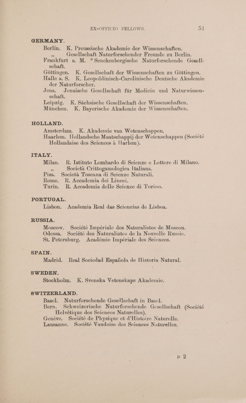 ' GERMANY. Berlin. K. Preussische Akademie der Wissenschaften. * Gesellschaft Naturforschender Freunde zu Berlin. Frankfurt a. M. *Senckenbergische Naturforschende Gegell- schaft. Gottingen. K. Gesellschaft der Wissenschaften zu Gottingen. Halle a. 8. K. Leopoldinisch-Carolinische Deutsche Akademie der Naturforscher. Jena. Jenaische Gesellschaft fiir Medicin und Naturwissen- schaft. Leipzig. K. Sachsische Gesellschaft der Wissenschaften. Miinchen. K. Bayerische Akademie der Wissenschaften. HOLLAND. Amsterdam. K. Akademie van Wetenschappen. Haarlem. Hollandsche Maatschappij der Wetenschappen (Société Hollandaise des Sciences &amp; Harlem). ITALY. Milan. R. Istituto Lombardo di Scienze e Lettere di Milano. %6 Societa Crittogamologica Italiana. Pisa. Societa Toseana di Scienze Naturali. Rome. R. Accademia dei Lincei. Turin. R. Accademia delle Scienze di Torino. PORTUGAL. Lisbon. Academia Real das Sciencias de Lisboa. RUSSIA. Moscow. Société Impériale des Naturalistes de Moscou. Odessa. Société des Naturalistes de la Nouvelle Russie. St. Petersburg. Académie Impériale des Sciences. SPAIN. Madrid. Real Sociedad Espanola de Historia Natural. SWEDEN. Stockholm. K. Svenska Vetenskaps Akademie. SWITZERLAND. Basel. Naturforschende Gesellschaft in Basel. Bern. Schweizerische Naturforschende Gesellschaft (Société Helvétique des Sciences Naturelles). Genéve. Société de Physique et d'Histoire Naturelle. Lausanne. Société Vaudoise des Sciences Naturelles.