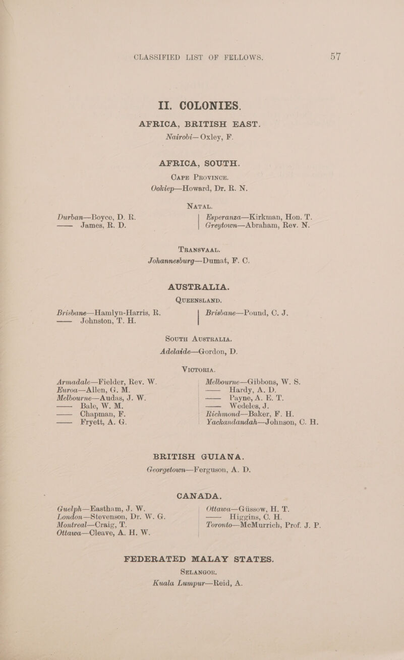 II. COLONIES. AFRICA, BRITISH EAST. Nairobi— Oxley, F. AFRICA, SOUTH. CapPE PROVINCE. Ookiep—Howard, Dr. R. N. NATAL. Durban—Boyee, D. Ri. Esperanza—Kirkman, Hon. T. James, R. D. Greytown—Abraham, Rev. N. TRANSVAAL. Johannesburg—Dumat, F. C. AUSTRALIA. QUEENSLAND. Brisbane—Hamlyn-Harris, R. Brisbane—Pound, C. J. Johnston, T. H. Adelaide—Gordon, D. VICTORIA. Armadale—Fielder, Rev. W. | Melbourne—Gibbons, W. 8. Euroa—Allen, G. M. _—— Hardy, A. D. Melbourne—Audas, J. W. —— Payne, A. E. T. Bale, W. M. Wedeles, J. — Chapman, F. | Richmond—Baker, F. H. — Fryett, A. G. | Yackandandah—Johnsgon, C. H. BRITISH GUIANA. Georgetown—Ferguson, A. D. CANADA. . Guelph—EHastham, J. W. | Ottawa—Gissow, H. T. London—Stevenson, Dr. W. G. | == igeing, ©, B, Montreal—Craig, T. | Toronto—MecMurrich, Prof. J. P. Ottawa—Cleave, A. H. W. | FEDERATED MALAY STATES. SELANGOR, Kuala Lumpur—Reid, A.