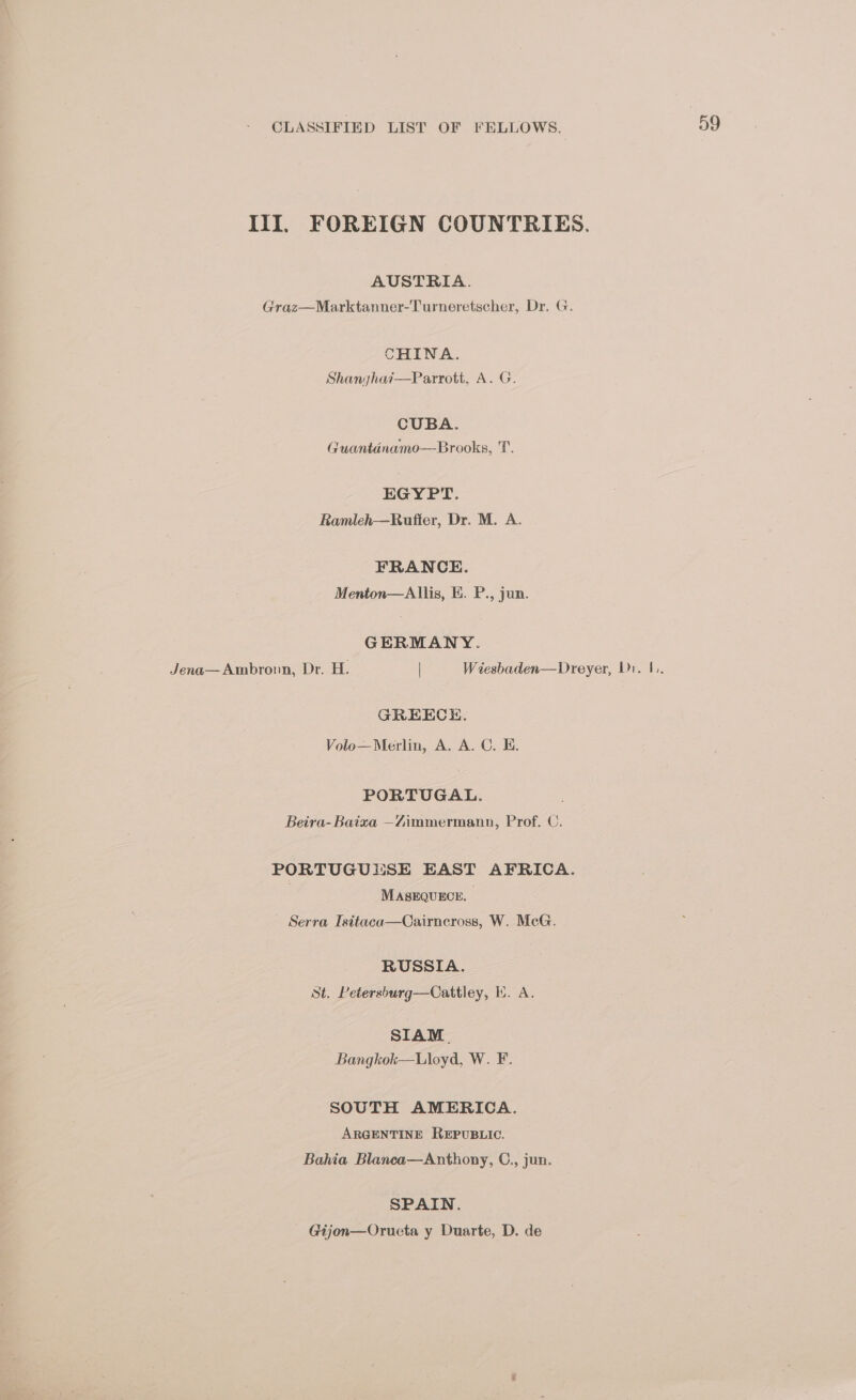 III. FOREIGN COUNTRIES. AUSTRIA. Graz—Marktanner-Turneretscher, Dr. G. CHINA. Shanghai—Parrott, A. G. CUBA. Guantinamo—Brooks, T. EGYPT. Ramleh—Rufter, Dr. M. A. FRANCE. Menton—Allis, E. P., jun. GERMANY. GREECE. Volo—Merlin, A. A. C. E. PORTUGAL. Beira-Baixa —Zimmermann, Prof. C. PORTUGUESE EAST AFRICA. MASEQUECE. Serra Isitaca—Cairncross, W. McG. RUSSIA. St. Petersburg—Cattley, EK. A. SIAM. Bangkok—Lloyd, W. F. SOUTH AMERICA. ARGENTINE REPUBLIC. Bahia Blanca—Anthony, C., jun. SPAIN. Gijon—Oructa y Duarte, D. de