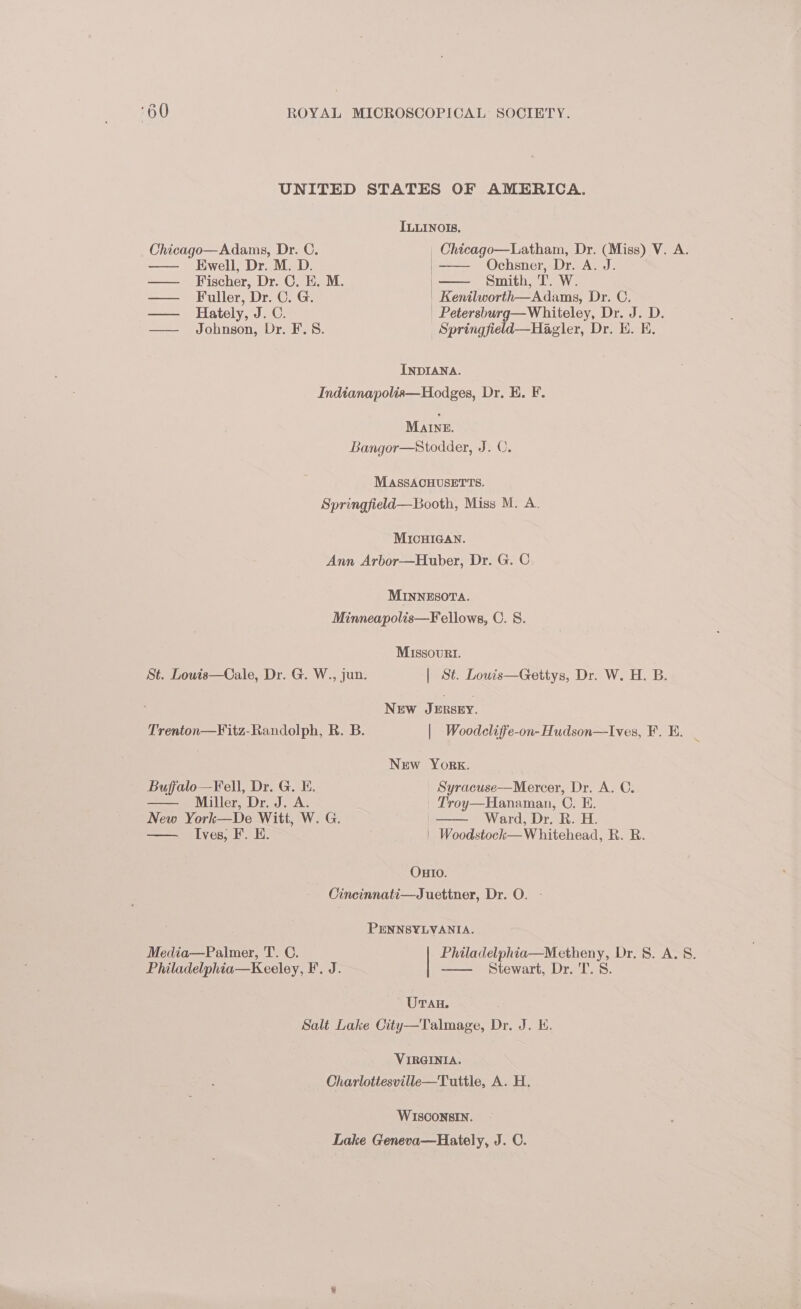 UNITED STATES OF AMERICA. ILLINOIS. Chicago—Adams, Dr. C. _ Chicago—Latham, Dr. (Miss) V. A. — Ewell, Dr. M. D. | Ochsner, Dr. A. J. —— Fischer, Dr. C. E. M. Smith, T. W. —— Fuller, Dr. C. G. | Kenilworth—Adams, Dr. C. — Hately, J. C. | Petersburg—Whiteley, Dr. J. D. —— Johnson, Dr. F.S8. _Springfield—Hagler, Dr. HE. KH, INDIANA. Indianapolis—Hodges, Dr. E. F. Mane. Bangor—Stodder, J. C. MASSACHUSETTS. Springfield—Booth, Miss M. A. MICHIGAN. Ann Arbor—Huber, Dr. G. C MINNESOTA. Minneapolis—Fellows, C. 8. Missouri. St. Louis—Cale, Dr. G. W., jun. | St. Louis—Gettys, Dr. W. H. B. NEw JERSEY. Trenton—F¥itz-Randolph, R. B. | Woodcliffe-on-Hudson—Ives, F. BE. | : New York. Buffalo—Fell, Dr. G. E. Syracuse—Mercer, Dr. A. C. Miller, Dr, J. A. Troy—Hanaman, C. E. New York—De Witt, W. G. | Ward, Dr. R. H. Ives, F. E. | Woodstock—W hitehead, R. R. OHIO. Cincinnati—Juettner, Dr. O. - PENNSYLVANIA. Media—Palmer, T. C. Philadelphia—Metheny, Dr. 8. A. §. Philadelphia—Keeley, I. J. Stewart, Dr. T. 8. UTAH. Salt Lake City—Talmage, Dr. J. KE. VIRGINIA. Charlottesville—Tuttle, A. H. WISCONSIN. Lake Geneva—Hately, J. C.