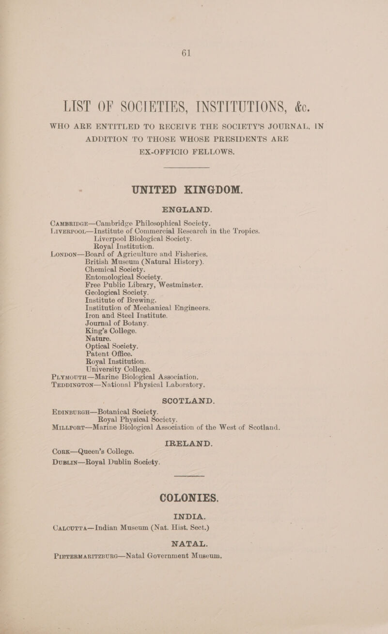 LIST OF SOCIETIES, INSTITUTIONS, éc. WHO ARE ENTITLED TO RECEIVE THE SOCIETY’S JOURNAL, IN ADDITION TO THOSE WHOSE PRESIDENTS ARE EX-OFFICIO FELLOWS. UNITED KINGDOM. ENGLAND. CAMBRIDGE—Cambridge Philosophical Society. Liverroot—Institute of Commercial Research in the Tropies. Liverpool Biological Society. Royal Institution. Lonpon—Board of Agriculture and Fisheries. British Museum (Natural History). Chemical Society. Entomological Society. Free Public Library, Westminster. Geological Society. Institute of Brewing. Institution of Mechanical Engineers. Iron and Steel Institute. Journal of Botany. King’s College. Nature. Optical Society. Patent Office. Royal Institution. University College. PiymoutaH—Marine Biological Association. TEDDINGTON—National Physical Laboratory. SCOTLAND. EpinpurcH—Botanical Society. Royal Physical Society. MititportT—Marine Biological Association of the West of Scotland. IRELAND. Cork—Queen’s College. Dusirin—Royal Dublin Society. COLONIES. INDIA. CaLouTra—Indian Museum (Nat. Hist. Sect.) NATAL. PIETERMARITZBURG—Natal Government Museum.