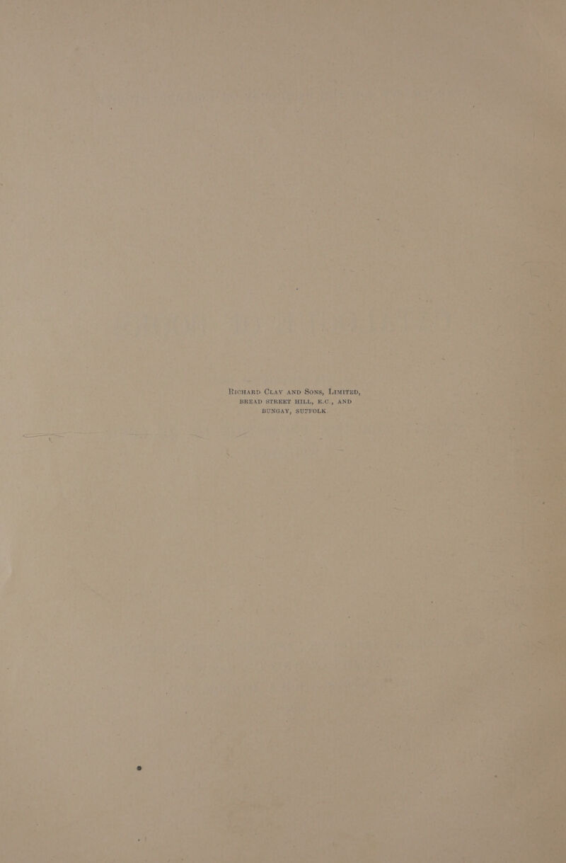 a © aha &gt; +c a S|  ¢ a a Pgh? 2 tall rcs i) . - ¥ &lt; 0 } , f s a i ! - i + % ¥ ; ; J ae , APR ih ‘ be g : c _ . &gt; &amp; We a d a ae! . 4 . Aa ae { ? i A . “ h ; ic ; \ 4 7 ¢ a 7 * 2 . Ly 4 j . ¥e j ‘ + a ; a ae i } ¥ + ty, Sas SAA 4 ry 29 f Os ray 4 4 . ’ ‘ i m t ™ , ‘ 7 . ATS 2 es Pepi. 1% (30% re 4. 4 ’ of b AS Ale ane ete é A | ‘aor e iin a ae Digmig Vn ty ‘ : Lic aS : 7 » - = : by 2 5 a « a7, y 4 7 n OY ol am (Cl Aa ee = ae M i 4 neha dle gle % RicHaRD CLAY AND Sons, Liitep, ae , ‘ 5 y ey oe as er) gay yn we a @ 0g : : Va “ BREAD STREET HILL, E.C., AND iF &gt; , E eae in wee Bree fae he ee Se 4 i ee eee | d ag aig tee pe iN BUNGAY, SUTFOLE. ©) |” - “ “ n a y 4 ‘ d aie i % ‘ . Vive , Jy Gye, ure . he, eo Le t seF i ee 5 a = x : : ; &amp; a = . &lt;7 ave ee SS b tae: ee, j x . an rides &gt; ae A i= — sr has Ma be. iy Pre. . t | : e  ~ J ‘ =f o : * ‘oe o A : * Ly “4 , a , vy n 7 ts ‘ £ * eo wt a / rs &gt; ‘et ‘ : YA 4 4 Gat 7 y ‘ Seas ’ Yue noe 2h ; F ie 4 ‘ ra ’ 4 ‘ s * e fy _ 4 - , * ¥ ~d ‘ ook , . f P ’ . + % ‘ ; ¥ 5 ce , * 4 f ‘* : Lied 2 . * ri ¥ * ’ 7 - } + ry by of 1 P 4 ; : - f y ; a . x &lt; “he “ 4 vate ey y mt ~ i ¢ i ‘ * % yt yy = : : ar mn i . f Pee foe ‘ « . * bs Ld +aP 7 * 4 ' x a ; . ’ 5 Fs . he. : fa “ ‘ ( id 2 ” Dias ar  2 - i a £ ' —. . = ry ¥ 7 . &gt; bd : = fare ; . 7 * 4 ; . ri “ ; t s Ns = t ‘ . a Ay yi oe ; a + oh ars a : * he a : » §  - ee bd a. woke Zz « 4 a ual r - J | “ 4 . ri id i 7 . * A ; ; &gt; o pa x , * Le | Fa or. ‘ 7 . / eat ‘ ieee 1S ¥ s Fy 1 4 g ? c *) rs Cire “Gy Ne ;4y i ; : “wily, i f-@ 4 hie = z , Yt adage dita) p Para Cre A ‘ . ’ 4 7 Dy of : 7 gee 2 eae! ws ot : ha een So. ieee POTN gS - “iy Fae 8 Ks $ ' ; Ly ie ¢ . oe. eae 2 a : : s AES gr Li a MEA Ate. were | . - i “- 4 } . R é / . .  « i * : a ps ° ae } i» ; : Pe et (Vey » daa Facer , “4 Be * we ‘ ° ; ‘ ; . F pn | at oa ae V : At are Pa ale Se Ca or f ; 3 4 . ah Gea” ‘ BN. Lie: