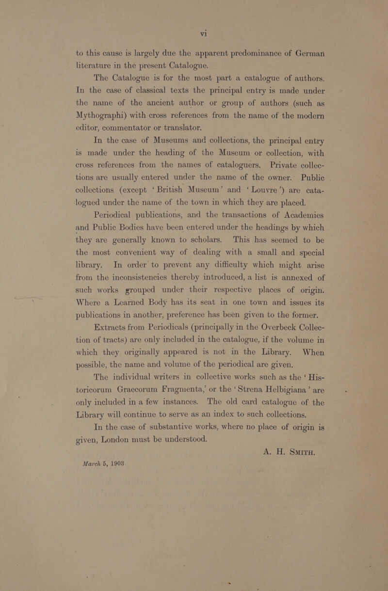 al to this cause is largely due the apparent predominance of German literature in the present Catalogue. The Catalogue is for the most part a catalogue of authors. In the case of classical texts the principal entry is made under the name of the ancient author or group of authors (such as Mythographi) with cross references from the name of the modern editor, commentator or translator. In the case of Museums and collections, the principal entry — is made under the heading of the Museum or collection, with» cross references from the names of cataloguers. Private collec- tions are usually entered under the name of the owner. Public . collections (except ‘ British Museum’ and ‘ Louvre’) are cata- logued under the name of the town in which they are placed. Periodical publications, and the transactions of Academies and Public Bodies have been entered under the headings by which they are generally known to scholars. This has seemed to be the most convenient way of dealing with a small and special library. In order to prevent any difficulty which might arise from the inconsistencies thereby introduced, a list is annexed of such works grouped under their respective places of origin. Where a Learned Body has its seat in one town and issues its publications in another, preference has been given to the former. Extracts from Periodicals (principally in the Overbeck Collec- tion of tracts) are only included in the catalogue, if the volume in which they originally appeared is not in the Library. When possible, the name and volume of the periodical are given. The individual writers in collective works such as the ‘ His- toricorum Graecorum Fragmenta, or the ‘Strena Helbigiana’ are only included in a few instances. The old card catalogue of the Library will continue to serve as an index to such collections. In the case of substantive works, where no place of origin is given, London must be understood. A. H. Sir. March 5, 19038.