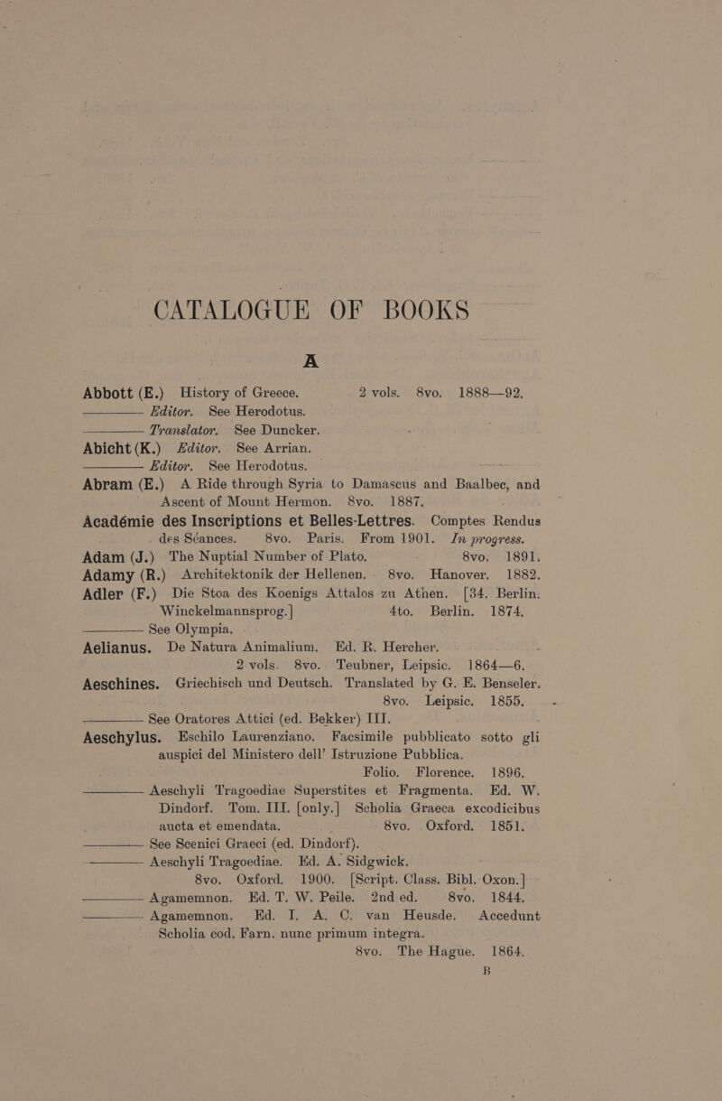 CATALOGUE OF BOOKS A Abbott (E.) History of Greece. 2 vols. 8vo. 1888—92. Editor. See Herodotus. Translator. See Duncker. Abicht (K.) Zditor. See Arrian. Editor. See Herodotus. Abram (E.) A Ride through Syria to Damascus and Baalbec, and Ascent of Mount Hermon. 8vo. 1887. Académie des Inscriptions et Belles-Lettres. Comptes Tends - des Sdéances. 8vo. Paris. From 1901. Jn progress. Adam (J.) The Nuptial Number of Plato. 8vo. 1891. Adamy (R.) Architektonik der Hellenen. 8vo. Hanover. 1882. Adler (F.) Die Stoa des Koenigs Attalos zu Athen. [34. Berlin. Winckelmannsprog. | 4to. Berlin. 1874. : See Olympia. Aelianus. De Natura Animalium. Ed. R. Hercher. 2 vols. 8vo.. Teubner, Leipsic. 1864—6. Aeschines. Griechisch und Deutsch. Translated by G. E. Benseler. 8vo. Leipsic. 1855. See Oretures Attici (ed. Bekker) ITT. Aeschylus. Eschilo Laurenziano. Facsimile pubblicato sotto oii auspici del Ministero dell’ Istruzione Pubblica. Folio. Florence. 1896. Aeschyli Tragoediae Superstites et Fragmenta. Ed. W. Dindorf. Tom. ITI. [only.] Scholia Graeca excodicibus aucta et emendata. a 8vo. Oxford. 1851. —_——— See Scenici Graeci (ed. Dindorf). —_—— Aeschyli Tragoediae. Ed. A. Sidgwick. 8vo. Oxford, 1900. [Script. Class. Bibl. Oxon. ] Agamemnon. Ed. T. W. Peile. 2nd ed. 8vo. 1844. Agamemnon. Ed. I. A. C. van Heusde. Accedunt Scholia cod. Farn. nunc primum integra. 8vo. The Hague. 1864. B