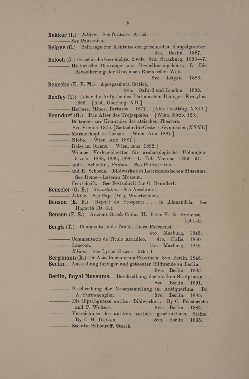 Bekker (I.) ditor. See Oratores Attici. See Pausanias. . Belger (C.) Beitraege zur Kentniss der griechischen Kuppelgraeber. . Ato. . Berlin. 1887. Beloch (J.) Griechische Geschichte. 2 vols. 8vo. Strasburg. 1893—7. Historische .Beitraege zur Bevoelkerungslehre. I. Die Bevoelkerung der Griechisch-Roemischen Welt. 8vo. Leipsic. 1886. Benecke (E. F. ‘M.) Apospasmata Critica. 8vo. Oxford and London. 1892. Benfey (T.) Ueber die Aufgabe des Platonischen Dialogs: Kratylos. 1866. [Abh. Goetting. XII. ] | Hermes, Minos, Tartaros.. 1877. [Abh. Goetting. XXII] Benndorf (0.) Das Alter des Trojaspieles. [ Wien. Sitzb. 123.] —___—— Beitraege zur Kenntniss des attischen Theaters. 8vo. Vienna. 1875. | Zeitschr. firOesterr. Gymnasien, XX VI. | - Marmorkopf in Eleusis. [Wien. Anz. 1887.] Niobe. [Wien. Anz. 1887.] Reise im Orient. [ Wien, Anz. 1892. ] Wiener Vorlegeblaetter fiir archaeologische Uebungen. 3 vols. 1888, 1889, 1890—1. Fol. Vienna. 1889—91. and C. Schenkel, Hditors. See Philostratus. and R. Schoene. Bildwerke des Lateranensischen Museums. See Rome—Lateran Museum. —_——— Festschrift. See Festschrift fiir O. Benndorf. Benseler (G. E.) Zranslator. See Aeschines. Editor. See Pape (W.), Woerterbuch. Benson (E. F.) Report on Prospects ... in Alexandria. See Hogarth (D. G.). Benson (F. 8S.) Ancient Greek Coins. IT. Parts V.-X. Syracuse. 1901-2. Berek (T.) Commentatio de Tabula Iliaca Parisiensi. 4to. Marburg. 1845. Commentatio de Titulo Arcadico. 4to. Halle. 1860. Laocoon. 4to. Marburg. 1846. Editor. See Lyrici Graeci. 5th ed. Bergmann (R.) De Asia Romanorum Provincia. 8vo. Berlin. 1846. Berlin. Ausstellung farbiger und getoenter Bildwerke zu Berlin. Svo. Berlin. 1885. Berlin, Royal Museums, Beschreibung der antiken Skulpturen. 8vo. Berlin. 1891. Beschreibung der Maconéamnal nae im Antiquarium. By- A. Furtwaengler. 8vo. Berlin. 1885. Die Citahenet antiker Bildwerke... By C. Friederichs and P. Wolters. 8vo. Berlin. 1885. Verzeichniss der antiken vertieft geschnittenen Steine. By E. H. Toelken. 8vo. Berlin. 1835. See also Sabouroff, Stosch.