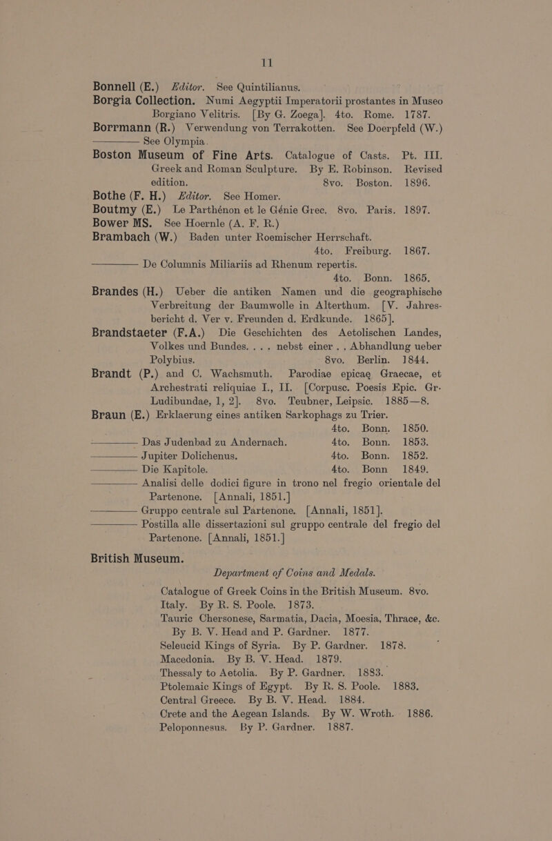 Ey} Bonnell (E.) Zditor. See Quintilianus. , Borgia Collection. Numi Aegyptii Imperatorii prostantes in Museo Borgiano Velitris. [By G. Zoega]. 4to. Rome. 1787. Borrmann (R.) Verwendung von Terrakotten. See Doerpfeld (W.) See Olympia. Boston Museum of Fine Arts. Catalogue of Casts. Pt. III. Greek and Roman Sculpture. By E. Robinson. Revised edition. 8vo. . Boston. 1896. Bothe (F. H.) Zditor. See Homer. Boutmy (E.) Le Parthénon et le Génie Grec. 8vo. Paris. 1897. Bower MS. See Hoernle (A. F. R.) Brambach (W.) Baden unter Roemischer Herrschaft. Ato. Freiburg. 1867. De Columnis Miliariis ad Rhenum repertis. 4to. Bonn. 1865. Brandes (H.) Ueber die antiken Namen und die geographische Verbreitung der Baumwolle in Alterthum. [V. Jahres- bericht d. Ver v. Freunden d. Erdkunde. 1865]. Brandstaeter (F.A.) Die Geschichten des Aetolischen Landes, Volkes und Bundes. ... nebst einer... Abhandlung ueber Polybius. 8vo. Berlin. 1844. Brandt (P.) and ©. Wachsmuth. Parodiae epicae Graecae, et Archestrati reliquiae I., II. [Corpusc. Poesis Epic. Gr. Ludibundae, 1, 2]. 8vo. Teubner, Leipsic. 1885—8. Braun (E.) Erklaerung eines antiken Sarkophags zu Trier. Ato. Bonn. 1850. PEDOMGY Das Judenbad zu Andernach. 4to. Bonn. 1853. Jupiter Dolichenus. 4to. Bonn. 1852. Die Kapitole. 4to. Bonn 1849. Analisi delle dodici figure in trono nel fregio orientale del Partenone. [Annali, 1851.] Gruppo centrale sul Partenone. [Annali, 1851]. Postilla alle dissertazioni sul gruppo centrale del fregio del Partenone. [Annali, 1851. | British Museum. Department of Coins and Medals. Catalogue of Greek Coins in the British Museum. 8vo. Italy. By R.8. Poole. 1873. Tauric Chersonese, Sarmatia, Dacia, Moesia, Thrace, &amp;c. By B. V. Head and P. Gardner. 1877. Seleucid Kings of Syria. By P. Gardner. 1873. Macedonia. By B. V. Head. 1879. Thessaly to Aetolia. By P. Gardner. 1883. Ptolemaic Kings of Egypt. By R.8. Poole. 1883, Central Greece. By B. V. Head. 1884. Crete and the Aegean Islands. By W. Wroth. 1886.