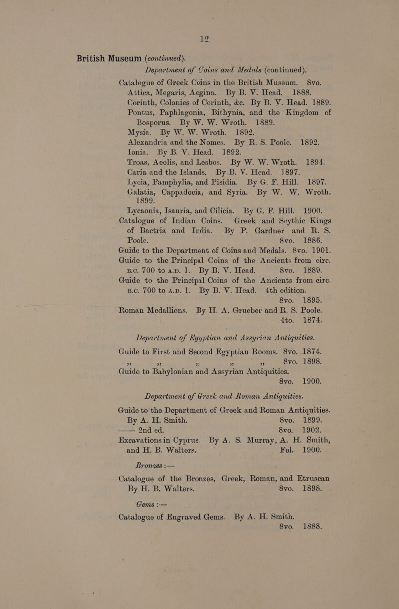 Department of Coins and Medals (continued). Catalogue of Greek Coins in the British Museum. 8vo. Attica, Megaris, Aegina. By B. V. Head. 1888. Corinth, Colonies of Corinth, &amp;ec. By B. V. Head. 1889. Pontus, Paphlagonia, Bithynia, and the Kingdom of Bosporus. By W. W. Wroth. 1889. Mysia. By W. W. Wroth. 1892. Alexandria and the Nomes. By R.S. Poole. 1892. Tonia. By B. V. Head. 1892. Troas, Aeolis, and Lesbos. By W. W. Wroth. 1894. Caria and the Islands. By B. V. Head. 1897. Lycia, Pamphylia, and Pisidia. By G. F. Hill. 1897. Galatia, Cappadocia, and Syria. By W. W. Wroth. 1899. Lycaonia, Isauria, and Cilicia. By G. F. Hill. 1900. Catalogue of Indian Coins. Greek and Scythic Kings of Bactria and India. By P. Gardner and R. S. Poole. 8vo. 1886. Guide to the Department of Coins and Medals. 8vo. 1901. Guide to the Principal Coins of the Ancients from circ. Bc. 700 to A.D. 1. By B. V. Head. —8vo. 1889. Guide to the Principal Coins of the Ancients from circ. B.c. 700 to a.v. 1. By B. V. Head. 4th edition. 8vo. 1895. Roman Medallions. By H. A. Grueber and R. 8. Poole. 4to. 1874. Department of Egyptian and Assyrian Antiquities. Guide to First and Second Egyptian Rooms. 8vo. .1874. 4 Svo. 1898. 99 9 9? 9 Guide to Babylonian and Assyrian Antiquities. 8vo. 1900. Department of Greek and Roman Antiquities. Guide to the Department of Greek and Roman Antiquities. By A. H. Smith. 8vo. 1899. 2nd ed. 8vo. 1902. Excavationsin Cyprus. By A. 8. Murray, A. H. Smith, and H. B. Walters. — Fol. 1900. Bronzes :— Catalogue of the Bronzes, Greek, Roman, and Etruscan By H. B. Walters. 8vo. 1898. Gems :-— Catalogue of Engraved Gems. By A. H. Smith.