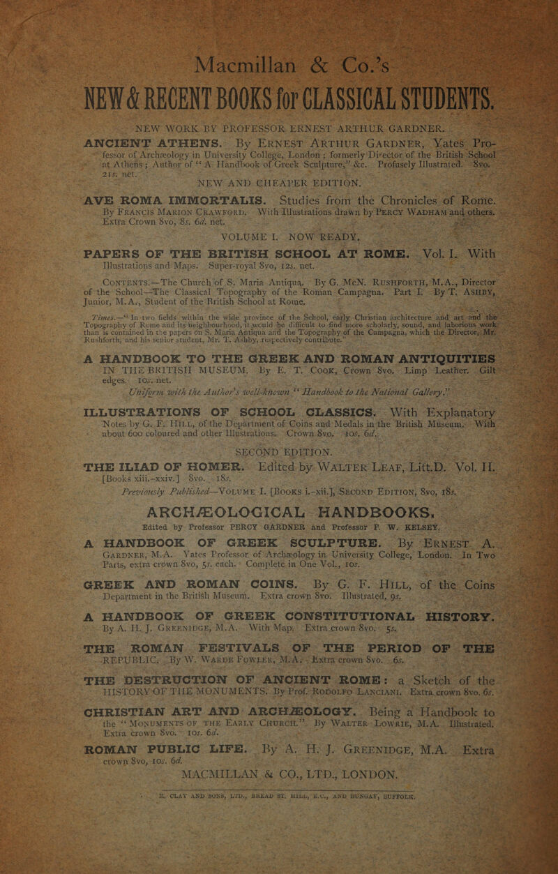 ‘Macnillas &amp; Co Ss NEW &amp; REGENT BOOKS lor CLASSICAL STUDENTS, NEW WORK BY PROFESSOR ERNEST ARTHUR GARDNER. ANCIENT ATHENS. By ERNEST ARTHUR GARDNER, Yates eee fessor of Archeology in University College, London ; formerly Director of the British School” at Athens 5 ;. Author of ‘ i) Handbook of Greek Sculpture,” &amp;e. Profusely Hlustrates —— 2s ; 218s et NEW AND CHEAPER EDITION O22 ae AVE ROMA IMMORTALIS. Studies from the ‘Chronicles. oy Rome. ee By FRANCIS MARION CRAWFORD. With Tilustrations drawn by. PERCY WADEAY and others. ee Extra Crown 8vo, oe 6d. net. ee VOLUME I. NOW READY, ea tee ee nk PAPERS OF THE BRITISH SCHOOL AT ROME. Vok Le With . =) _ Iustrations and Maps. — Super-royal Syo, $25. neti ; ContENTS. ~The Church of S. Maria Antiqua. By G. MeN. Rien YORTAG M. AN piece ag vag Stare of the School—The: Classical. Topography of the Roman_ pi dace Part I. By T. oe Bea ae Junior, M.A., Student of the British School at Rome, So. Times.—* In-two fields within thé wide province Of the School, ans Chrstiad Seitee nine ‘and art ae nee Topography of Rome and its neighbourhood, it would be difficult-to find more scholarly, sound, and laborious work: than is contained in the papers on S. Maria Antiqua‘and the T apogtaphy. 0 of the Sperone which the pe Rushforth; and his senior prude, Mr. ‘PT, ae respectively contribute.” : A HANDBOOK TO THE GREEK AND ROMAN ANTIQUITIES — IN THE BRITISH MUSEUM. uy DEW Ge CooK, Crown ' 8vo. Limp” Lealber eae €dgeS.2 TOS net, 2 Ciiform with the A uthor $ well known ' ws Handbook to othe Naistea? Gallery — — ene: a e Ey ILLUSTRATIONS OF SCHOOL ‘CLASSICS. With Peete” ee Notes by G. F. HILL, of the Department of Coins and: Medals in the British Sean WE: Ge about 600 coloured and other Llnstrations... Crown BID: - “105. Ody: ee ie 2 | SECOND EDITION. See ee ee THE ILIAD OF HOMER. Edited by. WALTER Lear, Litt D. Vol. Hi, Seg [Books xiii.-xxiv.] -8vo.. - 185. < Bae ce Previously Published—V OLUME I, [Booxs i L—xth |y. SEconp qos B40, 185, é ee ne Se ARCHALOLOGICAL HANDBOOKS, _ ao se Edited. by Professor PERCY | GARDNER | and Professor POWs KELSEY, oe Fat San A HANDBOOK OF GREEK SCULPTURE. By ‘ERNEST. AG GARDNER, M.A... Yates Professor: of: Archeology i in. University Calteee London. dn Boks ee e Parts, extra crown 8vo, 55. each. Complete. in ‘One Vols, srere ee 2 ae GREEK AND ROMAN COINS. By or HILL, oe the Coin ia - Department in the British Museum, Extra crown Svo. Illustrated, 9s. ae ae A HANDBOOK OF GREEK CONSTITUTIONAL HISTORY. a By A. HL. J. Greentper, M.A... With Map; “Extra crown. 8yo, SS) ae CS ‘THE ROMAN FESTIVALS OF THE PERIOD OF THE 3 an ; REPUBLIC, | By W. WARDE PORES Re MAY » Extra crown SVOcS bis: oar JL on THE DESTRUCTION OF ANCIENT ROME: wae Sketoh. af the a HISTORY OF THE MONUMENTS. By Prof RopoLFo eSNG Extra crown Sv, 05. > | es? CHRISTIAN ART AND: ARCHMOLOGY. Being | a Handbook to the ‘‘ MONUMENTS OF ‘THE EARLY CluRCH.”’. By WALTER> Lowrik, MA. ‘Ilustrated. Extra crown $vo.~ 10s. 6a. ; ROMAN PUBLIC LIFE. _By A. He J. GREENIDGE, MAL. Extra crown 8yo, 10s. 6d. MACMILL AN &amp; CO.,LTD, ‘LONDON, | ; r ‘ ae <a Se ea eee EE eS i ee 25 RB. CLAY AND SONS, LTD:, BREAD ST, HiGL, E.C., AND BUNGAY, SUFFOLK, 5 Ps ¢ $3, oh te , << ih ae ee ee: