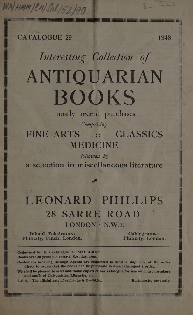 Interesting Collection of ANTIQUARIAN BOOKS mostly recent purchases Comprising FINE ARTS $ CLASSICS MEDICINE followed by a selection in miscellaneous literature ad LEONARD PHILLIPS 28 SARRE ROAD LONDON - N.W.2. Inland Telegrams: Cablegrams: direct to us, so that the books can be put aside to await the agent’s e and staffs of Universities, Libraries, etc,