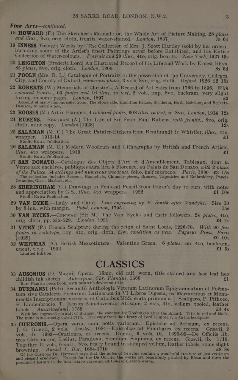 Fine Arts—continued. 18 HOWARD (F.) The Sketcher’s Manual; or, the Whole Art of Picture Making, 28 plates and illus., 8vo, orig. cloth, frontis. water-stained.. London, 1837. 7s 6d 19 INNESS (George) Works by: The Collection of Mrs. J. Scott Hartley (sold by her order) , including some of the Artist’s finest Paintings never before Exhibited, and his Entire ‘Collection of Water-colours. Portrait and 29 illus., 4to, orig. boards. New York, 1927 15s 20 LEIGHTON (Frederic Lord) An Illustrated Record of his Life and Work by Ernest, Rhys, 85 plates, 8vo, orig. cloth. London, 1900 8s 6d 21 POOLE (Mrs. R. L.) Catalogue of Portraits in the possession of the University, Colleges, City, and County of Oxford, numerous plates, 3 vols, 8vo, orig. cloth. Oxford, 1926 £2 15s 22 ROBERTS (W.) Memorials of Christie’s, A Record of Art Sales from 1766 to 1896. With coloured frontis., 63 plates and 16 tlius. in text, 2 vols, imp. 8vo, buckram, very slight foxing on some pages. London, 1897 Account ef many famous collections: The Stowe sale, Hamilton Palace, Blenheim, Huth, Bolekow, and Beckett- Denison, to name a few, 23 ROOSES (M.) Art in Flanders, 4 coloured plates, 608 illus. in text, cr. 8vo. London, 1914 12s 24 RUBENS.—Berrtram (A.) The Life of Sir Peter Paul Rubens, with frontis., 8vo, orig. cloth, mint copy. London [1928] 12s 25 SALAMAN (M. C.) The Great Painter-Etchers from Rembrandt to Whistler, z/lus., 4to, wrapper. 1913-14 rot! Studio Extra Publication. 26 SALAMAN (M. C.) Modern Woodcuts and Lithographs by British and French Artists, illus., 4to, wrappers. 1919 | £1 Studio Extra Publication. 27 SAN DONATO.—Catalogue des Objets d’Art et d’Ameublement, Tableaux, dont la Vente aux enchétres, publiques aura lieu a Florence, au Palais de San Donato, with 2 plans of the Palace, 54 etchings and numerous woodcuts, folio, half morocco. Paris, 1880 £3 15s The collection includes Screens, Bas-reliefs, Chimney-pieces, Bronzes, Tapestries and Embroidery, Panels Ceramics, Glass, Marbles, etc. 28 SHERINGHAM (G.) Drawings in Pen and Pencil from Diirer’s day to ours, with notes and appreciation by G.S., z/jus., 4to, wrappers. 1922 £1 10s Studio Extra Publication. 29 VAN DYKE.—Lady and Child. Line engraving by E. Smith after Vandyke. Size 10 by 8ins., with margin. Pubd. London, 1795 15s 30 VAN EYCKS.—Conway (Sir M.) The Van Eycks and their followers, 24 plates, 4to, orig. cloth, pp. xix-529. London, 1921 As 31 VITRY (P.) French Sculpture during the reign of Saint Louis, 1226-70. With 90 fine plates in collotype, roy. 4to, orig. cloth, d/w, condition as new. Pagasus Press, Paris [1929] £6 10s 32 WHITMAN (A.) British Mezzotinters. Valentine Green. 6 plates, sm. 4to, buckram, uncut, t.e.g. 1902 £1 5s Limited Edition. CLASSICS 33 AUSONIUS (D. Magni) Opera. 16mo, old calf, worn, title stained and last leaf has childish ink sketch. Antverpiae, Chy. Plantini, 1568 £] Rare Plantin press book, with printer’s device on title. 34 BURMANNI (Petri. Secundi) Anthologia Veterum Latinorum Epigrammatum et Poéma- tum sive Catalecta Poetarum Latinorum in VI Libros Digesta, ex Marmoribus et Monu- mentis Inscriptionum vetustis, et Codicibus MSS. eruta primum a J. Scaligero, P. Pithoeo, F. Lindenbrocio, T. Janson Almeloveenio, Aliisque, 2 vols, 4to, vellum, tooled, leather labels. Amstelaedami, 1759 - £4 4s With fine engraved portrait of Burman, the younger, by Houbraken after Quinkhard. Title in red and black. The spine isincorrectly dated 1773. Fine copy from the library of Lord Kimberly, with his bookplate. 35 CICERONIS.—Opera varia, cum notis variorum. Epistole ad Atticum, ex recens, J. G. Grevii, 2 vols. Amsiel., 1684—Epistoloz ad Familiares, ex recens. Grevii, 2° vols, ib. 1693—Orationes, ex recens. Grevii, 6 vols, ib. 1695-99—De Officiis lib. tres Cato major, Lelius, Paradoxa, Somnium Scipionis, ex recens. Grevii, ib. 1710. Together 11 vols, frontis., 8vo, finely bound in stamped vellum, leather labels, some slight browning. <Amstel.-L. Bat., 1684-1710 £8 8s Of the Orations Dr. Harwood says that the notes of Grevius contain a wonderful treature of just criticism and elegant erudition. Except for the De Officiis, the works are beautifully printed by Bleau and form the prominent feature in the best octavo variorum editions of Cicero’s works,