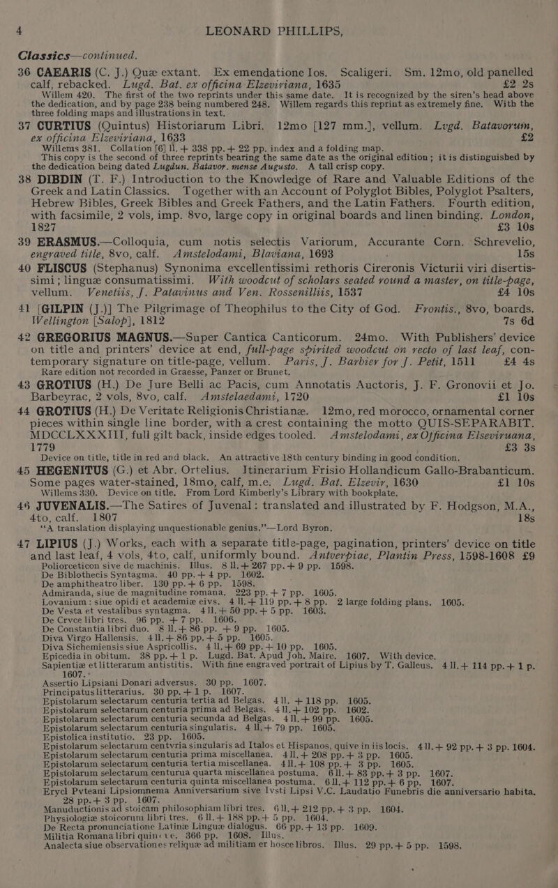 Classics—continued. 36 CAEARIS (C. J.) Que extant. Ex emendatione los. Scaligeri. Sm. 12mo, old panelled calf, rebacked. Lugd. Bat. ex officina Elzeviviana, 1635 £2 2s Willem 420. The first of the two reprints under this same date. It is recognized by the siren’s head above the dedication, and by page 238 being numbered 248. Willem regards this reprint as extremely fine. With the three folding maps and illustrations in text. 37 CURTIUS (Quintus) Historiarum Libri. 12mo [127 mm.], vellum. Lvgd. Batavorum, ex officina Elzeviriana, 1633 £2 Willems 381. Collation [6] ll. + 338 pp.-+ 22 pp. index and a folding map. This copy is the second of three reprints bearing the same date as the original edition; itis distinguished by the dedication being dated Lugdun. Batavor. mense Augusto. A tall crisp copy. 38 DIBDIN (T. F.) Introduction to the Knowledge of Rare and Valuable Editions of the Greek and Latin Classics. Together with an Account of Polyglot Bibles, Polyglot Psalters, Hebrew Bibles, Greek Bibles and Greek Fathers, and the Latin Fathers. Fourth edition, with facsimile, 2 vols, imp. 8vo, large copy in original boards and linen binding. London, 1827 £3 10s 39 ERASMUS.—Colloquia, cum notis selectis Variorum, Accurante Corn. Schrevelio, engraved title, 8vo, calf. Amstelodami, Blaviana, 1693 , 15s 40 FLISCUS (Stephanus) Synonima excellentissimi rethoris Cireronis Victurii viri disertis- simi; lingue consumatissimi. With woodcut of scholars seated vound a master, on title-page, vellum. Venetiis, J. Patavinus and Ven. Rossenilliis, 1537 £4 10s 41 [GILPIN (J.)] The Pilgrimage of Theophilus to the City of God. Fvontis., 8vo, boards. Wellington [Salop], 1812 7s 6d 42 GREGORIUS MAGNUS.—Super Cantica Canticorum. 24mo. With Publishers’ device on title and printers’ device at end, full-page spirited woodcut on recto of last leaf, con- temporary signature on title-page, vellum. Paris, /. Barbier for J. Petit, 1511 £4 4s Rare edition not recorded in Graesse, Panzer or Brunet. 43 GROTIUS (H.) De Jure Belli ac Pacis, cum Annotatis Auctoris, J. F. Gronovii et Jo. Barbeyrac, 2 vols, 8vo, calf. Amstelaedami, 1720 £1 10s 44 GROTIUS (H.) De Veritate Religionis Christiane. 12mo,red morocco, ornamental corner pieces within single line border, with a crest containing the motto QUIS-SEPARABIT. MDCCLXXXIII, full gilt back, inside edges tooled. Amstelodami, ex Officina Elseviruana, 1779 £3 3s Device on title, title in red and black. An attractive 18th century binding in good condition, 45 HEGENITUS (G.) et Abr. Ortelius. Itinerarium Frisio Hollandicum Gallo-Brabanticum. Some pages water-stained, 18mo, calf, m.e. Lugd. Bat. Elzevir, 1630 £1 10s Willems 330. Device on title. From Lord Kimberly’s Library with bookplate. 46 JUVENALIS.—The Satires of Juvenal: translated and illustrated by F. Hodgson, M.A., Ato call.swie0l 18s ‘*A translation displaying unquestionable genius.’’—Lord Byron. 47 LIPIUS (J.) Works, each with a separate title-page, pagination, printers’ device on title and last leaf, 4 vols, 4to, calf, uniformly bound. Antverpiae, Plantin Press, 1598-1608 £9 Poliorceticon sive de machinis. Illus. 8 ll.+ 267 pp.+9 pp. 1598. De Biblothecis Syntagma. 40 pp.+4pp. 1602. De amphitheatro liber. 130 pp.+ 6 pp. 1598. Admiranda, siue de magnitudine romana, 223 pp.+ 7 pp. 1605. Lovanium : siue opidi et academiz eivs. 411.4119 pp.+ 8 pp. 2 large folding plans. 1605. De Vesta et vestalibus syntagma. 411.4 50pp.+ 5 pp. 1603. De Crvce libri tres. 96 pp. +7 pp. 1606. De Constantialibriduo. &amp;ll.+ 86 pp. +9 pp. 1605. Diva Virgo Hallensis, 411.4 86 pp,+ 5 pp. 1605. Diva Sichemiensis siue Aspricollis, 411.+69 pp.+10pp. 1605. Epicediain obitum. 38 pp.+1p. Lugd. Bat. Apud Joh. Maire. 1607. With device. Sapientie et litterarum antistitis. With fine engraved portrait of Lipius by T. Galleus. 411.4 114 pp.+1p. 1607. ° Assertio Lipsiani Donariadversus. 30 pp. 1607. Principatuslitterarius. 30 pp.+ 1p. 1607. Epistolarum selectarum centuria tertia ad Belgas. 41]. +118 pp. 1605. Epistolarum selectarum centuria prima ad Belgas. 411.4102 pp. 1602. Epistolarum selectarum centuria secunda ad Belgas. 411.+ 99 pp. 1605. Epistolarum selectarum centuriasingularis. 411.4+79 pp. 1605. Epistolicainstitutio. 23 pp. 1605. . Epistolarum selectarum centvria singularis ad Italos et Hispanos, quiveiniislocis. 411.+ 92 pp.+ 3 pp. 1604. Epistolarum selectarum centuria prima miscellanea. 411,+ 208 pp.+3 pp. 1605. Epistolarum selectarum centuria tertia miscellanea. 411.4 108 pp.+ 3 pp. 1605. Epistolarum selectarum centurua quarta miscellanea postuma. 611.4 83 pp.+ 3 pp. 1607. Epistolarum selectarum centuria quinta miscellanea postuma. 6J].+ 112 pp.+ 6 pp. 1607. Erycl Pvteani Lipsiomnema Anniversarium sive Ivsti Lipsi V.C. Laudatio Funebris die anniversario habita. 28 pp.+ 3 pp. 1607. Manuductionis ad stoicam philosophiam libri tres. 611.4 212 pp.4+ 3 pp. 1604. Physiologie stoicorum libri tres. 611.4 188 pp.+ 5 pp. 1604. De Recta pronunciatione Latine Lingue dialogus. 66 pp.+13 pp. 1609. Militia Romana libri quin«i¢. 366 pp. 1608. Illus. Analecta siue observationes relique ad militiam er hoscelibros, Illus. 29 pp.+5 pp. 1598.