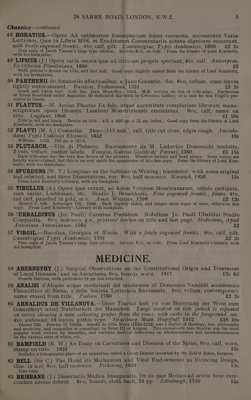 Chassics—continued. 48 HORATIUS.—Opera Ad optimorum Exemplarium fidem recensita, accesserunt Variz Lectiones, Que in Libris MSS. et Eruditorum Commentariis notatu digniores occurrunt, with finely engraved frontis., 4to, calf, gilt. Cantabrigiae, Typis Academicts, 1699 £2 2s Fine copy of Jacob Tonson’s large type edition, Initials R.G, on title. From the library of Lord Kimberly, -with his bookplate. 49 LIPSIUS (J.) Opera varia omnia que ad criticam proprie spectant, 4to, calf. Antverpiae, Ex Officina Plantiniana, 1600 . £2 With printer’s device on title, and last leaf. Good copy slightly scored from the library of Lord Kimberly, with his bookplates. 50 PARTHENII de Amatoriis affectionibus, a Jano Cornario. Sm. 8vo, vellum, some leaves lightly water-stained. Basileae, Frobeniana, 1531 £3 3s Greek and Latin text. Coll. Soc. Jesu. Bruxelles. 1653. M.B. written on top of title-page. Parthenius of Nicea flourished under Augustus, he dedicated his work to Cornelius Gallus; it is said he was Virgil’s pre- ceptor in Greek. 51 PLAUTUS.—M. Accius Plautus Ex fide, atque auctoritate complurium librorum manu- scriptorum opera Dionsys. Lambini Monstroliensis emendatus. 8vo, calf, name on title. Lugduni, 1606 £1 10s Title in red and black. Device on title. 411.4 920 pp.+ 51 pp. index. Good copy from the library of Lord Kimberly, with his bookplate. 52 PLAVTI (M. A.) Comedie. 24mo [115 mm.], calf, title cut close, edges rough. Amstelo- damit Typis Ludovici Elzevirii, 1652 10s Willems. 1152. 715 pp.+ [3] ll. 53 PLUTARCH.—Vite di Plutarco. Nuovamente da M. Lodovico Domenichi tradotte, 2 vols, vellum, leather labels. Vinegia, Gabriel Giolito de’ Ferrari, 1560 £3 15s Each title-page has the very fine device of the printers. Woodcut initials and head pieces. Some leaves are faintly water-stained, but thisin no way spoils the appearance of this fine copy. From the library of Lord Kim- berly, with his bookplate. 54 SPURDENS (W. T.) Longinus on the Sublime in Writing ; translated : with notes original and selected, and three Dissertations, roy. 8vo, half morocco. Norwich, 1836 15s From Lord Kimberly’s library, with his bookplate. 55 TIBULLUS (A.) Opera que extant, ad fidem Veterum Membranarum, sedulo castigata, cum variar. Lectionum, etc. Studio J. Broukhusii. Fine engraved frontis., plates, 4to, red calf, panelled in gold, m.e. Amst. Wetstein, 1708 £2 12s Brunet V. 856. Schweiger I12. 1089. Back slightly faded, and hinges show signs of wear, otherwise fine copy. From Lord Kimberly’s Library with bookplate. 56 [URBALDINUS (Jo. Paul)] Carmina Poetarum. Nobilium Jo. Pauli Ubaldini Studio ‘Conquisita. 8vo, morocco, g.e., printers’ device on title and last page. Mediolani, Apud Antonium Antonianum, 1563 ; 57 VIRGIL.—Bucolica, Georgica et Aineis. With a finely engraved frontis., 4to, calf, gilt. Cantabrigiae Typis Academicis, 1701 £2 2s Fine copy of Jacob Tonson’s large type edition. Initials R.G. on title. From Lord Kimberly’s library, with MEDICINE. 58 ABERNETHY (J.) Surgical Observations on the Constitutional Origin and Treatment of Local Diseases ; and on Aneurisms, 8vo, boards, worn. 1817 12s 6d Fourth Edition, with publishers 12 pp. list attached, 59 ANALISI d’Alcune acque medicinali del modernese di Domenico Vandelli accademico Fisiocritico di Siena, e della Societa Letteraria Ravennate. 8vo, vellum, contemporary name erased from title. Padova, 1760 ay aS 60 ARNALDUS DE VILLANOVA.—Diser Tractat helt yn von Bereytung der Wein zum Gesuntheyt unnd Nutzbarkeit der Manschen. Large woodcut on title (which is repeated on verso) showing a man collecting grapes from the vines, with casks in the foreground, sm. 4to, unbound; 18 leaves, gothic type. Strassburg, Math. Hupffuff, 1512 £38 10s Panzer 730. Proctor II. 10029. Arnold de Villa Nova (1235-1312) was a doctor of theology, law, philosophy and medicine, and counsellor or consultant to Peter III of Aragon. This excessively rare treatise was the most popular work written by Arnaldus, and contains medical reflections on wholesomeness and unwholesomeness on the various sorts of wines, etc. 61 BAMFIELD (R. W.) An Essay on Curvatures and Diseases of the Spine, 8vo, calf, worn, stamp on title. 1824 15s Includes a lithographic plate of an apparatus called a Chest Dilator invented by Mr. Edd’d Jukes, Surgeon. 62 BELL (Sir C.) The Hand its Mechanism and Vital Endowments as Evincing Design, illus. in text, 8vo, half morocco, Pickering, 1834 15s Fine copy. ; 4) 63 BRISBANE (J.) Dissertatio Medica Inauguralis, De iis que Medico ad artem bene exer- cendam adesse debent. 8vo, boards, cloth back, 34 pp. Edinburgh, 1750 15s