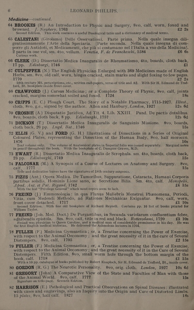 Medicine—continued. 64 BROOKES (R.) An Introduction to Physic and Surgery, 8vo, calf, worn, foxed and browned. /. Newbery, 1763 £2 2s Second Edition, This work contains a useful Posological table and a dictionary of medical terms. 65 CALESTANI (Girolamo) Delle Osservationi. Parte prima. Nella quale insegna dili- gentissimamente |’Arte della Speciaria. [Parte seconda. Nella quale insegna di com- porre gli Antidoti, et Medicamenti, che pit si costumano nel l’Italia a vso della Medicina}. 2 parts in one vol, sm. 4to, vellum. Venetia, F. de Francheschi, 1584 £6 6s Curious work. ‘ 66 CLERK (D.) Dissertatio Medica Inauguralis de Rheumatismo, 4to, boards, cloth back, l7 pp. Edinburgi, 1746 £1 67 CULPEPPER (N.) The English Physician Enlarged with 369 Medicines made of English Herbs, sm. 8vo, old calf, worn, hinges cracked, stain marks and slight foxing to few pages. 1770 £2 2s 18th century MS. perscriptions, etc., written end-papers, verso of title and A2. With Sir H. Edmund de Traf- ford, Bt. bookplate inside front cover. 68 CRAWFORD (J.) Cursus Medicine; or a Complete Theory of Physic, 8vo, calf, joints cracked, margins somewhat soiled and foxed. 1724 18s 69 CRIPPS (E. C.) Plough Court. The Story of a Notable Pharmacy, 1715-1927. Tilusz., cloth, 8vo, g.e., signed by the author. Allen and Hanbury, London, 1927 12s 6d 70 CROSBIE (A.) Disputatio Juridica, Ad Tit. 4. Lib. XXITI. Pand. De pactis dotalibus. 8vo, boards, cloth back, 8 pp. Edinburghi, 1757 12s 6d 71 DICKSON (T.) Dissertatio Medica Inauguralis de Sanguinis Missione. 8vo, boards, cloth back, 20 pp. Lugd. Bat., 1746 15s 72 ELLIS (G. V.) and FORD (G. H.) Illustrations of Dissections in a Series of Original Coloured Plates, representing the Dissection of the Human Body, 8vo, half morocco. 1876 10s Text volume only. The volume of Anatomical plates in Imperial folio wasissued separately. Marginal notes in pencil throughout the book. With the bookplate of C. Dampier Graves, M.D. 73 EWART (R.) Dissertatio Medica Inauguralis de Scrophula. sm. 4to, boards, cloth back, 23 pp. Edinburghi, 1749 15s 74 FALCONAR (M.) A Synopsis of a Course of Lectures on Anatomy and Surgery. 8vo, calf \ehir7 15s Title and dedication leaves have the signatures of 18th century surgeons. 75 FIZES (Ant.) Opera Medica. De Tumoribus, Suppuratione; Cataracta, Humani Corporis partibus solidis, Hominis Liene sano, ac Secretione Bilis. Sm. 4to, calf. Monspelii, Apud, Ant. et Pat. Rigaud, 1742 | £4 15s With the leaf ‘‘Privilege General’’ which most copies seem to lack. 76 FREIND (J.) Emmenologia: in qua Fluxus Muliebris Menstrui Phenomena, Periodi, Vitia, cum Medendi Methodo, ad Rationes Mechanicas Exiguntur. 8vo, calf, worn, front cover detached. 1717 £1 10s Second Edition. With fine old bookplate of Richard Reynell. Contains pp. 16 list of books printed for William Taylor, ‘ 77 FREIND (Joh. Med. Doct.) De Purgantibus, in Secunda variolarum confluentium febre, adhibendis epistola. Sm. 8vo, calf, title in red and black. Rottevodami, 1720 £3 10s Freind was physician to Queen Caroline, and a medical man of considerable prominence in his day. He was the first English medical historian. He delivered the Ashmolean lectures in 1704. 78 FULLER (F.) Medicina Gymnastica; or, a Treatise concerning the Power of Exercise, with respect to the Animal Oeconomy ; and the great necessity of it in the cure of Several Distempers. 8vo, calf. 1705 £2 15s 79 FULLER (F.) Medicina Gymnastica; or, a Treatise concerning the Power of Exercise, with respect to the Animal Oeconomy ; and the great necessity of it in the Cure of Several Distempers. Fifth Edition, 8vo, small worm hole through the bottom margin of the book, calf. 1718 £1) 15s With a 10 pp. catalogue of books published by Robert Knaplock, Sir H. Edmund de Trafford, Bt., inside cover. 80 GORDON (R. G.) The Neurotic Personality. 8vo, orig. cloth. London, 1927 10s 6d 81 GREGORY (John) A Comparative View of the State and Faculties of Man with those of the Animal World. 8vo, calf. 1777 15s Signature on title-page. Seventh Edition. 82 HARRISON (I:.) Pathological and Practical Observations on Spinal Diseases : illustrated with cases and engravings, also an Inquiry into the Origin and Cure of Distorted Limbs. 15 plates, 8vo, half calf. 1827 18s