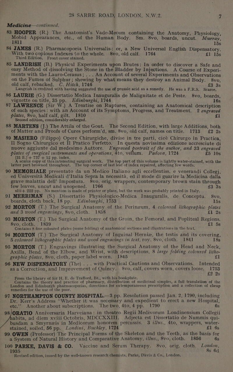 Medicine— continued. 83 HOOPER (R.) The Anatomist’s Vade-Mecum containing the Anatomy, Physiology, Mobid Appearances, etc., of the Human Body. Sm. 8vo, boards, uncut. Murray, 181] 15s 84 JAMES (R.) Pharmacopoeia Universalis: or, a New Universal English Dispensatory. With two copious Indexes 10 the whole. 8vo, old calf. 1764 £1 15s Third Edition. Front cover stained. 85 LANDRISH (B.) Physical Experiments upon Brutes: In order to discover a Safe and easy Method of dissolving the Stone in the Bladder by Injections. A Course of Experi- ments with the Lauro-Cerasus; ... An Account of several Experiments and Observations on the Fumes of Sulphur; shewing by what means they destroy an Animal Body. 8vo, old calf, rebacked. C. Hitch, 1746 £3),3s Langrish is credited with having suggested the use of prussic acid as a remedy. He wasaF.R.S. Scarce. 86 LAURIE (G.) Dissertatio Medica Inauguralis de Malignitate et de Peste. 8vo, boards, vignette on title, 35 pp. Edinburghi, 1744 16s 87 LAWRENCE (Sir W.) A Treatise on Ruptures, containing an Anatomical description of each species: with an Account of its Symptoms, Progress, and Treatment. 2 engraved plates, 8vo, half calf, gilt. 1810 £1 Second edition, considerably enlarged. 88 MARTENS (J.) The Attila of the Gout. The Second Edition, with large Additions, both of Matter and Proofs of Cures perform’d, sm. 8vo, old calf, names ontitle. 17138 £2 2s 89 MASIERO (Filippo) Opere Chirurgiche, divise in tre parti, cicé Chirurgo in Practica, Il Sogno Chirurgico et I] Pratico Perfetto. In questa novissima edizione accresciute di nuove aggiunte dal medesimo Auttore. FEngvaved portrait of the author, and 33 engraved plates of surgical instruments and operations, 4to, vellum. Padova, 1724 £5 10s (31 Il.] + 737 + 12 pp. index. A scarce copy of this interesting surgical work. The top part of this volume is lightly water-stained, with the latter part browned throughout. The top corner of last leaf of index repaired, affecting few words. 90 MEMORIALE presentato da un Medico Italiano agli eccellentiss. e venerandi Collegj, ed Universita Medicali d’Italia Sepra la necessita, ed il mode di guarire la Medicina dalla grave malattia dell’ Impostura. 8vo, orig. wrappers, contemporary brown stain through few leaves, uncut and unopened. 1766 £3 3s xlii+ 222 pp. No mention is made of printer or place, but the work was probably printed in Italy. 91 MERRIMAN (S.) Dissertatio Physiologico-Medica Inauguralis, de Conceptu. 8vo, boards, cloth back, 18 pp. Edinburghi, 1753 ; 15s 92 MORTON (T.) The Surgical Anatomy of the Perineum, 4 coloured lithographic plates and 3 wood engravings, 8vo, cloth. 1838 £1 2s 93 MORTON (T.) The Surgical Anatomy of the Groin, the Femoral, and Popliteal Regions. 8vo, cloth. . 1839 £1 5s Contains 8 fine coloured plates (some folding) of anatomical sections and illustrations in the text. 94 MORTON (T.) The Surgical Anatomy of Inguinal Herniz, the testis and its covering, 5 coloured lithographic plates and wood engravings in text, roy. 8vo, cloth. 184] 18s 95 MORTON (T.) Engravings illustrating the Surgical Anatomy of the Head and Neck, Axilla, Bend of the Elbow, and Wrist, with descriptions, 8 large folding coloured litho- graphic plates, 8vo, cloth, paper label worn. 1845 £] 96 NEW DISPENSATORY (The) . . . with Practical Cautions and Observations. Intended as a Correction, and Improvement of Quincy. 8vo, calf, covers worn, covers loose. 1753 £2 2s From the library of Sir H. E. de Trafford, Bt., with his bookplate, : Contains the theory and practice of pharmacy, distribution of medicinal simples, a full translation of the London and Edinburgh pharmacopoeias, directions for extemporaneous prescription and a collection of cheap remedies for the use of the poor. 97 NORTHAMPTON COUNTY HOSPITAL.—3 pp. Resolution passed Jan. 2, 1790, including Dr. Kerr’s Address ‘“‘Whether it was necessary and expedient to erect a new Hospital, etc.’ Another about subscriptions. The two, 4to,4 pp. 1790 6s 98/ORATIO Anniversaria Harveiana: in theatro Regii Medivorum Londinensium Collegii abita, ad diem xviii Octobris, MDCCXXIII. Adjecta est Dissertatio de Nummis qui- busdam a Smyrnzis in Medicorum honorem percussis. 3 z/lus., 4to, wrappers, water- stained, soiled, 56 pp. Londini, Buckley, 1724 £1 6s 99. OWEN (Professor) The Principal Forms of the Skeleton and the Teeth, as the basis for a System of Natural History and Comparative Anatomy, z//us., 8vo, cloth. 1856 6s 100 PARKE, DAVIS &amp; CO. Vaccine and Serum Therapy. 8vo, orig. cloth. aes 1935 s 6d Revised edition, issued by the well-known research chemists, Parke, Davis &amp; Co., London,