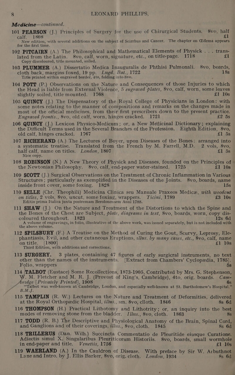 Medicine—continued. 101 PEARSON (J.) Principles of Surgery for the use of Chirurgical Students, 8vo, half calf. 1808 £1 New edition, with several additions on the subject of Scirrhus and Cancer. The chapter on Gidema appears for the first time. 102 PITCAIRN (A.) The Philosophical and Mathematical Elements of Physick . . . trans- lated from the Latin. 8vo, calf, worn, signature, etc., on title-page. 1718 £1 Copy discoloured, title mounted, soiled. 103 PLUMMER (A.) Dissertatio Medica Inauguralis de Phthisi Pulmonali. 8vo, boards, cloth back, margins foxed, 19 pp. Lugd. Bat., 1722 18s Title printed within engraved border, 4to, folding into 8vo. 104 POTT (P.) Observations on the Nature and Consequences of those Injuries to which the Head is liable from External Violence, 5 engyvaved plates, 8vo, calf, worn, some leaves slightly soiled, title mounted. 1768 £1 10s 105 QUINCY (J.) The Dispensatory of the Royal College of Physicians in London: with some notes relating to the manner of compositions and remarks on the changes made in most of the official medicines, from their first prescribers down to the present practice. 106 QUINCY (J.) Lexicon Physico-Medicum ; or, a New Medicinal Dictionary; explaining the Difficult Terms used in the Several Branches of the Profession. Eighth Edition, 8vo, old calf, hinges cracked. 1767 £1 5s 107 RICHERAND (A.) The Lectures of Boyer, upon Diseases of the Bones: arranged into a systematic treatise. Translated from the French by M. Farrell, M.D. 2 vols, 8vo, half calf, name on titles. London, 1807 £1 5s% Nice copy. 108 ROBINSON (N.) A New Theory of Physick and Diseases, founded on the Principles of the Newtonian Philosophy. 8vo, calf, end-paper water-stained. 1725 £1 10s 109 SCOTT (J.) Surgical Observations on the Treatment of Chronic Inflammation in Various Structures ; particularly as exemplified in the Diseases of the Joints. 8vo, boards, name inside front cover, some foxing. 1828 15s 110 SELLE (Chr. Theophili) Medicina Clinica seu Manuale Praxeos Medice, with woodcut on titles, 2 vols, 8vo, uncut, some foxing, wrappers. Ticini, 1789 £3 10s Editio prima Italica juxta postremam Berolonensem Anni 1788. 111 SHAW (J.) On the Nature and Treatment of the Distortions to which the Spine and the Bones of the Chest are Subject, plate, diagrams in text, 8vo, boards, worn, copy dis- coloured throughout. 1823 12s 6d A volume of engravings, in folio, illustrative of the above work, was issued separately, but is not included with the above volume. 112 SPILSBURY (F.) A Treatise on the Method of Curing the Gout, Scurvy, Leprosy, Ele- phantiasis, Evil, and other cutaneous Eruptions, zllus. by many cases, etc., 8vo, calf, name on title. [1800] £1 10s Third Edition, with additions and corrections. other than the names of the instruments. [Extract from Chambers’ Cyclopedia, 1785]. Folio, wrappers 5s 114 TALBOT (Eustace) Some Recollections, 1873-1905, Contributed by Mrs. G. Stephenson, W. M. Fletcher and M. R. J. (Provost of King’s, Cambridge), 4to, orig. boards. Cam- /oridge [Privately Printed], 1908 6s Parien was well-known at Cambridge, London, and especially well-known at St. Bartholomew’s Hospital.” B.M.J. al at the Royal Orthopedic Hospital, z//us., sm. 8vo, clloth. 1846 8s 6d 116 THOMPSON (H.) Practical Lithotomy and Lithotrity; or, an inquiry into the best modes of removing stone from the bladder. J/ius., 8vo, cloth. 1863 8s 117 TODD (R. B.) The Descriptive and Physiological Anatomy of the Brain, Spinal Cord, and Ganglions and of their coverings, illus., 8vo, cloth. 1845 8s 6d 118 TRILLERUS (Dan. Wilh.) Succincta Commentatio de Pleuritide eiusque Curatione. Adiectis simul X. Singularibus Pleuriticorum Historiis. 8vo, boards, small wormhole in end-paper and title. Venetiis, 1756 £1 10s 119 WAERLAND (A.) In the Cauldron of Disease. With preface by Sir W. Arbuthnot Lane and Intro. by J. Ellis Barker, 8vo, orig. cloth. London, 1934 &amp;s 6d