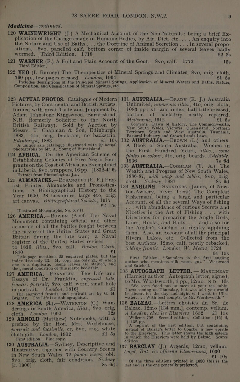 Medicine—continucd. © LONDON, N.W.2. the Nature and Use of Baths. . sitions, wormed. . Third Edition. 1718 Third Edition, . . An enquiry into . In several propo- — pe | Svomcal. 1772 15s 760 pp., few pages creased. London, 1904 £1 5s Pictures, by Continental and British Artists, formed with great Taste and Judgment by Adam Johnstone Kingswood, Burntisland, N.B. (formerly Solicitor to the North British Railway). Sold .by Auction by Messrs, T. Chapman &amp; Son, Edinburgh, 1883. 4to, orig. buckram, no backstrip. Edinburgh, 1883 £1 10s A unique sale catalogue illustrated with 27 actual photographs by Mr. A. Young of Burntisland. 124 AFRICA.—On the American Scheme of Establishing Colonies of Free Negro Emi- grants on the Coast of Africa, as Exemplified in Liberia, 8vo, wrappers, 16 pp. [1832-4] 6s Extract from Phrenological Jrn. 125 ALMANACKS.—BosanogvuEt (E. F.) Eng- lish Printed Almanacks and Pronostica- tions. A Bibliographical History to the Year 1600, 28 facsimiles, large 4to, orig. art canvas. Bibliographical Society, 1917 £2 15s ‘ Jllustrated Monographs, No. XVII. 126 AMERICA.-—BoweEn (Abel) The Naval Monument containing official and other accounts of all the battles fought between the navies: of the United States and Great Britain during the late war; a Naval register of the United States revised... to 1836, illus., 8vo, calf. Boston, Clark, 1840 £1 Title-page mentions 25 engraved plates, but the index lists only 23. My copy has only 21, of which one is a duplicate. Some leaves are stained, and the general condition of this scarce book fair. 127 AMERICA.—FrRaAnktin. The Life and Essays of Dr. Franklin, engraved title, frontis. portrait, 8vo, calf, worn, small hole in portrait. [London, 1816] £1 The engraved frontis. and portrait are by G. M, _ Brighty. The Life is autobiographical. 128 AMERICA (8.).—WateErRTON (C.) Wan- derings in South America, i//us., 8vo, orig. cloth. London, 1900 12s 129 ARNOLD (Matthew) Notebooks, with a preface by the Hon. Mrs. Wodehouse, portrait and facsimile, cr. 8vo, orig. white cloth gilt. London, 1902 £1 ds First edition. Fine copy. 130 AUSTRALIA.— Sydney, Descriptive and Illustrative, together with Country Scenes in New South Wales, 72 photo. views, obl. 8vo, orig. cloth, fair condition. Sydney [c. 1900] 8s 6d Unlimited, numerous illus., 4to, orig. cloth, 1083 pp: xl: and index, half-title creased, bottom of backstrip neatly repaired. Melbourne, 1912 LEDS Contents: Dawn of history, The Commonwealth, New South Wales, Victoria, Queensland, Northern Territory, South and West Australia, Tasmania, Pastoral Industry and Crown Lands Laws. 132 AUSTRALIA.—Brown (L.) and others, A Book of South Australia. Women in the First Hundred Years, illus., some plates in colour, 4to, orig. boards. Adelaide, 1936 7s 6d 133 AUSTRALIA.—Cocuian (T. A.) The Wealth and Progress of New South Wales, 1886-87, with map and tables, 8vo, orig. cloth. Sydney, 1887 8s 6d 134 ANGLING.—SaunpErs (James, of New- ton-Awbery, River Trent) The Compleat Fisherman, being a large and particular Account, of all the several Ways of fishing . with abundance of curious Secrets and Niceties in the Art of Fishing . .. with Directions for preparing the Angle Rods, Lines, Hooks, and Baits . . . and also for the Angler’s Conduct in rightly applying them. Also, an Account of all the principal Rivers, Lakes, etc. Collected from the best Authors, 12mo, calf, neatly rebacked, folding frontis. London, W. Mears, 1724 £4 15s First Edition. ‘‘Saunders is the first angling author who mentions silk worm gut.’’—Westwood and Satchell. 135 AUTOGRAPH LETTER. — MartTINEAvu (Harriet) author ; Autograph letter, signed, to Mrs. Wordsworth, 4 pp., 12mo. n.p. 10s “We seem fated not to meet at your tea table. I was coming on Thursday, but was told you would be absent for the day and night so I went to Ulls- water. ... With best compts. to Mr. Wordsworth,”’ 136 BALZAC.—Lettres choisies du Sr. de Balzac, 12mo [134 mm.], contemp. vellum. A Leyden, chez les Elseviers, 1652 £P 15s Willems 702. Second edition. Collation: [12] H. + 432 pp. A reprint of the first edition, but containing, instead of Balzac’s letter to Courbe, a new epistle to the Elzeviers. This letter shows the high esteem in which the Elzeviers were held by Balzac. Scarce edition. 137 BARCLAY (J.) Argenis, 12mo, vellum. Lugd. Bat. Ex officina Elzeviriana, 1630 s+. 103 Rome in 1680 this is the ly preferred. Of the three editions last and is the one genera t ka