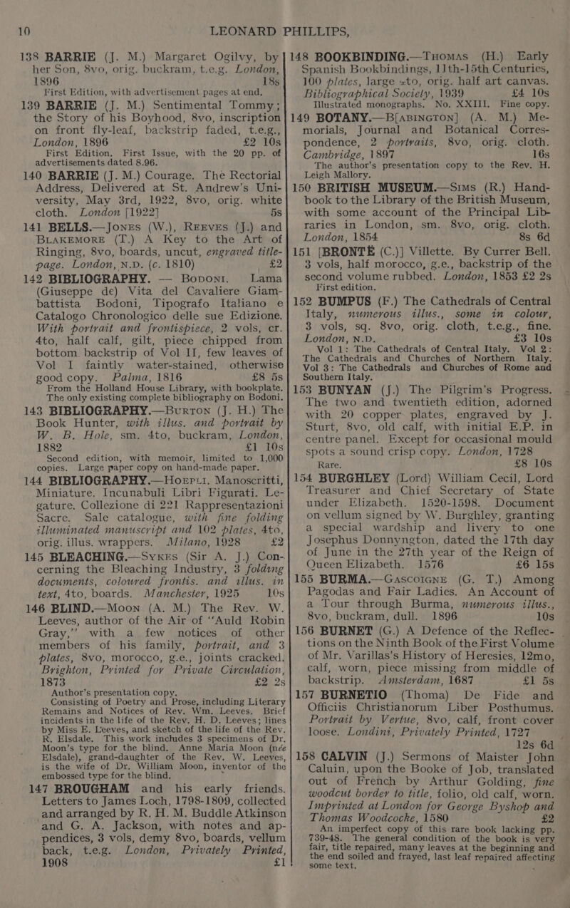 138 BARRIE (J. M.) Margaret Ogilvy, by her Son, 8vo, orig. buckram, t.e.g. London, 1896 18s First Edition, with advertisement pages at end, 139 BARRIE (J. M.) Sentimental Tommy ; the Story of his Boyhood, 8vo, inscription on front fly-leaf, backstrip faded, t.e.g., London, 1896 £2 10s First Edition. First Issue, with the 20 pp. of advertisements dated 8.96. 140 BARRIE (J. M.) Courage. The Rectorial Address, Delivered at St. Andrew’s Uni- versity, May 38rd, 1922, 8vo, orig. white cloth. London {1922 5s 141 BELLS.— Jones (W.), REEVEs (J.) and BLAKEMORE (T.) A Key to the Art of Ringing, 8vo, boards, uncut, engraved title- page. London, N.D. (c. 1810) £2 142 BIBLIOGRAPHY. -—- Boponi. Lama (Giuseppe de) Vita del Cavaliere Giam- battista Bodoni, Tipografo Italiano e Catalogo Chronologico delle sue Edizione. With portrait and frontispiece, 2 vols, cr. 4to, half calf, gilt, piece chipped from bottom. backstrip of Vol II, few leaves of Vol I faintly water-stained, otherwise good copy. Palma, 1816 £8 5s From the Holland House Library, with bookplate. The only existing complete bibliography on Bodoni. 143 BIBLIOGRAPHY.—Burron (J. H.) The Book Hunter, with illus. and portrait by W. B. Hole, sm. 4to, buckram, London, 1882 £1 10s Second edition, with memoir, limited to 1,000 copies. Large paper copy on hand-made paper. 144 BIBLIOGRAPHY .—Hoep:i. Manoscritti, Miniature. Incunabuli Libri Figurati. Le- gature. Collezione di 221 Rappresentazioni Sacre. Sale catalogue, with fine folding illuminated manuscript and 102 plates, 4to, orig. illus. wrappers. Milano, 1928 £2 145 BLEACHING.—Syvxkes (Sir A. J.) Con- cerning the Bleaching Industry, 3 folding documents, coloured frontis. and allus. in text, 4to, boards. Manchester, 1925 10s 146 BLIND.—Moon (A. M.) The Rev. W. Leeves, author of the Air of ‘‘Auld Robin Gray,’ with a few notices of other members of his family, portrait, and 3 plates, 8vo, morocco, g.e., joints cracked. Brighton, Printed fov Private Circulaiion, 1873 £2 2s Author’s presentation copy. Consisting of Poetry and Prose, including Literary Remains and Notices of Rev. Wm. Leeves. Brief incidents in the life of the Rev. H. D. Leeves; lines by Miss E. Leeves, and sketch of the life of the Rev. R. Elsdale. This work inclhides 3 specimens of Dr. Moon’s type for the blind. Anne Maria Moon (née Elsdale), grand-daughter of the Rev. W. Leeves, is the wife of Dr. William Moon, inventor of the embossed type for the blind. 4 147 BROUGHAM and his early friends. Letters to James Loch, 1798-1809, collected and arranged by R. H. M. Buddle Atkinson and G. A. Jackson, with notes and ap- pendices, 3 vols, demy 8vo, boards, vellum back, t.e.g. London, Privately Printed, 1908 £1 148 BOOKBINDING.—Tuomas (H.) Early Spanish Bookbindings, 1]th-15th Centuries, 100 plates, large «to, orig. half art canvas. Bibliographical Society, 1939 £4 10s Illustrated monographs, No. XXIII. Fine copy. 149 BOTANY.—B[azincton] (A. M.) Me- morials, Journal and Botanical Corres- pondence, 2 portvaits, 8vo, orig. cloth. Cambridge, 1897 16s The author’s presentation copy to the Rev. H. Leigh Mallory. 150 BRITISH MUSEUM.—Sims (R.) Hand- book to the Library of the British Museum, with some account of the Principal Lib- raries in London, sm. 8vo, orig. cloth, London, 1854 8s 6d 151 [BRONTE (C.)] Villette. By Currer Bell. 3 vols, half morocco, g.e., backstrip of the second volume rubbed. London, 1853 £2 2s First edition. 152 BUMPUS (F.) The Cathedrals of Central Italy, mumerous illus., some in colour, 3 vols, sq. 8vo, orig. cloth, t.e.g., fine. London, N.D. £3 10s Vol 1: The Cathedrals of Central Italy. Vol 2: The Cathedrals and Churches of Northern Italy. Vol 3: The Cathedrals and Churches of Rome and Southern Italy. 153 BUNYAN (J.) The Pilgrim’s Progress. The two and twentieth edition, adorned with 20 copper plates, engraved by J. Sturt, 8vo, old calf, with initial E.P. in centre panel. Except for occasional mould spots a sound crisp copy. London, 1728 Rare. £8 10s 154 BURGHLEY (Lord) William Cecil, Lord Treasurer and Chief Secretary of State under Elizabeth. 1520-1598. Document on vellum signed by W. Burghley, granting a special wardship and livery to one Josephus Donnyngton, dated the 17th day of June in the 27th year of the Reign of Queen Elizabeth. 1576 £6 15s 155 BURMA.—GascoicnE (G. T.) Among Pagodas and Fair Ladies. An Account of a Tour through Burma, numerous illus., 8vo, buckram, dull. 1896 10s 156 BURNET (G.) A Defence of the Reflec- _ tions on the Ninth Book of the First Volume of Mr. Varillas’s History of Heresies, 12mo, calf, worn, piece missing from middle of backstrip. Amsterdam, 1687 SL Be 157 BURNETIO (Thoma) De Fide and Officiis Christianorum Liber Posthumus. Portrait by Vertue, 8vo, calf, front cover loose. Londint, Privately Printed, 1727 ; 12s 6d 158 CALVIN (J.) Sermons of Maister John Caluin, upon the Booke of Job, translated out of French by Arthur Golding, fine woodcut border to title, folio, old calf, worn. Imprinted at London for George Byshop and Thomas Woodcocke, 1580 £2 An imperfect copy of this rare book lacking pp. 739-48. The general condition of the book is very fair, title repaired, many leaves at the beginning and the end soiled and frayed, last leaf repaired affecting some text, 4