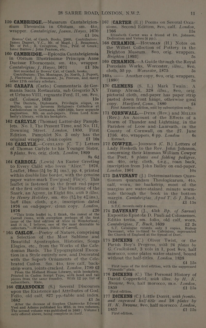 159 CAMBRIDGE.—Musarum Cantabrigien- sium Threnodia in Obitum, sm. 4to, wrapper. Cantabrigiae, Joann. Hayes, 1670 £1 10s Bowes’ Cat. of Camb. Books. 2900. Contributors: James Duport, V.C., Mr. of Magd.; J. Beaumont, Mr. of Pet.; R. Creyghton, Trin., Prof. of Greek; Isaac Barrow ; John Pearson, etc. 160 CAMBRIDGE.—Epicedia Cantabrigiensia in Obitum IJustrissime Principis Anne Ducisse Eboracensis, sm. 4to, wrapper. Cantabrigiae, J. Hayes, 1671 £1 10s Not recorded in Bowes’ Cat. of Camb. books. Contributors : Tho. Montague, Jo. North, J. Puport, other 17th century scholars, 161 CARAFA (Carlo.) Commentaria de Ger- mania Sacra Restaurata, sub Gregorio XV et Urbano VIII, regnante Ferd. II, sm. 8vo, calf. Colonie, 1639 15s The Decreta, Diplomata, Privilegia aliqua, ex 'multis, que in favorem Religionis Catholice et Catholicorum in Germania, 1620-1629, have separate pagination. MS. on end-papers. From Lord Kim- berly’s library, with his bookplate. 162 CARLYLE (Thomas) Latter-day Pamph- lets. No. 1, The Present Time, and No. III, Downing Street. London, 1850. First Edition. Pamphlet No. 3 only has the original wrapper, clean copies £1 10s 163 CARLYLE.—CorELanp (C. T.) Letters of Thomas Carlyle to his Younger Sister, 8 plates, 8vo, orig. cloth. London, 1899 8s 6d 164 CARROLL (Lewis) An Easter Greeting to Every Child who loves ‘“‘Alice.”” 1876. Leaflet, 16mo (5} by 34 ins.), pp. 4, printed within double line border, with the genuine paper water-mark Tow!good] Fin{fe]. This leaflet is fastened to the front end-paper of the first edition of : The Hunting of the Snark, an Agony, in Eight fits, with 9 illus. by Henry Holiday, sm. 4to (7i6 by 4isins.), buff illus. cloth, g.e., inscription dated 1876 on end-paper, clean copy. London, 1876 £20 “This little leaflet is, I think, the rarest of the Carroll items, with exception perhaps of the first issue of the first edition of Alice in Wonderland; and it is, I believe, one of the most desirabie to collectors.” — Williams, Biblio, of Carroll. *165 CASLON.—Poetry of Nature, comprising a Selection of the Most Sublime and Beautiful Apostrophes, Histories, Songs Elegies, etc., from the Works of the Cale- donian Bards. The Typographical Execu- tion in a Style entirely new, and Decorated with the Superb Ornaments of the Cele- brated Caslon. Sm. 4to, tree calf, back- strip worn, joints cracked. London, 1789 £2 From the Holland House Library, with bookplate. Printed in Caslon Script Type, with head and tail pieces from the same foundry. With 12 pp. list of subscribers. Rare, 166 CHARNOCKE (S.) Several Discourses upon the Existence and Attributes of God. Folio, old calf, 827 pp.-table and index. 1682 £1 5s After the decease of Stephen Charnocke Edward Veel and Adams published his MSS. in two volumes. The second volume was published in 1683 ; Volume 1 only offered above, being complete in itself. 167 [CARTER (E.)] Poems on Several Occa- sions. Second Edition, 8vo, calf. London, 1766 15s Elizabeth Carter was a friend of Dr. Jobnson. Dedication and Verses (4 pp.). 168 CERAMICS.—Hovusman (H.) Notes on the Willett Collection of Pottery in the Brighton Museum. 8vo, orig. wrappers. Brighton |1893] 5s 169 CERAMICS.—A Guide through the Royal Porcelain Works, Worcester, iillus., 8vo, cloth, 55 pp. Worcester, 1875 5s 1694 Another copy, 8vo, orig. wrappers. [1880] 5s 170 CLEMENS (S. L.) Mark Twain: A Tramp Abroad, 328 illus., 8vo, orig. pictorial cloth, end-paper has paper strip pasted down front hinge, otherwise good copy. Hartford, Conn., 1880 £4. First American edition, sold by subscription only, 171 CORNWALL.—DvER (Rev.) and Mittes (Rev.) An Account of the Effects of a Storm of Thunder and Lightning; in the Parishes of Looe and-Lanreath, in the County of Cornwall, on the 27. June 1756. 4to, wrappers, 6 pp. London 6s Extract. 172 COWPER.—Jounson (C. B.) Letters of Lady Hesketh to the Rev. John Johnson, concerning their kinsman William Cowper the Poet, 8 plates and folding pedigree, sm. 4to, orig. cloth, t.e.g., roan back, inscription from John Bailey on end-paper. London, 1901 10s 173 DAVENANT (J.) Determinationes Ques- tionum quarundam Theologicarum, 4to, calf, worn, no backstrip, most of the margins are water-stained, minute worm- hole through the book in the bottom margin. Cantabrigiae, Apud T. &amp; J. Buck, 1634 641)..15s S.T.C. records only 4 copies. 174 DAVENANT (J., 45th Bp. of Sarum) Expositio Epistole D. Pauli ad Colossenses. — Editio tertia, sm. folio, old calf, worn. Cantabrigiae, T. Buck, 1639 £2 2s S.T. Catalogue records only 3 copies. Bishop Davenant, who inclined to Calvinism, represented the Church of England at the Synod of Dort. 175 DICKENS (C.) Oliver Twist, or the Parish Boy’s Progress, with 24 plates by G. Cruikshank, 3 vols in 1, post 8vo, half morocco, some plates water-stained, bound without the half-titles. London, 1838 £4 15s First issue of the first edition, with the suppressed “*Fireside’’ plate. 176 DICKENS (C.) The Personal History of David Copperfield, with illus. by H. K. Browne, 8vo, half morocco, m.e. London, 1850 £)1ds First edition, 3 177 DICKENS (C.) Little Dorrit, with frontis. and engraved half-title and 38 plates by H. kk. Browne, 8vo, half morocco. London, 1857 £1. 15s First edition.