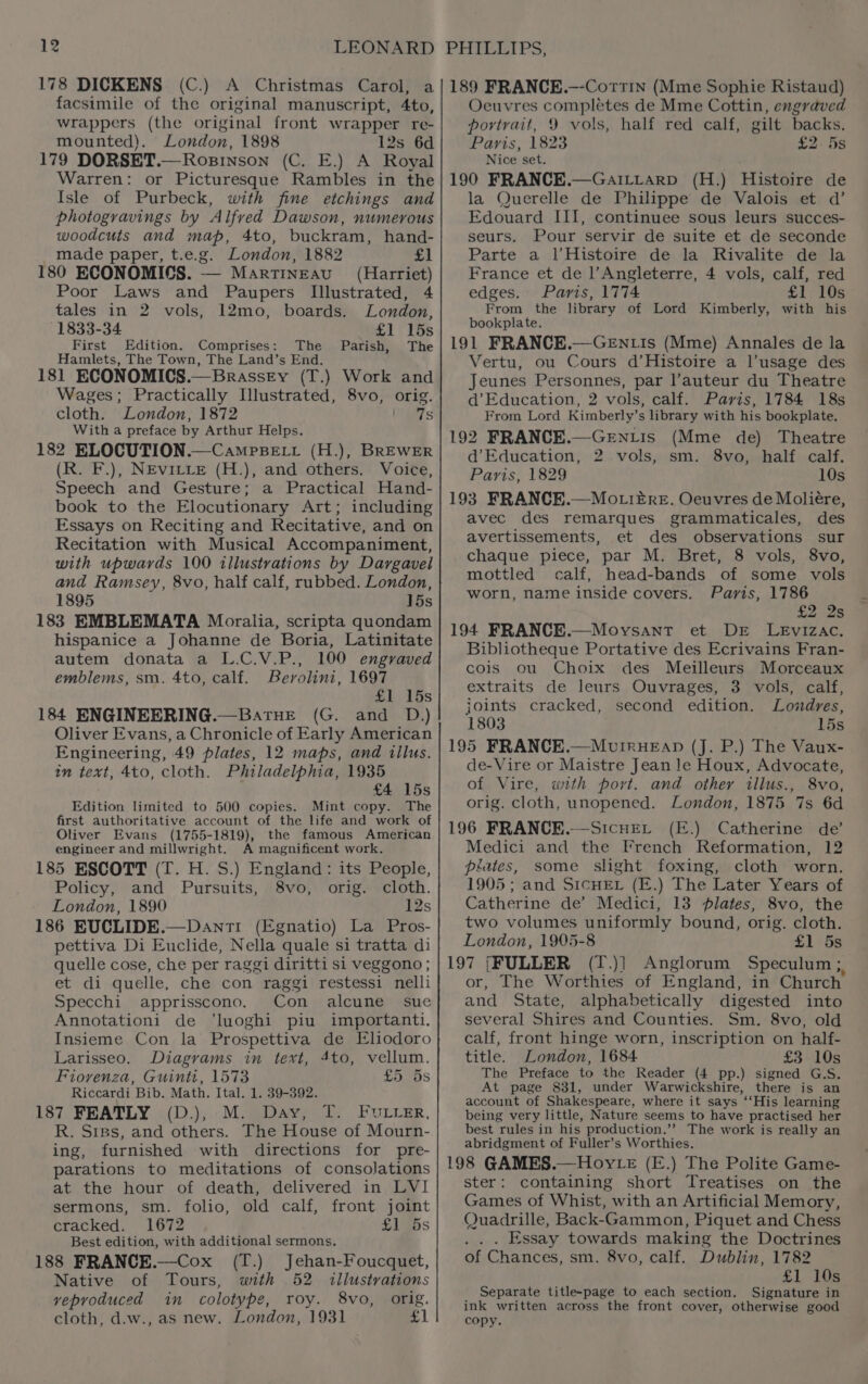 178 DICKENS (C.) A Christmas Carol, a facsimile of the original manuscript, 4to, wrappers (the original front wrapper re- mounted). London, 1898 12s 6d 179 DORSET.—Rosinson (C. E.) A Royal Warren: or Picturesque Rambles in the Isle of Purbeck, with fine etchings and photogravings by Alfred Dawson, numerous woodcuts and map, 4to, buckram, hand- made paper, t.e.g. London, 1882 £1 180 ECONOMICS. — Martineau (Harriet) Poor Laws and Paupers Illustrated, 4 tales in 2 vols, 12mo, boards. London, 1833-34 £1 15s First Edition. Comprises: The Parish, The Hamlets, The Town, The Land’s End. 181 ECONOMICS.—Brassey (T.) Work and Wages; Practically Illustrated, 8vo, orig. cloth. London, 1872 (ays With a preface by Arthur Helps. 182 ELOCUTION.—CampseE Lt (H.), BREWER (R. F.), NEVILLE (H.), and others. Voice, Speech and Gesture; a Practical Hand- book to the Elocutionary Art; including Essays on Reciting and Recitative, and on Recitation with Musical Accompaniment, with upwards 100 illustrations by Dargavel and Ramsey, 8vo, half calf, rubbed. London, 1895 15s 183 EMBLEMATA Moralia, scripta quondam hispanice a Johanne de Boria, Latinitate autem donata a L.C.V.P., 100 engraved emblems, sm. 4to, calf. Berolini, 1697 £1 15s 184 ENGINEERING.—Batue (G. and D.) Oliver Evans, a Chronicle of Early American Engineering, 49 plates, 12 maps, and illus. tn text, 4to, cloth. Philadelphia, 1935 £4 15s Edition limited to 500 copies. Mint copy. The first authoritative account of the life and work of Oliver Evans (1755-1819), the famous American engineer and millwright. A magnificent work. 185 ESCOTT (T. H. S.) England: its People, Policy, and Pursuits, 8vo, orig. cloth. London, 1890 12s 186 EUCLIDE.—Danti (Egnatio) La Pros- pettiva Di Euclide, Nella quale si tratta di quelle cose, che per raggi diritti si veggono ; et di quelle, che con raggi restessi nelli Specchi apprisscono. Con alcune sue Annotationi de ‘luoghi piu importanti. Insieme Con la Prospettiva de Eliodoro Larisseo. Diagrams in text, 4to, vellum. Fiovenza, Guinti, 1573 £5 5s Riccardi Bib. Math. Ital. 1. 39-392. 187 FEATLY (D.), M. Day, T. FuLier, R. Srss, and others. The House of Mourn- ing, furnished with directions for pre- parations to meditations of consolations at the hour of death, delivered in LVI sermons, sm. folio, old calf, front joint cracked. 1672 £1 35s Best edition, with additional sermons. 188 FRANCE.—Cox (T.) Jehan-Foucquet, Native of Tours, with 52 illustrations veproduced in colotype, roy. 8vo, orig. cloth, d.w., as new. London, 1931 £1 PHILLIPS, 189 FRANCE.—-Corttin (Mme Sophie Ristaud) Oeuvres complétes de Mme Cottin, engraved portvait, 9 vols, half red calf, gilt backs. Paris, 1823 £2. 5s Nice set. 190 FRANCE.—GaiLtarp (H.) Histoire de la Querelle de Philippe de Valois et d’ Edouard III, continuee sous leurs succes- seurs. Pour servir de suite et de seconde Parte a l’Histoire de la Rivalite de la France et de l’Angleterre, 4 vols, calf, red edges. Paris, 1774 £1105 From the library of Lord Kimberly, with his bookplate. 191 FRANCE.—GEnLIs (Mme) Annales de la Vertu, ou Cours d’Histoire a l’usage des Jeunes Personnes, par l’auteur du Theatre d’Education, 2 vols, calf. Paris, 1784 18s From Lord Kimberly’s library with his bookplate. 192 FRANCE.—GeENLis (Mme de) Theatre d’Education, 2 vols, sm. 8vo, half calf. Paris, 1829 10s 193 FRANCE.—Mo tire. Oeuvres de Moliére, avec des remarques grammaticales, des avertissements, et des observations sur chaque piece, par M. Bret, 8 vols, 8vo, mottled calf, head-bands of some vols worn, name inside covers. Paris, 1786 £2 2s 194 FRANCE.—Moysant et DE LEvizac. Bibliotheque Portative des Ecrivains Fran- cois ou Choix des Meilleurs Morceaux extraits de leurs Ouvrages, 3 vols, calf, joints cracked, second edition. Londres, 1803 15s 195 FRANCE.—MvtrHEap (J. P.) The Vaux- de-Vire or Maistre Jean le Houx, Advocate, of Vire, with port. and other illus., 8vo, orig. cloth, unopened. London, 1875 7s 6d 196 FRANCE.-—SicueLt (E.) Catherine de’ Medici and the French Reformation, 12 piates, some slight foxing, cloth worn. 1905; and SICHEL (E.) The Later Years of Catherine de’ Medici, 13 plates, 8vo, the two volumes uniformly bound, orig. cloth. London, 1905-8 £1 5s 197 [FULLER (T.)] Anglorum Speculum ;, or, The Worthies of England, in Church and State, alphabetically digested into several Shires and Counties. Sm. 8vo, old calf, front hinge worn, inscription on half- title. London, 1684 £3 10s The Preface to the Reader (4 pp.) signed G.S. At page 831, under Warwickshire, there is an account of Shakespeare, where it says ‘‘His learning being very little, Nature seems to have practised her best rules in his production,’’ The work is really an abridgment of Fuller’s Worthies. 198 GAMES.—Hoy te (E.) The Polite Game- ster: containing short Treatises on the Games of Whist, with an Artificial Memory, Quadrille, Back-Gammon, Piquet and Chess .. . Essay towards making the Doctrines of Chances, sm. 8vo, calf. Dublin, 1782 £1 10s Separate title-page to each section. Signature in ink written across the front cover, otherwise good copy.