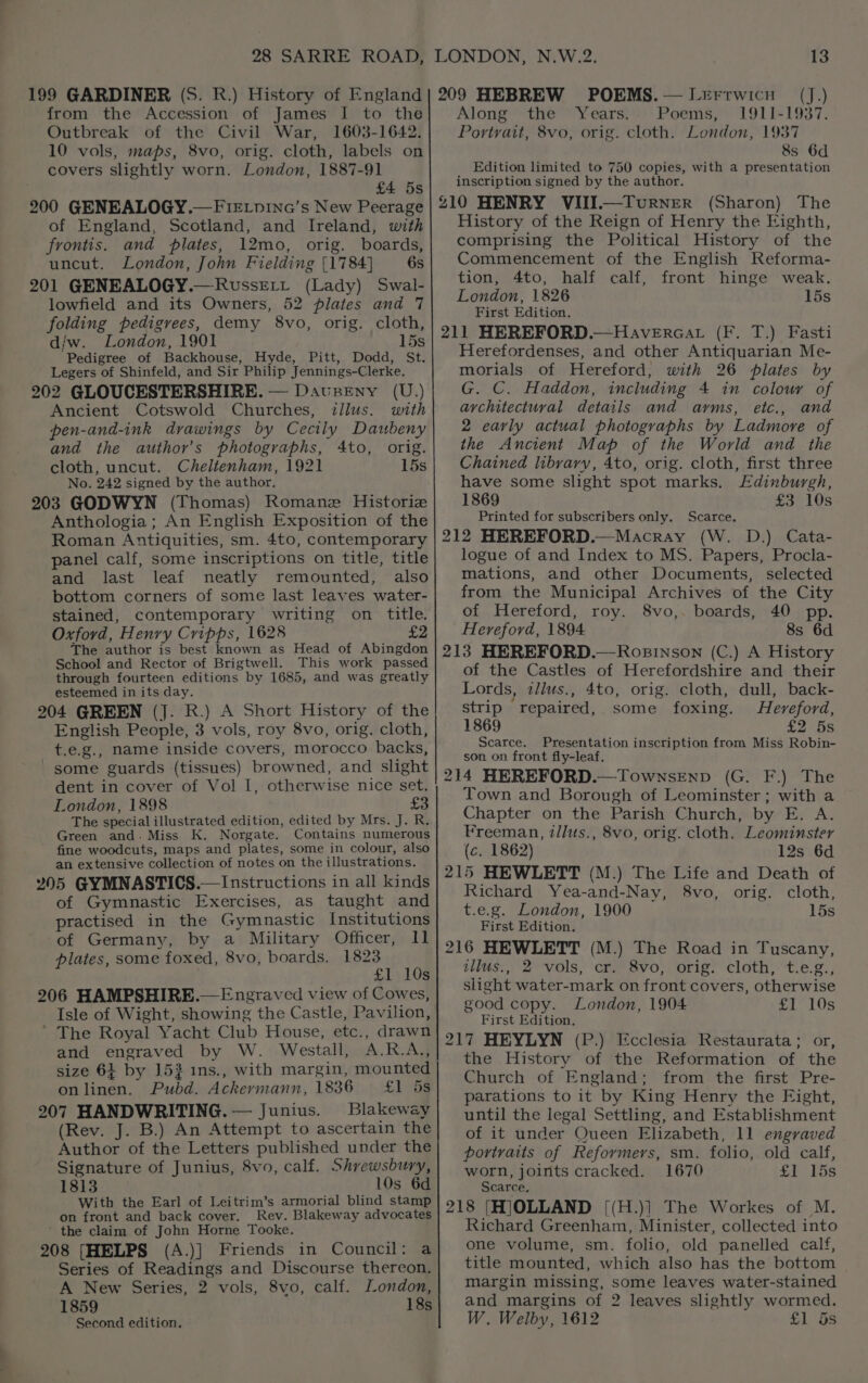 199 GARDINER (S. R.) History of England from the Accession of James I to the Outbreak of the Civil War, 1603-1642. 10 vols, maps, 8vo, orig. cloth, labels on covers slightly worn. London, 1887-91 £4 5s 200 GENEALOGY.—FieLpina’s New Peerage of England, Scotland, and Ireland, with frontis. and plates, 12mo, orig. boards, uncut. London, John Fielding {1784] 6s 201 GENEALOGY.— Russert (Lady) Swal- lowfield and its Owners, 52 plates and 7 folding pedigrees, demy 8vo, orig. cloth, d/w. London, 1901 15s Pedigree of Backhouse, Hyde, Pitt, Dodd, St. Legers of Shinfeld, and Sir Philip Jennings-Clerke, 202 GLOUCESTERSHIRE. — Davseny (U.) Ancient Cotswold Churches, illus. with pen-and-ink drawings by Cecily Daubeny and the author’s photographs, 4to, orig. cloth, uncut. Cheltenham, 1921 15s No. 242 signed by the author. 203 GODWYN (Thomas) Romane Historie Anthologia ; An English Exposition of the Roman Antiquities, sm. 4to, contemporary panel calf, some inscriptions on title, title and last leaf neatly remounted, also bottom corners of some last leaves water- stained, contemporary writing on title. Oxford, Henry Cripps, 1628 £2 The author is best known as Head of Abingdon School and Rector of Brigtwell. This work passed through fourteen editions by 1685, and was greatly esteemed in its day. 204 GREEN (J. R.) A Short History of the English People, 3 vols, roy 8vo, orig. cloth, t.e.g., name inside covers, morocco backs, ' some guards (tissues) browned, and slight dent in cover of Vol I, otherwise nice set. London, 1898 $e The special illustrated edition, edited by Mrs. J. R. Green and. Miss K. Norgate. Contains numerous fine woodcuts, maps and plates, some in colour, also an extensive collection of notes on the illustrations. 205 GYMNASTICS.— Instructions in all kinds of Gymnastic Exercises, as taught and practised in the Gymnastic Institutions of Germany, by a Military Officer, I] plates, some foxed, 8vo, boards. 1823 £1 10s 206 HAMPSHIRE.— Engraved view of Cowes, Isle of Wight, showing the Castle, Pavilion, ’ The Royal Yacht Club House, etc., drawn and engraved by W. Westall, A.R.A., onlinen. Pubd. Ackermann, 1836 £1 5s 207 HANDWRITING. — Junius. Blakeway (Rev. J. B.) An Attempt to ascertain the Author of the Letters published under the Signature of Junius, 8vo, calf. Shrewsbury, 1813 10s 6d Witb the Earl of Leitrim’s armorial blind stamp on front and back cover. Rev. Blakeway advocates ’ the claim of John Horne Tooke. 208 [HELPS (A.)] Friends in Council: a Series of Readings and Discourse thereon. A New Series, 2 vols, 8vo, calf. London, 1859 18s Second edition. 209 HEBREW POEMS. — Lrerrwicu Along the ~ Years:*;. Poems, 1911-1937. Portrait, 8vo, orig. cloth. London, 1937 8s 6d Edition limited to 750 copies, with a presentation inscription signed by the author. 210 HENRY VIII.—Turner (Sharon) The History of the Reign of Henry the Eighth, comprising the Political History of the Commencement of the English Reforma- tion, 4to, half calf, front hinge weak. London, 1826 15s First Edition, 211 HEREFORD.—Havercat (F. T.) Fasti Herefordenses, and other Antiquarian Me- morials of Hereford, with 26 plates by G. C. Haddon, including 4 in colour of architectural details and ayms, etc., and 2 early actual photographs by Ladmove of the Ancient Map of the World and the Chained libyary, 4to, orig. cloth, first three have some slight spot marks. Edinburgh, 1869 £3 10s Printed for subscribers only. Scarce. 212 HEREFORD.—Macray (W. D.) Cata- logue of and Index to MS. Papers, Procla- mations, and other Documents, selected from the Municipal Archives of the City of Hereford, roy. 8vo,. boards, 40 pp. Hereford, 1894 8s 6d 213 HEREFORD.—Rosinson (C.) A History of the Castles of Herefordshire and their Lords, tllus., 4to, orig. cloth, dull, back- strip repaired, some foxing. Hereford, 1869 £2 5s Scarce. Presentation inscription from Miss Robin- son on front fly-leaf, 214 HEREFORD.—TownseEnp (G. F.) The Town and Borough of Leominster; with a Chapter on the Parish Church, by E. A. Freeman, illus., 8vo, orig. cloth. Leominster (c. 1862) 12s 6d 215 HEWLETT (M.) The Life and Death of Richard Yea-and-Nay, 8vo, orig. cloth, t.e.g. London, 1900 15s First Edition. 216 HEWLETT (M.) The Road in Tuscany, illus., 2 vols, cr. 8vo, orig. cloth, t.e.g., slight water-mark on front covers, otherwise good copy. London, 1904 £1 10s First Edition, 217 HEYLYN (P.) Ecclesia Restaurata; or, the History of the Reformation of the Church of England; from the first Pre- parations to it by King Henry the Fight, until the legal Settling, and Establishment of it under Queen Elizabeth, 11 engraved portraits of Reformers, sm. folio, old calf, worn, joints cracked. 1670 £1 15s Scarce, 218 [HJOLLAND [(H.)] The Workes of M. Richard Greenham, Minister, collected into one volume, sm. folio, old panelled calf, title mounted, which also has the bottom margin missing, some leaves water-stained and margins of 2 leaves slightly wormed. W. Welby, 1612 £1 5s