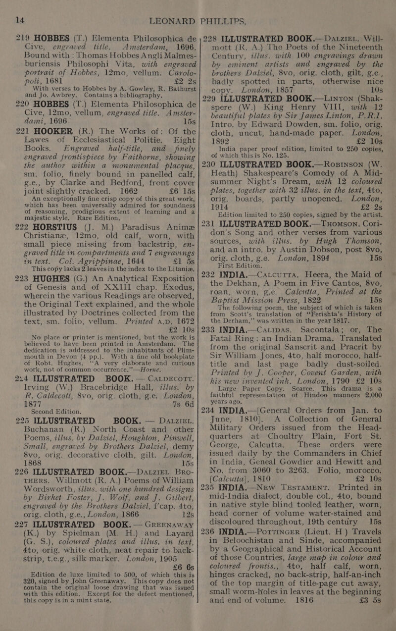 219 HOBBES (T.) Elementa Philosophica de Cive, engraved title. Amsterdam, 1696. Bound with : Thomas Hobbes Angli Malmes- buriensis Philosophi Vita, with engraved portrait of Hobbes, 12mo, vellum. Carolo- poli, 1681 £2 2s With verses to Hobbes by A. Gowley, R. Bathurst and Jo. Awbrey. Contains a bibliography. 220 HOBBES (T.) Elementa Philosophica de Cive, 12mo, vellum, engraved title. Amster- damit, 1696. 15s 221 HOOKER (R.) The Works of: Of the Lawes of Ecclesiastical Politie. Eight Books. Engraved half-title, and _ finely engraved frontispiece by Faithorne, showing the author within a monumental placque, sm. folio, finely bound in panelled calf, g.e., by Clarke and Bedford, front cover joint slightly cracked. 1662 £6 15s An exceptionally fine crisp copy of this great work, which has been universally admired for soundness of reasoning, prodigious extent of learning and a majestic style. Rare Edition. (J. M.) Paradisus Anime Christiane, 12mo, old calf, worn, with small piece missing from backstrip, en- gvaved title in compartments and 7 engravings in text. Col. Agrippinae, 1644 £1 5s This copy lacks 2 leaves in the index to the Litania, 223 HUGHES (G.) An Analytical Exposition of Genesis and of XXIII chap. Exodus, wherein the various Readings are observed, the Original Text explained, and the whole illustrated by Doctrines collected from the text, sm. folio, vellum. Printed a.p. 1672 t2°108 No place or printer is mentioned, but the work is believed to have been printed in Amsterdam. The dedication is addressed to the inhabitants of Plim- mouth in Devon (4 pp.). With a fine old bookplate of Robt. Hughes. ‘‘A very elaborate and curious work, not of common occurrence.’’—Horne, Irving (W.) Bracebridge Hall, illus. by R. Caldecott, 8vo, orig. cloth, g.e. London, 1877 7s 6d Second Edition, BOOK. — Datziev. Buchanan (R.) North Coast and other Poems, illus. by Dalziel, Houghton, Pinwell, Small, engraved by Brothers Dalziel, demy 8vo, orig. decorative cloth, gilt. London, 1868 15s THERS. Willmott (R. A.) Poems of William Wordsworth, zllus. with one hundred designs by Birket Foster, J]. Wolf, and J. Gilbert, engraved by the Brothers Daiziel, f’cap. 4to, orig. cloth, g.e., London, 1866 12s (K.) by Spielman (M. H.) and Layard (G. S.), coloured plates and illus. in text, 4to, orig. white cloth, neat repair to back- strip, t.e.g., silk marker. London, 1905 £6 6s Edition de luxe limited to 500, of which this is 320, signed by John Greenaway. Thiscopy does not contain the original loose drawing that was issued with this edition. Except for the defect mentioned, this copy isin a mint state, mott (Rk. A.) The Poets of the Nineteenth Century, illus. with 100 engravings drawn by eminent artists and engraved by the brothers Dalziel, 8vo, orig. cloth, gilt, g.e., badly spotted in parts, otherwise nice copy. London, 1857 10s spere (W.) King Henry VIII, with 12 beautiful plates by Siy James Linton, P. RI, Intro. by Edward Dowden, sm. folio, orig. cloth, uncut, hand-made paper. London, 1892 £2 10s India paper proof edition, limited to 250 copies, of which thisis No. 125. Heath) Shakespeare’s Comedy of A Mid- summer Night’s Dream, with 12 coloured plates, together with 32 illus. in the text, 4to, orig. boards, partly unopened. London, 1914 £2 2s Edition limited to 250 copies, signed by the artist. THomson, Cori- — don’s Song and other verses from various sources, with illus. by Hugh Thomson, and an intro, by Austin Dobson, post 8vo, orig. cloth, g.e. London, 1894 15s First Edition. the Dekhan, A Poem in Five Cantos, 8vo, roan, worn, g.e. Calcutta, Printed at the Baptist Mission Press, 1822 15s The following poem, the subject of which is taken from Scott’s translation of ‘‘Ferishta’s History of the Derham,’’ was written in the year 1817. Sacontala; or, The Fatal Ring: an Indian Drama. Translated from the original Sanscrit and Pracrit by Sir William Jones, 4to, half morocco, half- title and last page badly dust-soiled. Printed by J]. Coober, Covent Garden, with his new invented ink. London, 1790 £2 10s Large Paper Copy. Scarce. This drama is a faithful representation of Hindoo manners 2,000 years ago. June, 1810}. <A Collection of General Military Orders issued from the Head- quarters. at’ ‘Choultry: Plain, Fort > St - George, Calcutta. These orders were issued daily by the Commanders in Chief in India, Geneal Gowdier and Hewitt and No, from 3060 to 3263. Folio, morocco. [Calcutta], 1810 £2 10s 235 INDIA.—NEw TESTAMENT. Printed in mid-India dialect, double col., 4to, bound in native style blind tooled leather, worn, head corner of volume water-stained and discoloured throughout, 19th century 15s in Beloochistan and Sinde, accompanied by a Geographical and Historical Account of those Countries, large map in colour and coloured fyontis., 4to, half calf, worn, hinges cracked, no back-strip, half-an-inch of the top margin of title-page cut away, small worm-Holes in leaves at the beginning and end of volume. 1816 £3 5s