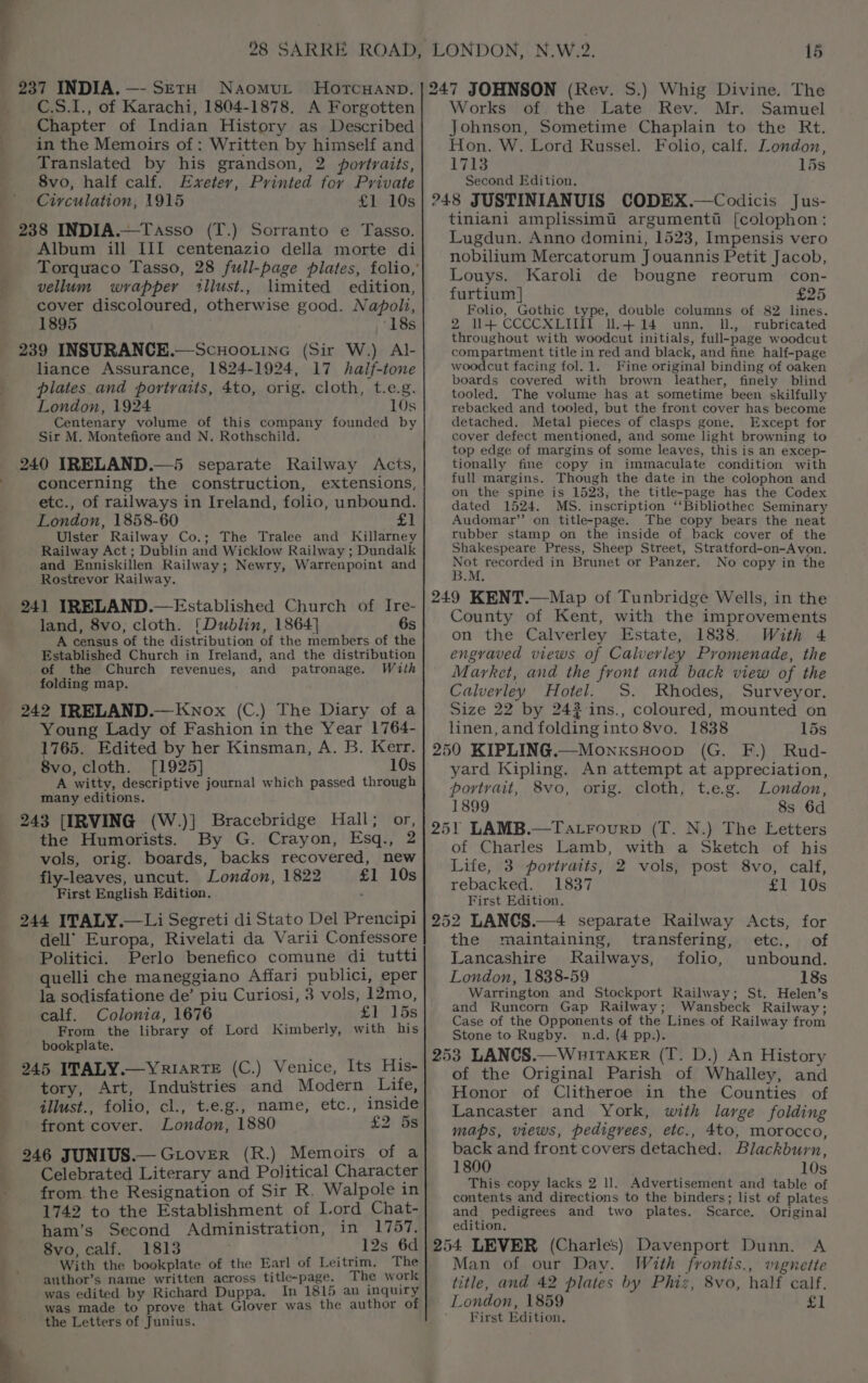 C.S.I., of Karachi, 1804-1878. A Forgotten Chapter of Indian History as Described in the Memoirs of: Written by himself and Translated by his grandson, 2 portraits, 8vo, half calf. Exeter, Printed for Private Circulation, 1915 Sivids 238 INDIA.—Tasso (T.) Sorranto e Tasso. Album ill IJI centenazio della morte di vellum wrapper ‘llust., limited edition, cover discoloured, otherwise good. Napoli, 1895 ‘18s 239 INSURANCE.—Scnuoo.ine (Sir W.) Al- liance Assurance, 1824-1924, 17 half-tone plates and portraits, 4to, orig. cloth, t.e.g. London, 1924 10s Centenary volume of this company founded by Sir M. Montefiore and N. Rothschild. 240 IRELAND.—5 separate Railway Acis, concerning the construction, extensions, etc., of railways in Ireland, folio, unbound. London, 1858-60 > Ob | Ulster Railway Co.; The Tralee and Killarney Railway Act ; Dublin and Wicklow Railway ; Dundalk and Enniskillen Railway; Newry, Warrenpoint and Rostrevor Railway. 241 IRELAND.—Established Church of Ire- land, 8vo, cloth. [Dublin, 1864} 6s A census of the distribution of the members of the Established Church in Ireland, and the distribution of the Church revenues, and patronage. With folding map. 242 IRELAND.— Knox (C.) The Diary of a Young Lady of Fashion in the Year 1764- 1765. Edited by her Kinsman, A. B. Kerr. 8vo, cloth. [1925] 10s A witty, descriptive journal which passed through many editions. 243 [IRVING (W.)] Bracebridge Hall; or, the Humorists. By G. Crayon, Esq., 2 vols, orig. boards, backs recovered, new fly-leaves, uncut. London, 1822 £1 10s First English Edition. ” 244 ITALY.—Li Segreti di Stato Del Prencipi dell’ Europa, Rivelati da Varii Confessore Politici. Perlo benefico comune di tutti quelli che maneggiano Affari publici, eper la sodisfatione de’ piu Curiosi, 3 vols, 12mo, calf. Colonia, 1676 £1] Gs From the library of Lord Kimberly, with his - bookplate. 245 ITALY.—YRIARTE (C.) Venice, Its His- tory, Art, Industries and Modern Life, illust., folio, cl., t.e.g., name, etc., inside front cover. London, 1880 £2) 6s 246 JUNIUS.— GiLovER (R.) Memoirs of a Celebrated Literary and Political Character from the Resignation of Sir R. Walpole in 1742 to the Establishment of Lord Chat- ham’s Second Administration, in 1757. 8vo, calf. 1813 _ 12s 6d With the bookplate of the Earl of Leitrim. The author’s name written across title-page. The work was edited by Richard Duppa. In 1815 an inquiry was made to prove that Glover was the author of the Letters of Junius. Works of. the Late Rev. Mr. Samuel Johnson, Sometime Chaplain to the Rt. Hon. W. Lord Russel. Folio, calf. London, 1713 15s Second Edition, 248 JUSTINIANUIS CODEX.—Codicis Jus- tiniani amplissimi argumentii [colophon: Lugdun. Anno domini, 1523, Impensis vero nobilium Mercatorum Jouannis Petit Jacob, Louys. Karoli de bougne reorum con- furtium] £25 Folio, Gothic type, double columns of 82 lines. 2 1+ CCCCXLIT l.+4+14 unn. Il., rubricated throughout with woodcut initials, full-page woodcut compartment title in red and black, and fine half-page woodcut facing fol. 1. Fine original binding of oaken boards covered with brown leather, finely blind tooled. The volume has at sometime been skilfully rebacked and tooled, but the front cover has become detached. Metal pieces of clasps gone. Except for cover defect mentioned, and some light browning to top edge of margins of some leaves, this is an excep- tionally fine copy in immaculate condition with full margins. Though the date in the colophon and on the spine is 1523, the title-page has the Codex dated 1524. MS. inscription ‘‘Bibliothec Seminary Audomar”’ on title-page. The copy bears the neat rubber stamp on the inside of back cover of the Shakespeare Press, Sheep Street, Stratford-on-Avon. Not recorded in Brunet or Panzer. No copy in the B.M. 249 KENT.—Map of Tunbridge Wells, in the County of Kent, with the improvements on the Calverley Estate, 1838. With 4 engraved views of Calverley Promenade, the Market, and the front and back view of the Calverley Hotel. S. Rhodes, Surveyor. Size 22 by 242 ins., coloured, mounted on linen, and folding into 8vo. 1838 15s 250 KIPLING.—MonxsHoop (G. F.) Rud- yard Kipling. An attempt at appreciation, portvait, 8vo, orig. cloth, t.e.g. London, 1899 8s 6d 251 LAMB.—Tatrourp (T. N.) The Letters of Charles Lamb, with a Sketch of his Life, 3 portraits, 2 vols, post 8vo, calf, rebacked. 1837 £1 10s First Edition. 252 LANCS.—4 separate Railway Acts, for the maintaining, transfering, etc., of Lancashire Railways, folio, unbound. London, 1838-59 18s Warrington and Stockport Railway; St. Helen’s and Runcorn Gap Railway; Wansbeck Railway; Case of the Opponents of the Lines of Railway from Stone to Rugby. n.d. (4 pp.). 253 LANCS.—Wuitaker (T. D.) An History of the Original Parish of Whalley, and Honor of Clitheroe in the Counties of Lancaster and York, with large folding maps, views, pedigrees, etc., 4to, morocco, back and front covers detached. Blackburn, 1800 10s This copy lacks 2 I]. Advertisement and table of contents and directions to the binders; list of plates and pedigrees and two plates. Scarce. Original edition. 254 LEVER (Charles) Davenport Dunn. A Man of our Day. With frontis., vignette title, and 42 plates by Phiz, 8vo, half calf. London, 1859 £1