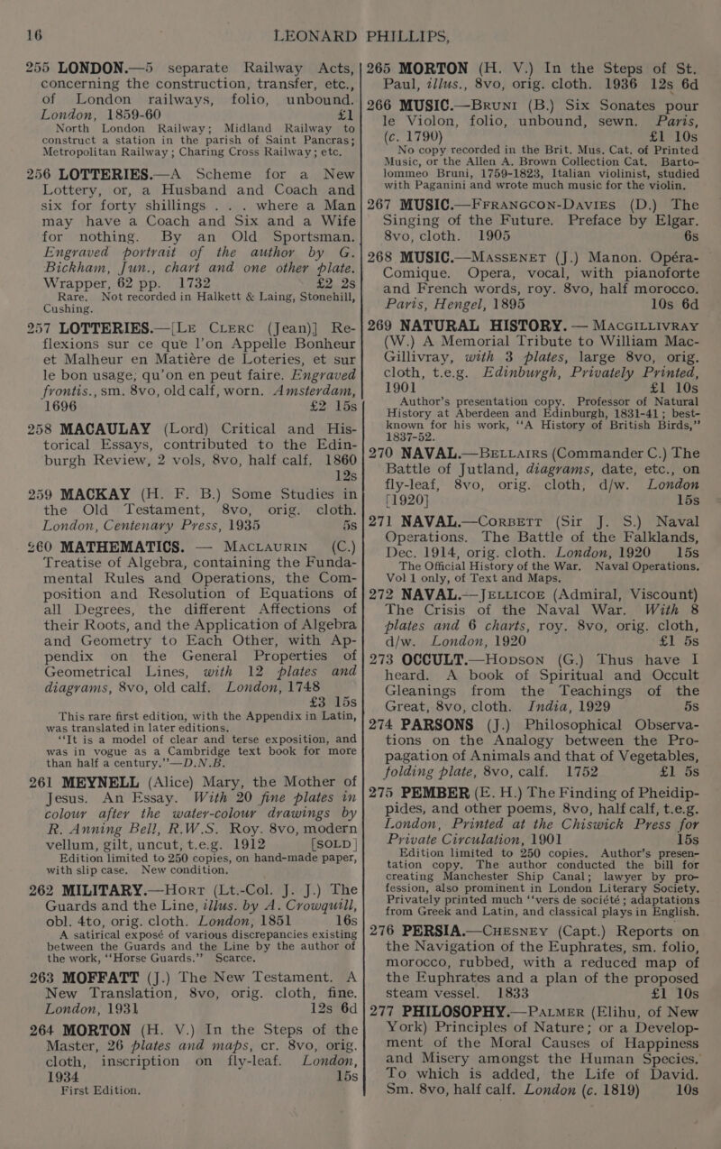 —_ Sz 255 LONDON.—5 separate Railway Acts, concerning the construction, transfer, etc., of London railways, folio, unbound. London, 1859-60 £1 North London Railway; Midland Railway to construct a station in the parish of Saint Pancras; Metropolitan Railway ; Charing Cross Railway; etc. 256 LOTTERIES.—A Scheme for a New Lottery, or, a Husband and Coach and six for forty shillings . . . where a Man may have a Coach and Six and a Wife for nothing. By an Old Sportsman. Engraved portrait of the author by G. Bickham, Jun., chart and one other plate. Wrapper, 62 pp. 1732 £2 2s Rare. Not recorded in Halkett &amp; Laing, Stonehill, Cushing. 257 LOTTERIES.—|Le CLerc (Jean)] Re- flexions sur ce que l’on Appelle Bonheur et Malheur en Matiére de Loteries, et sur le bon usage; qu’on en peut faire. Engraved frontis.,sm. 8vo, oldcalf, worn. Amsterdam, 1696 £2 15s 258 MACAULAY (Lord) Critical and His- torical Essays, contributed to the Edin- burgh Review, 2 vols, 8vo, half calf. 1860 12s 259 MACKAY (H. F. B.) Some Studies in the Old Testament, 8vo, orig. cloth. London, Centenary Press, 1935 5s £60 MATHEMATICS. — Macraurin (C.) Treatise of Algebra, containing the Funda- mental Rules and Operations, the Com- position and Resolution of Equations of all Degrees, the different Affections of their Roots, and the Application of Algebra and Geometry to Each Other, with Ap- pendix on the General Properties of Geometrical Lines, with 12 plates and diagrams, 8vo, old calf. London, 1748 £3745s This rare first edition, with the Appendix in Latin, was translated in later editions. “Tt is a model of clear and terse exposition, and was in vogue as a Cambridge text book for more than half a century.’’—D.N.B. 261 MEYNELL (Alice) Mary, the Mother of Jesus. An Essay. With 20 fine plates in colour after the watey-colour drawings by R. Anning Bell, R.W.S. Roy. 8vo, modern vellum, gilt, uncut, t.e.g. 1912 [SOLD | Edition limited to 250 copies, on hand-made paper, with slip case. New condition. 262 MILITARY.—Horr (Lt.-Col. J. J.) The Guards and the Line, illus. by A. Crowqutill, obl. 4to, orig. cloth. London, 1851 16s A satirical exposé of various discrepancies existing between the Guards and the Line by the author of the work, ‘‘Horse Guards.”’ Scarce. 263 MOFFATT (J.) The New Testament. A New Translation, 8vo, orig. cloth, fine. London, 1931 12s 6d 264 MORTON (H. V.) In the Steps of the Master, 26 plates and maps, cr. 8vo, orig. cloth, inscription on fly-leaf. London, 1934 15s First Edition. 265 MORTON (H. V.) In the Steps of St. Paul, zi/us., 8vo, orig. cloth. 1936 12s 6d 266 MUSIC.—Bruni (B.) Six Sonates pour le Violon, folio, unbound, sewn. Paris, (c. 1790) £1 10s No copy recorded in the Brit. Mus. Cat. of Printed Music, or the Allen A. Brown Collection Cat. Barto- lommeo Bruni, 1759-1823, Italian violinist, studied with Paganini and wrote much music for the violin. 267 MUSIC.—Frranccon-Davies (D.) The Singing of the Future. Preface by Elgar. 8vo, cloth. 1905 6s 268 MUSIC.—MassENneET (J.) Manon. Opéra- © Comique. Opera, vocal, with pianoforte and French words, roy. 8vo, half morocco, Paris, Hengel, 1895 10s 6d 269 NATURAL HISTORY. — MaccILLivray (W.) A Memorial Tribute to William Mac- Gillivray, with 3 plates, large 8vo, orig. cloth, t.e.g. Edinburgh, Privately Printed, 1901 £1 10s Author’s presentation copy. Professor of Natural History at Aberdeen and Edinburgh, 1831-41; best- known for his work, ‘‘A History of British Birds,” 1837-52. 270 NAVAL.—BELLAarirs (Commander C.) The Battle of Jutland, diagrams, date, etc., on fly-leaf, 8vo, orig. cloth, d/w. London [1920] 15s 271 NAVAL.—CorBeEtt (Sir J. S.) Naval Operations. The Battle of the Falklands, Dec. 1914, orig. cloth. London, 1920 15s The Official History of the War. Naval Operations. Vol 1 only, of Text and Maps. 272 NAVAL.—JELticoE (Admiral, Viscount) The Crisis of the Naval War. With 8 plates and 6 charts, roy. 8vo, orig. cloth, d/w. London, 1920 £1 5s 273 OCCULT.—Hopson (G.) Thus have I heard. A book of Spiritual and Occult Gleanings from the Teachings of the Great, 8vo, cloth. India, 1929 5s 274 PARSONS (J.) Philosophical Observa- tions on the Analogy between the Pro- pagation of Animals and that of Vegetables, folding plate, 8vo, calf. 1752 £1 5s 275 PEMBER (E. H.) The Finding of Pheidip- pides, and other poems, 8vo, half calf, t.e.g. London, Printed at the Chiswick Press for Private Circulation, 1901 15s Edition limited to 250 copies. Author’s presen- tation copy. The author conducted the bill for creating Manchester Ship Canal; lawyer by pro- fession, also prominent in London Literary Society. Privately printed much ‘‘vers de société ; adaptations from Greek and Latin, and classical plays in English. 276 PERSIA.—CHEsNEyY (Capt.) Reports on the Navigation of the Euphrates, sm. folio, morocco, rubbed, with a reduced map of the Euphrates and a plan of the proposed steam vessel. 1833 aL 108 277 PHILOSOPHY.—Patm_er (Elihu, of New York) Principles of Nature; or a Develop- ment of the Moral Causes of Happiness and Misery amongst the Human Species, To which is added, the Life of David. Sm. 8vo, half calf. London (c. 1819) 10s