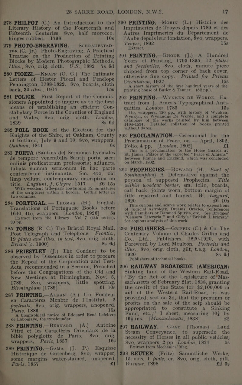 ' 278 PHILPOT (C.) An Introduction to the Literary History of the Fourteenth and Fifteenth Centuries, S8vo, half morocco, hinges rubbed. 1798 10s 279 PHOTO-ENGRAVING. — ScHRAURSTAD- TER (C. Jr.) Photo-Engraving, A Practical Treatise on; the Production of Printing Blocks by Modern Photographic Methods. Illus., 8vo, orig. cloth. U.S., 1892 ‘7s 6d 280 PIOZZI.—Kwnapp (O. G.) The Intimate Letters of Hester Piozzi and Penelope Pennington, 1788-1822. 8vo, boards, cloth back, 30 zilus., 1914 15s 281 POLICE.—First Report of the Commis- sioners Appointed to inquire as to the best means of establishing an efficient Con- stabulary Force in the Counties of England and Wales, 8vo, orig. cloth. London, 1839 8s 6d 282 POLL BOOK of the Election for the Knights of the Shire, at Oakham, County Oakham, 1841 6s 283 PORTA (Santius de) Sermones hyemales _de tempore venerabilis Santij porta sacri ordinis predicatorum professoris ; adiuncta tabula summa sermonum in hac parte contentorum insinuante. Sm. 4to, old limp vellum, contemporary inscription on title. Lugduni, J. Cleyne, 1517 £6 15s With woodcut title-page containing 12 miniatures of the scriptures within a border. Gothic letter in two columns. 284 PORTUGAL. — THomas (H.) English Translations of Portuguese Books before 1640, 4to, wrappers. [London, 1926} 5s Extract from the Library. Vol 7 (4th series). 30 pp. 285 TOMBS (R. C.) The Bristol Royal Mail. Post Telegraph and Telephone. Fvonitts., 19 plates and illus. in text, 8vo, orig. cloth. Bristol [c. 1900] 8s 6d 286 PRIESTLEY (J.) The Conduct to be observed by Dissenters in order to procure the Repeal of the Corporation and Test- Acts, recommended in a Sermon, Preached before the Congregations of the Old and New Meetings at Birmingham, Nov. 5, 1789. 8vo, wrappers, little spotting. Birmingham [1789] £1 10s 287 PRINTING.—ALkKan (A.) Un Fondeur en Caractéres Menbre de Il’Institut. 2 portraits, 8vo, orig. wrappers, unopened. Paris, 1886 15s A biographical notice of Edouard René Lefebvre de Laboulaye, the typefounder. 288 PRINTING.—BeErRNarD (A.) Antoine Vitré et les Caractéres Orientaux de la bible polyglotte de Paris. 8vo, orig. wrappers, Paris, 1857 16s _ 289 PRINTING.—Gama (J. P.) Esquisse Historique de Gutenberg, 8vo, wrapper, some margins water-stained, unopened. Paris, 1857 £1 LONDON, N.W.2. 17 290 PRINTING.—Morin (L.) Histoire des Imprimeries de Troyes depuis 1789 et des Autres Imprimeries du Département de l Aube depuis leur fondation, 8vo, wrappers. Troyes, 1892 15s Extract, 291 PRINTING.—RuopE (J.) A Hundred Years of Printing, 1795-1895, 12 plates and facsimiles, .8vo, cloth, minute piece chipped from top corner of back cover, otherwise fine copy. Printed for Private Ciyculation, 1927 15s A short history of the first hundred years of the printing house of Butler &amp; Tanner. (82 pp.). 292 PRINTING.—WyYNKEN DE WoRDE, Ex- tract from J. Ames’s Typographical Anti- . quities. London, 1785 15s 4to, wrappers, 120 pp., with history of Wynken, Wynkyn, or Wynandus De Worde, and a complete catalogue of the works printed by him between 1494-1534. Detailed collation of books printed without dates. 293 PROCLAMATION.—Ceremonial for the Folio, 4 pp. (London, 1802} £1 This is a proclamation to the Horse Guards at St. James’ Palace at the expected ‘‘Peace of Amiens’’ between France and England, which was concluded on March, 1802. 294 PROPHECIES.—Howarp (H., Earl of Southampton) A Defensative against the poyson of supposed Prophecies, Title within woodcut border, sm. folio, boards, calf back, joints worn, bottom margin of title repaired and frayed. W. Jlaggard, 1620 £6 10s This curious and scarce work relates to expositions of Judicial Astrology, Dreams, Oracles, Conferences with Familiars or Damned Spirits, etc. See Brydges’ ‘‘Censura Literaria,’? and Oldy’s ‘‘British Librarian’”’ for copious analysis of this work. 295 PUBLISHERS.—GnrirFin (C.) &amp; Co. The Centenary Volume of Charles Griffin and Co., Ltd., Publishers, 1820-1920, with Foreword by Lord Moulton. Portraits and illus., 8vo, orig. cloth, gilt, t.e.g. London, 1920 8s 6d Publishers of technical books. 296 RAILWAY BROADSIDE (AMERICAN) Sinking fund of the Western Rail-Road. “By the Act of the Legislature of *Mas- sachusetts of February 21st, 1838, granting the credit of the State for $2,100,000 in aid of the Western Rail-Road, it was provided, section 3d, that the premium or profits on the sale of the scip should be appropriated to constitute a Sinking Fund, etc.,’’ 1 sheet, measuring 102 by 164ins. [Massachusetts, 1838] £2 297 RAILWAY.— Gray (Thomas) Land Steam Conveyance, to supersede the necessity of Horses in all public vehicles, 8vo, wrappers, 2 pp. London, 1824 5s Extract from Mechanics’ Mag. 298 REUTER (Fritz) Sammtliche Werke, 15 vols, 1 Plate, cr. 8vo, orig. cloth, gilt. Wismar, Y898 £2 ds