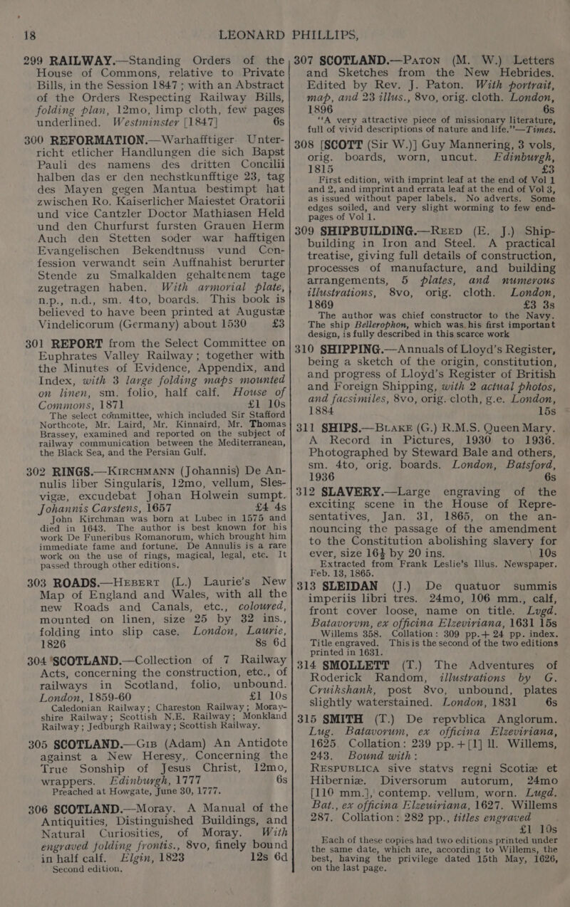 299 RAILWAY.—Standing Orders of the House of Commons, relative to Private Bills, in the Session 1847 ; with an Abstract of the Orders Respecting Railway Bills, folding plan, 12mo, limp cloth, few pages underlined. Westminster [1847] 6s 300 REFORMATION.—Warhafftiger. Unter- richt etlicher Handlungen die sich Bapst Pauli des namens des dritten Concilii halben das er den nechstkunfftige 23, tag des Mayen gegen Mantua bestimpt hat zwischen Ro. Kaiserlicher Maiestet Oratorii und vice Cantzler Doctor Mathiasen Held und den Churfurst fursten Grauen Herm Auch den Stetten soder war hafftigen Evangelischen Bekendtnuss vund Ccen- fession verwandt sein Auffnahist berurter Stende zu Smalkalden gehaltenem tage zugetragen haben. With ayvmorial plate, n.p., n.d., sm. 4to, boards. This book is believed to have been printed at Auguste Vindelicorum (Germany) about 1530 £3 301 REPORT from the Select Committee on Euphrates Valley Railway; together with the Minutes of Evidence, Appendix, and Index, with 3 large folding maps mounted on linen, sm. folio, half calf. House of Commons, 1871 £1 10s The select committee, which included Sir Stafford Northcote, Mr. Laird, Mr. Kinnaird, Mr. Thomas Brassey, examined and reported on the subject of railway communication between the Mediterranean, the Black Sea, and the Persian Gulf. 302 RINGS.—KIRCHMANN (Johannis) De An- nulis liber Singularis, 12mo, vellum, Sles- vige, excudebat Johan Holwein sumpt. Johannis Carstens, 1657 £4 4s John Kirchman was born at Lubec in 1575 and died in 1643. The author is best known for his work De Funeribus Romanorum, which brought him immediate fame and fortune. De Annulis is a rare work on the use of rings, magical, legal, etc. It passed through other editions. 303 ROADS.—HEBERT (L.) Laurie's New Map of England and Wales, with all the new Roads and Canals, etc., coloured, mounted on linen, size 25 by 32 ins., folding into slip case. London, Laurie, 1826 8s 6d 304 SCOTLAND.—Collection of 7 Railway Acts, concerning the construction, etc., of railways in Scotland, folio, unbound. London, 1859-60 £1 10s Caledonian Railway; Chareston Railway; Moray- shire Railway; Scottish N.E. Railway; Monkland Railway; Jedburgh Railway ; Scottish Railway. 305 SCOTLAND.—Gis (Adam) An Antidote against a New Heresy,. Concerning the True Sonship of Jesus Christ, 12mo, wrappers. Edinburgh, 1777 6s Preached at Howgate, June 30, 1777. 306 SCOTLAND.—Moray. A Manual of the Antiquities, Distinguished Buildings, and Natural Curiosities, of Moray. With engraved folding frontis., 8vo, finely bound in half calf. Elgin, 1823 12s 6d Second edition. 307 SCOTLAND.—Paton (M. W.) Letters and Sketches from the New Hebrides. Edited by Rev. J. Paton. With portrait, map, and 23 illus., 8vo, orig. cloth. London, 1896 6s “‘A very attractive piece of missionary literature, full of vivid descriptions of nature and life.””—Times, 308 [SCOTT (Sir W.)] Guy Mannering, 3 vols, orig. boards, worn, uncut. Edinburgh, 1815 £3 First edition, with imprint leaf at the end of Vol 1 and 2, and imprint and errata leaf at the end of Vol 8, as issued without paper labels. No adverts. Some edges soiled, and very slight worming to few end- pages of Vol 1. 309 SHIPBUILDING.—RereEp (E. J.) Ship- building in Iron and Steel. A _ practical treatise, giving full details of construction, processes of manufacture, and building arrangements, 5 plates, and numerous illustvations, 8vo, orig. cloth. London, 1869 £3 3s The author was chief constructor to the Navy. The ship Bellerophon, which was_his first important design, is fully described in this scarce work 310 SHIPPING.—Annuals of Lloyd’s Register, being a sketch of the origin, constitution, and progress of Lloyd’s Register of British and Foreign Shipping, with 2 actual photos, and facsimiles, 8vo, orig. cloth, g.e. London, 1884 15s 311 SHIPS.—BLAkE (G.) R.M.S. Queen Mary. A Record in Pictures, 1930 to 1936. Photographed by Steward Bale and others, sm. 4to, orig. boards. London, Batsford, 1936 6s 312 SLAVERY.—Large engraving of the exciting scene in the House of Repre- sentatives, Jan. 31, 1865, on the an- nouncing the passage of the amendment to the Constitution abolishing slavery for ever, size 163 by 20 ins. 10s Extracted from Frank Leslie’s lus. Newspaper. Feb. 138, 1865. (J.) 313 SLEIDAN De quatuor summis imperiis libri tres. 24mo, 106 mm., calf, front cover loose, name on title. Lugd. Batavorvm, ex officina Elzeviriana, 1631 15s Willems 358. Collation: 309 pp.+ 24 pp. index. Title engraved. Thisis the second of the two editions printed in 1631. (T.) 314 SMOLLETT The Adventures of Roderick Random, illustrations by G. Cruikshank, post 8vo, unbound, plates slightly waterstained. London, 1831 6s 315 SMITH (T.) De repvblica Anglorum, Lug. Batavorum, ex officina Elzeviriana, 1625. Collation: 239 pp.+[1] ll. Willems, 243. Bound with: RESPUBLICA sive statvs regni Scotiz et Hiberniz. Diversorum autorum, 24mo {110 mm.}j, contemp. vellum, worn. Lugd. Bat., ex officina Elzeuiviana, 1627. Willems 287. Collation: 282 pp., titles engraved £1 10s Each of these copies had two editions printed under the same date, which are, according to Willems, the best, having the privilege dated 15th May, 1626, on the last page.